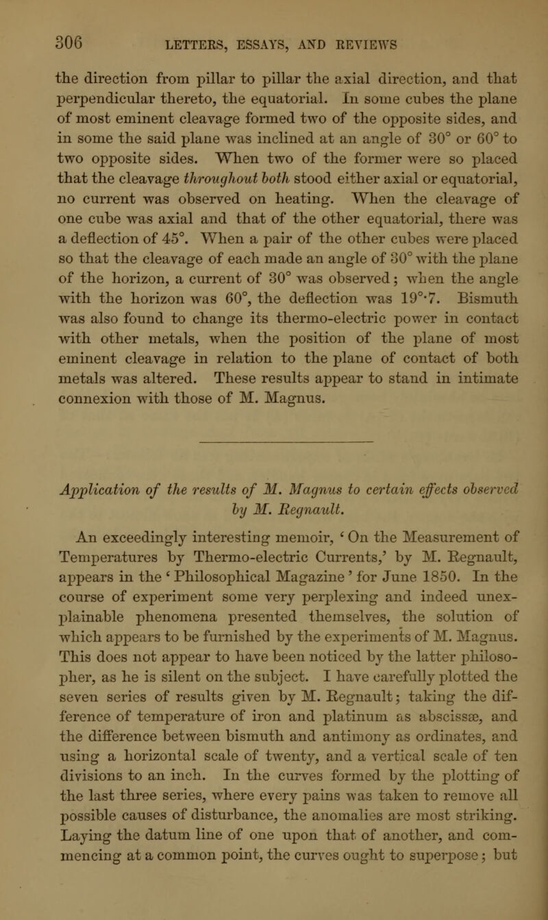 the direction from pillar to pillar the axial direction, and that perpendicular thereto, the equatorial. In some cubes the plane of most eminent cleavage formed two of the opposite sides, and in some the said plane was inclined at an angle of 30° or 60° to two opposite sides. When two of the former were so placed that the cleavage throughout both stood either axial or equatorial, no current was observed on heating. When the cleavage of one cube was axial and that of the other equatorial, there was a deflection of 45°. When a pair of the other cubes were placed so that the cleavage of each made an angle of 30° with the plane of the horizon, a current of 30° was observed; when the angle with the horizon was 60°, the deflection was 19°-7. Bismuth was also found to change its thermo-electric power in contact with other metals, when the position of the plane of most eminent cleavage in relation to the plane of contact of both metals was altered. These results appear to stand in intimate connexion with those of M. Magnus. Application of the results of M. Magnus to certain effects observed by M. Regnault. An exceedingly interesting memoir, 6 On the Measurement of Temperatures by Thermo-electric Currents,' by M. Regnault, appears in the ' Philosophical Magazine ' for June 1850. In the course of experiment some very perplexing and indeed unex- plainable phenomena presented themselves, the solution of which appears to be furnished by the experiments of M. Magnus. This does not appear to have been noticed b}^ the latter philoso- pher, as he is silent on the subject. I have carefully plotted the seven series of results given by M. Regnault; taking the dif- ference of temperature of iron and platinum as abscissae, and the difference between bismuth and antimony as ordinates, and using a horizontal scale of twenty, and a vertical scale of ten divisions to an inch. In the curves formed by the plotting of the last three series, where every pains was taken to remove all possible causes of disturbance, the anomalies are most striking. Laying the datum line of one upon that of another, and com- mencing at a common point, the curves ought to superpose; but