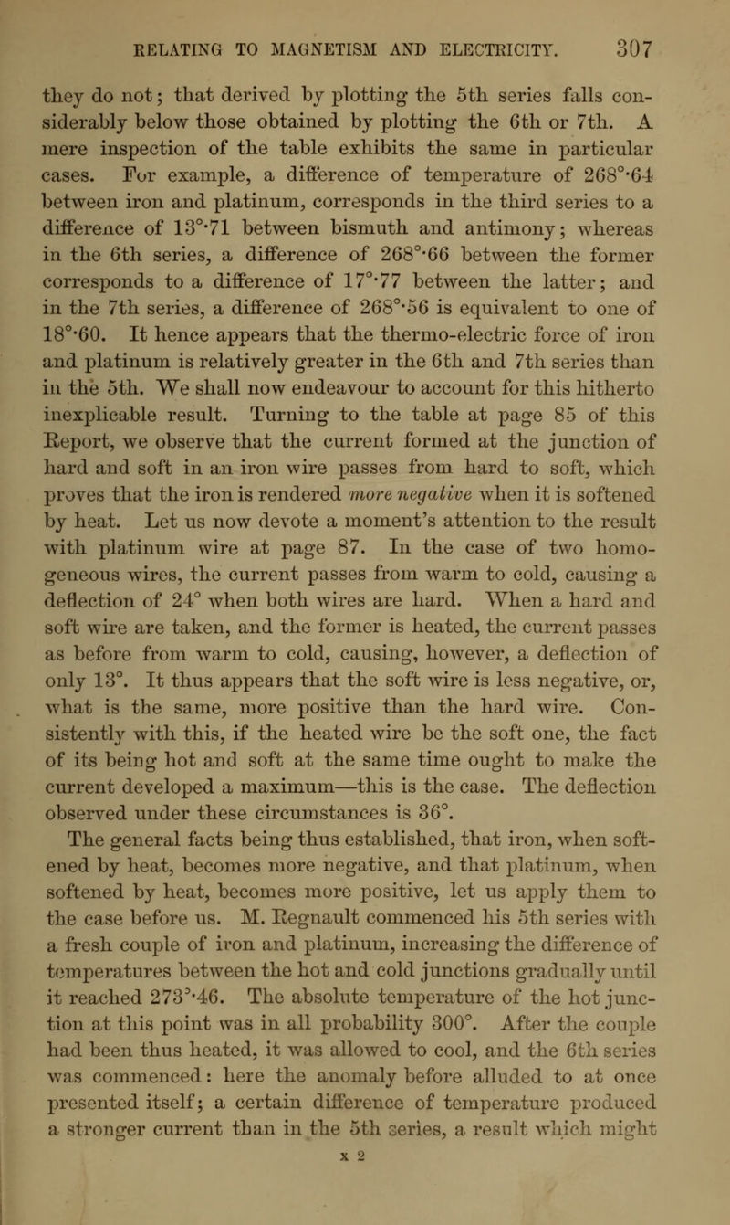 they do not; that derived by plotting the 5th series falls con- siderably below those obtained by plotting the 6 th or 7th. A mere inspection of the table exhibits the same in particular cases. For example, a difference of temperature of 2680,64 between iron and platinum, corresponds in the third series to a difference of 13°*71 between bismuth and antimony; whereas in the 6th series, a difference of 268°*66 between the former corresponds to a difference of 17°*77 between the latter; and in the 7th series, a difference of 268°*56 is equivalent to one of 18o,60. It hence appears that the thermo-electric force of iron and platinum is relatively greater in the 6th and 7th series than in the 5th. We shall now endeavour to account for this hitherto inexplicable result. Turning to the table at page 85 of this Report, we observe that the current formed at the junction of hard and soft in an iron wire passes from hard to soft, which proves that the iron is rendered more negative when it is softened by heat. Let us now devote a moment's attention to the result with platinum wire at page 87. In the case of two homo- geneous wires, the current passes from warm to cold, causing a deflection of 24° when both wires are hard. When a hard and soft wire are taken, and the former is heated, the current passes as before from warm to cold, causing, however, a deflection of only 13°. It thus appears that the soft wire is less negative, or, what is the same, more positive than the hard wire. Con- sistently with this, if the heated wire be the soft one, the fact of its being hot and soft at the same time ought to make the current developed a maximum—this is the case. The deflection observed under these circumstances is 36°. The general facts being thus established, that iron, when soft- ened by heat, becomes more negative, and that platinum, when softened by heat, becomes more positive, let us apply them to the case before us. M. Hegnault commenced his 5th series with a fresh couple of iron and platinum, increasing the difference of temperatures between the hot and cold junctions gradually until it reached 273D,46. The absolute temperature of the hot junc- tion at this point was in all probability 300°. After the couple had been thus heated, it was allowed to cool, and the 6th series was commenced: here the anomaly before alluded to at once presented itself; a certain difference of temperature produced a stronger current than in the 5th series, a result which might