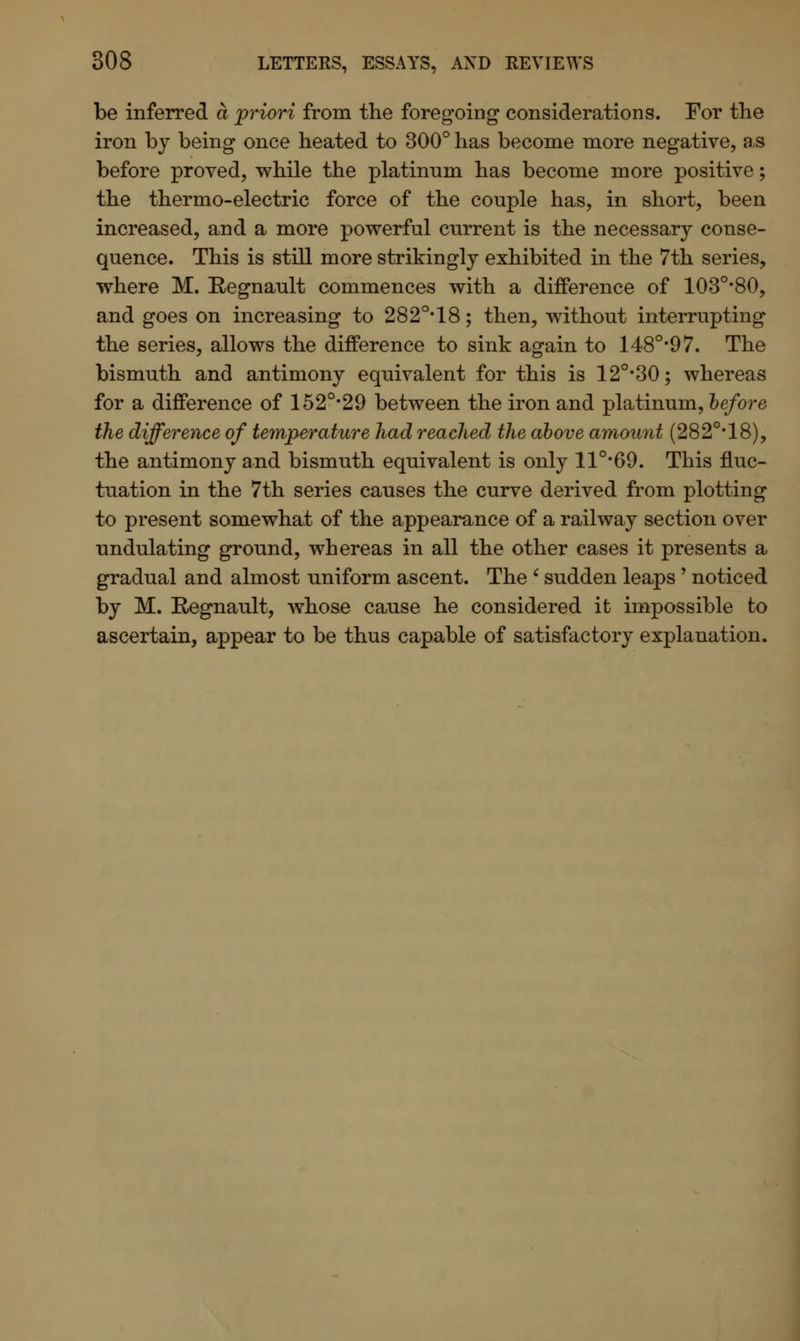 be inferred a 'priori from the foregoing considerations. For the iron by being once heated to 300° has become more negative, as before proved, while the platinum has become more positive; the thermo-electric force of the couple has, in short, been increased, and a more powerful current is the necessary conse- quence. This is still more strikingly exhibited in the 7th series, where M. Regnault commences with a difference of 103o,80, and goes on increasing to 282Q,18; then, without interrupting the series, allows the difference to sink again to 1480,97. The bismuth and antimony equivalent for this is 12o,30; whereas for a difference of 152°*29 between the iron and platinum, before the difference of temperature had reached the above amount (282°* 18), the antimony and bismuth equivalent is only 11°#69. This fluc- tuation in the 7th series causes the curve derived from plotting to present somewhat of the appearance of a railway section over undulating ground, whereas in all the other cases it presents a gradual and almost uniform ascent. The ' sudden leaps ' noticed by M. Regnault, whose cause he considered it impossible to ascertain, appear to be thus capable of satisfactory explanation.