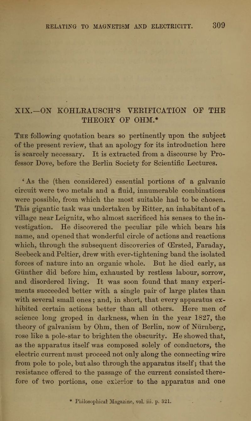 XIX.—ON KOHLEAUSCH'S VEEIFICATION OF THE THEOKY OF OHM.* The following quotation bears so pertinently upon the subject of the present review, that an apology for its introduction here is scarcely necessary. It is extracted from a discourse by Pro- fessor Dove, before the Berlin Society for Scientific Lectures. 'As the (then considered) essential portions of a galvanic circuit were two metals and a fluid, innumerable combinations were possible, from which the most suitable had to be chosen. This gigantic task was undertaken by Bitter, an inhabitant of a village near Leignitz, who almost sacrificed his senses to the in- vestigation. He discovered the peculiar pile which bears his name, and opened that wonderful circle of actions and reactions which, through the subsequent discoveries of (Ersted, Faraday, Seebeck and Peltier, drew with ever-tightening band the isolated forces of nature into an organic whole. But he died early, as Gunther did before him, exhausted by restless labour, sorrow, and disordered living. It was soon found that many experi- ments succeeded better with a single pair of large plates than with several small ones; and, in short, that every apparatus ex- hibited certain actions better than all others. Here men of science long groped in darkness, when in the year 1827, the theory of galvanism by Ohm, then of Berlin, now of Nurnberg, rose like a pole-star to brighten the obscurity. He showed that, as the apparatus itself was composed solely of conductors, the electric current must proceed not only along the connecting wire from pole to pole, but also through the apparatus itself; that the resistance offered to the passage of the current consisted there- fore of two portions, one exterior to the apparatus and one * Philosophical Magazine, vol. iii. p. 321.
