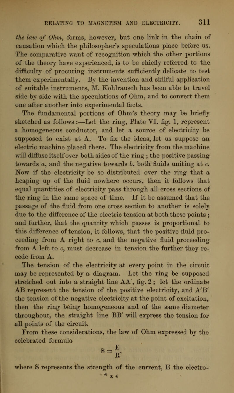 the law of Ohm, forms, however, but one link in the chain of causation which the philosopher's speculations place before us. The comparative want of recognition which the other portions of the theory have experienced, is to be chiefly referred to the difficulty of procuring instruments sufficiently delicate to test them experimentally. By the invention and skilful application of suitable instruments, M. Kohlrausch has been able to travel side by side with the speculations of Ohm, and to convert them one after another into experimental facts. The fundamental portions of Ohm's theory may be briefly sketched as follows :—Let the ring, Plate VI. fig. 1, represent a homogeneous conductor, and let a source of electricity be supposed to exist at A. To fix the ideas, let us suppose an electric machine placed there. The electricity from the machine will diffuse itself over both sides of the ring ; the positive passing towards a, and the negative towards b, both fluids uniting at c. Now if the electricity be so distributed over the ring that a heaping up of the fluid nowhere occurs, then it follows that equal quantities of electricity pass through all cross sections of the ring in the same space of time. If it be assumed that the passage of the fluid from one cross section to another is solely due to the difference of the electric tension at both these points ; and further, that the quantity which passes is proportional to this difference of tension, it follows, that the positive fluid pro- ceeding from A right to c, and the negative fluid proceeding from A left to c, must decrease in tension the further they re- cede from A. The tension of the electricity at every point in the circuit may be represented by a diagram. Let the ring be supposed stretched out into a straight line A A, fig. 2 ; let the ordinate AB represent the tension of the positive electricity, and A'B' the tension of the negative electricity at the point of excitation, then the ring being homogeneous and of the same diameter throughout, the straight line BB' will express the tension for all points of the circuit. From these considerations, the law of Ohm expressed by the celebrated formula *=■! where S represents the strength of the current, E the electro- *