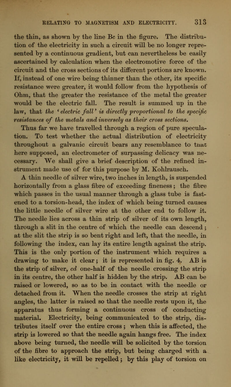 the thin, as shown by the line Be in the figure. The distribu- tion of the electricity in such a circuit will be no longer repre- sented by a continuous gradient, but can nevertheless be easily ascertained by calculation when the electromotive force of the circuit and the cross sections of its different portions are known. If, instead of one wire being thinner than the other, its specific resistance were greater, it would follow from the hypothesis of Ohm, that the greater the resistance of the metal the greater would be the electric fall. The result is summed up in the law, that the (electric fall' is directly proportional to the specific resistances of the metals and inversely as their cross sections* Thus far we have travelled through a region of pure specula- tion. To test whether the actual distribution of electricity throughout a galvanic circuit bears any resemblance to tnat here supposed, an electrometer of surpassing delicacy was ne- cessary. We shall give a brief description of the refined in- strument made use of for this purpose by M. Kohlrausch. A thin needle of silver wire, two inches in length, is suspended horizontally from a glass fibre of exceeding fineness; the fibre which passes in the usual manner through a glass tube is fast- ened to a torsion-head, the index of which being turned causes the little needle of silver wire at the other end to follow it. The needle lies across a thin strip of silver of its own length, through a slit in the centre of which the needle can descend; at the slit the strip is so bent right and left, that the needle, in following the index, can lay its entire length against the strip. This is the only portion of the instrument which requires a drawing to make it clear; it is represented in fig. 4. AB is the strip of silver, cd one-half of the needle crossing the strip in its centre, the other half is hidden by the strip. AB can be raised or lowered, so as to be in contact with the needle or detached from it. When the needle crosses the strip at right angles, the latter is raised so that the needle rests upon it, the apparatus thus forming a continuous cross of conducting material. Electricity, being communicated to the strip, dis- tributes itself over the entire cross ; when this is affected, the strip is lowered so that the needle again hangs free. The index above being turned, the needle will be solicited by the torsion of the fibre to approach the strip, but being charged with a like electricity, it will be repelled; by this play of torsion on