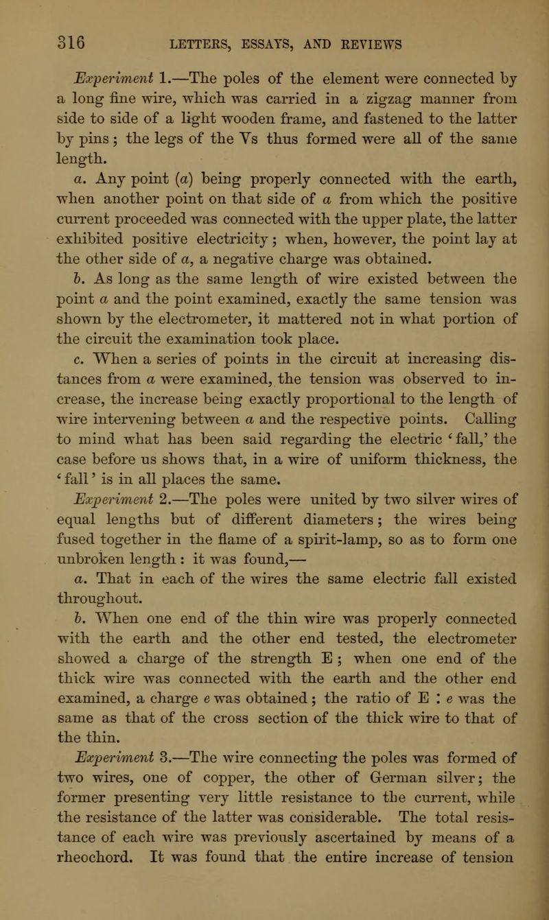 Experiment 1.—The poles of the element were connected by a long fine wire, which was carried in a zigzag manner from side to side of a light wooden frame, and fastened to the latter by pins; the legs of the Ys thus formed were all of the same length. a. Any point (a) being properly connected with the earth, when another point on that side of a from which the positive current proceeded was connected with the upper plate, the latter exhibited positive electricity; when, however, the point lay at the other side of a, a negative charge was obtained. b. As long as the same length of wire existed between the point a and the point examined, exactly the same tension was shown by the electrometer, it mattered not in what portion of the circuit the examination took place. c. When a series of points in the circuit at increasing dis- tances from a were examined, the tension was observed to in- crease, the increase being exactly proportional to the length of wire intervening between a and the respective points. Calling to mind what has been said regarding the electric ' fall,' the case before us shows that, in a wire of uniform thickness, the ' fall' is in all places the same. Experiment 2.—The poles were united by two silver wires of equal lengths but of different diameters; the wires being fused together in the flame of a spirit-lamp, so as to form one unbroken length : it was found,— a. That in each of the wires the same electric fall existed throughout. b. When one end of the thin wire was properly connected with the earth and the other end tested, the electrometer showed a charge of the strength E ; when one end of the thick wire was connected with the earth and the other end examined, a charge e was obtained; the ratio of E I e was the same as that of the cross section of the thick wire to that of the thin. Experiment 3.—The wire connecting the poles was formed of two wires, one of copper, the other of German silver; the former presenting very little resistance to the current, while the resistance of the latter was considerable. The total resis- tance of each wire was previously ascertained by means of a rheochord. It was found that the entire increase of tension