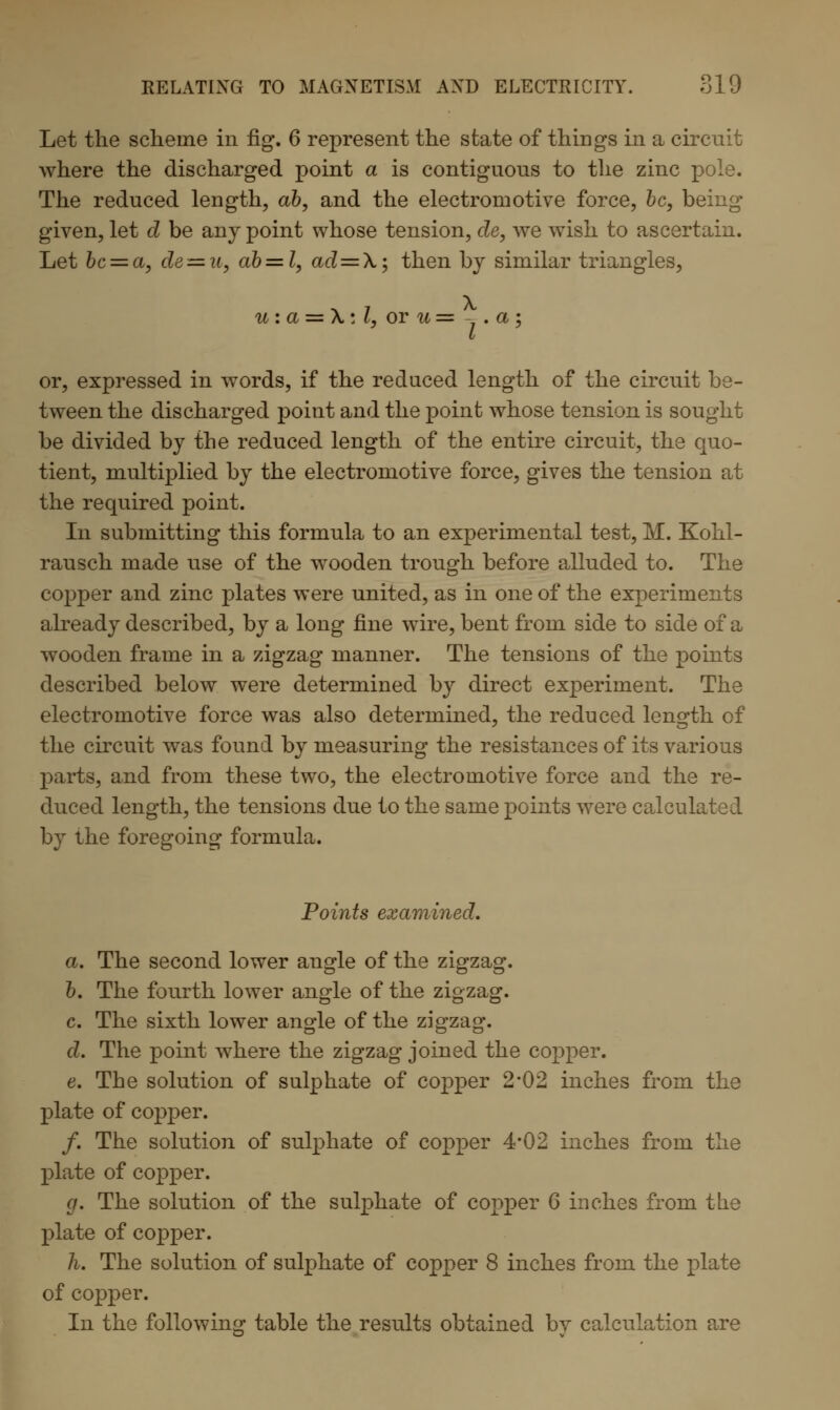 Let the scheme in fig*. 6 represent the state of things in a circuit where the discharged point a is contiguous to the zinc pole. The reduced length, ab, and the electromotive force, be, being given, let d be any point whose tension, de, we wish to ascertain. Let bc = a, de — n, ab—l, ad=\; then by similar triangles, u : a = \ : I, or u = - . a ; or, expressed in words, if the reduced length of the circuit be- tween the discharged point and the point whose tension is sought be divided by the reduced length of the entire circuit, the quo- tient, multiplied by the electromotive force, gives the tension at the required point. In submitting this formula to an experimental test, M. Kohl- rausch made use of the wooden trough before alluded to. The copper and zinc plates were united, as in one of the experiments already described, by a long fine wire, bent from side to side of a wooden frame in a zigzag manner. The tensions of the points described below were determined by direct experiment. The electromotive force was also determined, the reduced length of the circuit was found by measuring the resistances of its various parts, and from these two, the electromotive force and the re- duced length, the tensions due to the same points were calculated by the foregoing formula. Points examined, a. The second lower angle of the zigzag. b. The fourth lower angle of the zigzag. c. The sixth lower angle of the zigzag. d. The point where the zigzag joined the copper. e. The solution of sulphate of copper 2*02 inches from the plate of copper. /. The solution of sulphate of copper 4*02 inches from the plate of copper. g. The solution of the sulphate of copper 6 inches from the plate of copper. h. The solution of sulphate of copper 8 inches from the plate of copper. In the following table the results obtained by calculation are