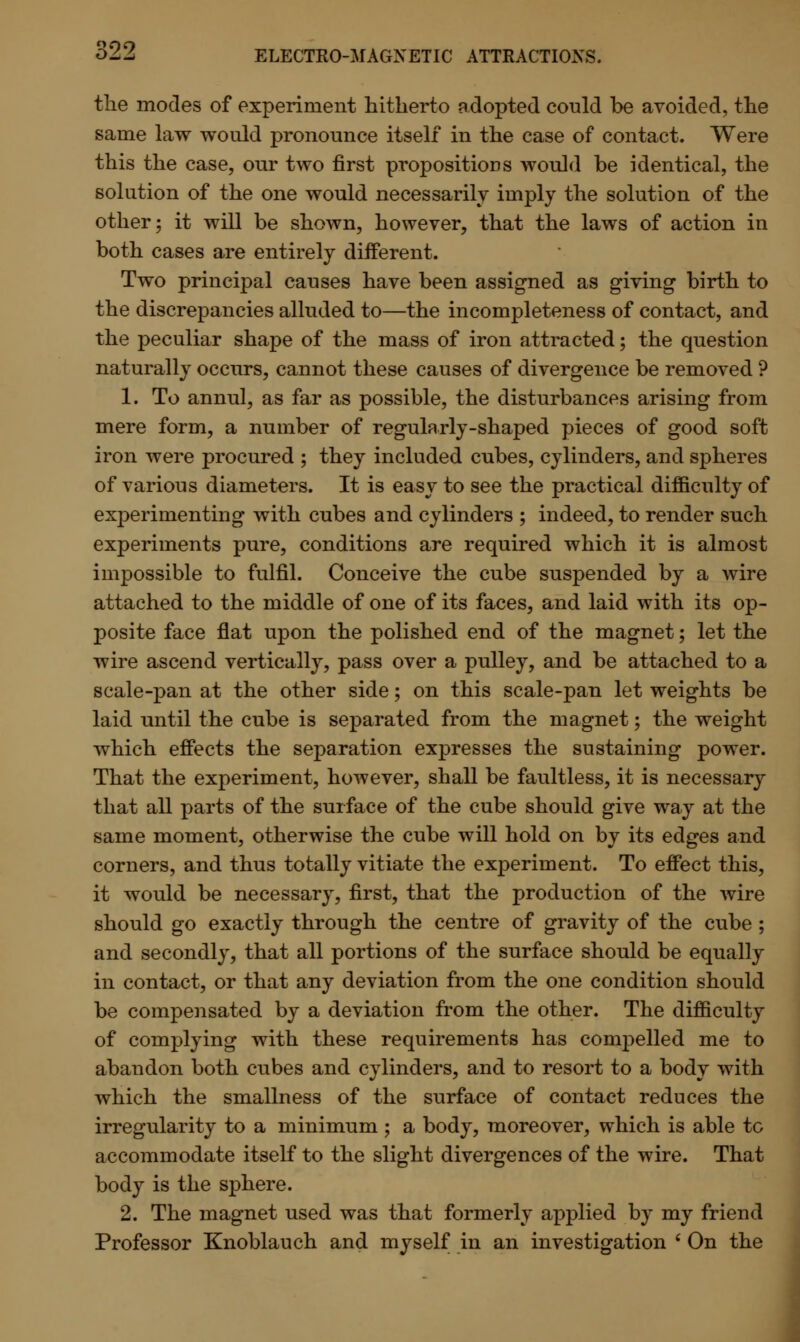 the modes of experiment hitherto adopted could be avoided, the same law would pronounce itself in the case of contact. Were this the case, our two first propositions would be identical, the solution of the one would necessarily imply the solution of the other; it will be shown, however, that the laws of action in both cases are entirely different. Two principal causes have been assigned as giving birth to the discrepancies alluded to—the incompleteness of contact, and the peculiar shape of the mass of iron attracted; the question naturally occurs, cannot these causes of divergence be removed ? 1. To annul, as far as possible, the disturbances arising from mere form, a number of regularly-shaped pieces of good soft iron were procured ; they included cubes, cylinders, and spheres of various diameters. It is easy to see the practical difficulty of experimenting with cubes and cylinders ; indeed, to render such experiments pure, conditions are required which it is almost impossible to fulfil. Conceive the cube suspended by a wire attached to the middle of one of its faces, and laid with its op- posite face flat upon the polished end of the magnet; let the wire ascend vertically, pass over a pulley, and be attached to a scale-pan at the other side; on this scale-pan let weights be laid until the cube is separated from the magnet; the weight which effects the separation expresses the sustaining power. That the experiment, however, shall be faultless, it is necessary that all parts of the surface of the cube should give way at the same moment, otherwise the cube will hold on by its edges and corners, and thus totally vitiate the experiment. To effect this, it would be necessary, first, that the production of the wire should go exactly through the centre of gravity of the cube ; and secondly, that all portions of the surface should be equally in contact, or that any deviation from the one condition should be compensated by a deviation from the other. The difficulty of complying with these requirements has compelled me to abandon both cubes and cylinders, and to resort to a body with which the smallness of the surface of contact reduces the irregularity to a minimum ; a body, moreover, which is able to accommodate itself to the slight divergences of the wire. That body is the sphere. 2. The magnet used was that formerly applied by my friend Professor Knoblauch and myself in an investigation ' On the