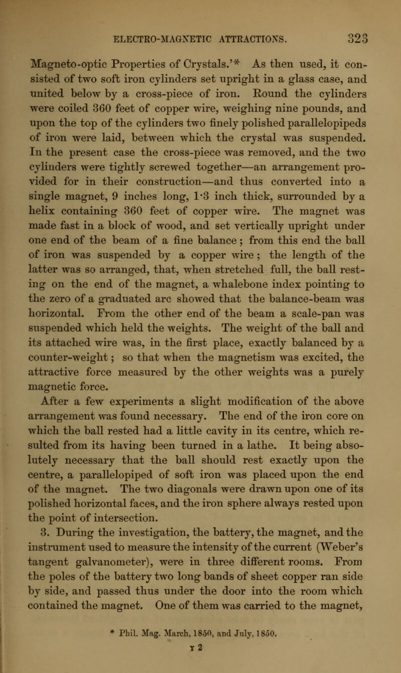 Magneto-optic Properties of Crystals.'* As then used, it con- sisted of two soft iron cylinders set upright in a glass case, and united below by a cross-piece of iron. Eound the cylinders were coiled 360 feet of copper wire, weighing nine pounds, and upon the top of the cylinders two finely polished parallelopipeds of iron were laid, between which the crystal was suspended. In the present case the cross-piece was removed, and the two cylinders were tightly screwed together—an arrangement pro- vided for in their construction—and thus converted into a single magnet, 9 inches long, 1*3 inch thick, surrounded by a helix containing 360 feet of copper wire. The magnet was made fast in a block of wood, and set vertically upright under one end of the beam of a fine balance; from this end the ball of iron was suspended by a copper wire ; the length, of the latter was so arranged, that, when stretched full, the ball rest- ing on the end of the magnet, a whalebone index pointing to the zero of a graduated arc showed that the balance-beam was horizontal. From the other end of the beam a scale-pan was suspended which held the weights. The weight of the ball and its attached wire was, in the first place, exactly balanced by a counter-weight; so that when the magnetism was excited, the attractive force measured by the other weights was a purely magnetic force. After a few experiments a slight modification of the above arrangement was found necessary. The end of the iron core on which the ball rested had a little cavity in its centre, which re- sulted from its having been turned in a lathe. It being abso- lutely necessary that the ball should rest exactly upon the centre, a parallelopiped of soft iron was placed upon the end of the magnet. The two diagonals were drawn upon one of its polished horizontal faces, and the iron sphere always rested upon the point of intersection. 3. During the investigation, the battery, the magnet, and the instrument used to measure the intensity of the current (Weber's tangent galvanometer), were in three different rooms. From the poles of the battery two long bands of sheet copper ran side by side, and passed thus under the door into the room which contained the magnet. One of them was carried to the magnet, * Phil. Mag. March, 1850, and July, 1850. t2