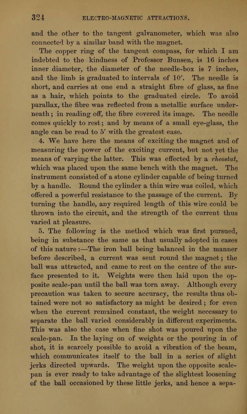 and the other to the tangent galvanometer, which was also connected by a similar band witli the magnet. The copper ring of the tangent compass, for which I am indebted to the kindness of Professor Bunsen, is 16 inches inner diameter, the diameter of the needle-box is 7 inches, and the limb is graduated to intervals of 10'. The needle is short, and carries at one end a straight fibre of glass, as fine as a hair, which points to the graduated circle. To avoid parallax, the fibre was reflected from a metallic surface under- neath ; in reading off, the fibre covered its image. The needle comes quickly to rest; and by means of a small eye-glass, the angle can be read to 5' with the greatest ease. 4. We have here the means of exciting the magnet and of measuring the power of the exciting current, but not yet the means of varying the latter. This was effected by a rheostat, which was placed upon the same bench with the magnet. The instrument consisted of a stone cylinder capable of being turned by a handle. Round the cylinder a thin wire was coiled, which offered a powerful resistance to the passage of the current. By turning the handle, any required length of this wire could be thrown into the circuit, and the strength of the current thus varied at pleasure. 5. The following is the method which was first pursued, being in substance the same as that usually adopted in cases of this nature :—The iron ball beinsr balanced in the manner before described, a current was sent round the magnet; the ball was attracted, and came to rest on the centre of the sur- face presented to it. Weights were then laid upon the op- posite scale-pan until the ball was torn away. Although every precaution was taken to secure accuracy, the results thus ob- tained were not so satisfactory as might be desired; for even when the current remained constant, the weight necessary to separate the ball varied considerably in different experiments. This was also the case when fine shot was poured upon the scale-pan. In the laying on of weights or the pouring in of shot, it is scarcely possible to avoid a vibration of the beam, which communicates itself to the ball in a series of slight jerks directed upwards. The weight upon the opposite scale- pan is ever ready to take advantage of the slightest loosening of the ball occasioned by these little jerks, and hence a sepa-