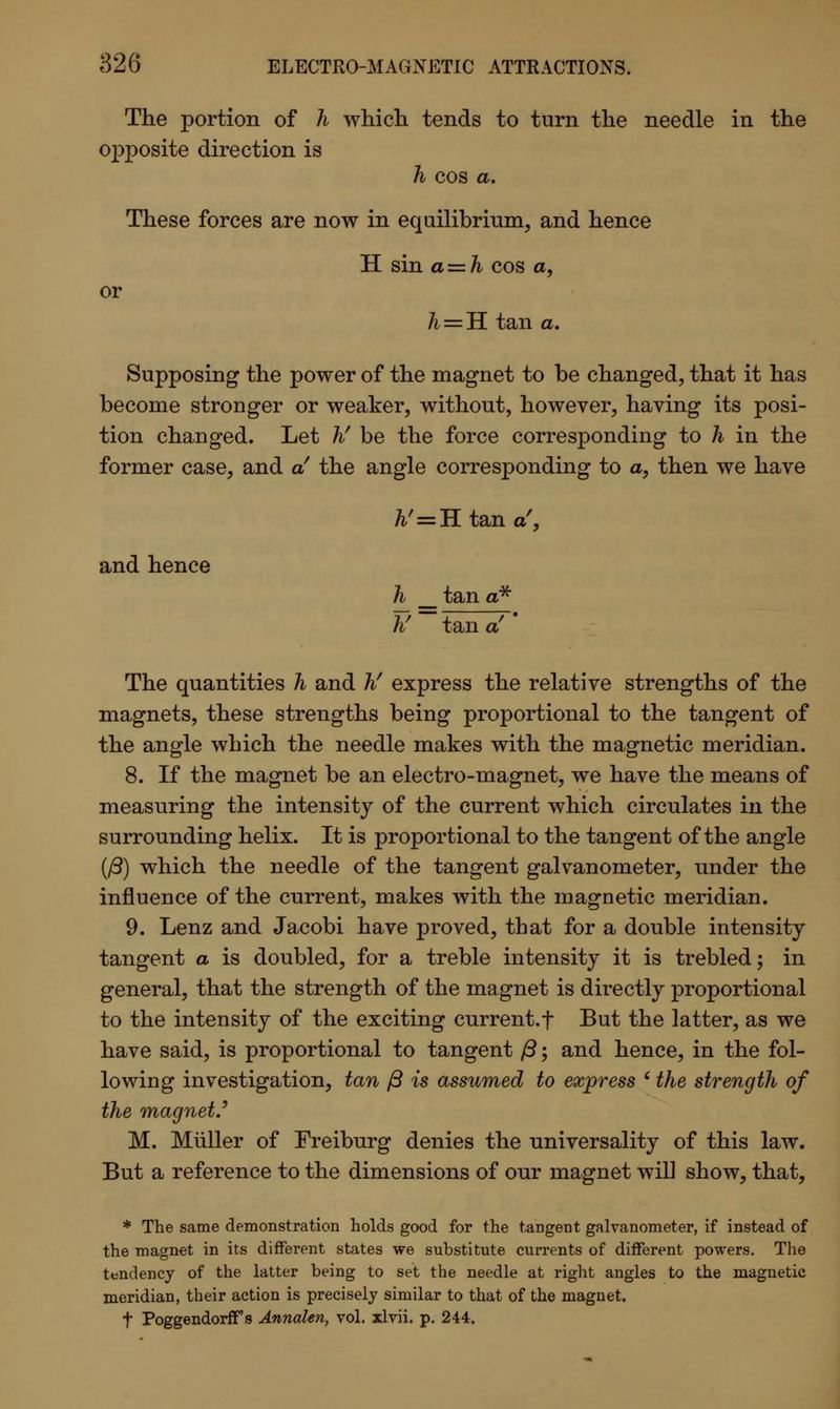 The portion of h which tends to turn the needle in the opposite direction is h cos a. These forces are now in equilibrium, and hence H sin a — h cos a, or h = H. tan a. Supposing the power of the magnet to be changed, that it has become stronger or weaker, without, however, having its posi- tion changed. Let hf be the force corresponding to h in the former case, and a' the angle corresponding to a, then we have h' = H tan a', and hence h __ tan a* hf tan a! The quantities h and hf express the relative strengths of the magnets, these strengths being proportional to the tangent of the angle which the needle makes with the magnetic meridian. 8. If the magnet be an electro-magnet, we have the means of measuring the intensity of the current which circulates in the surrounding helix. It is proportional to the tangent of the angle (J3) which the needle of the tangent galvanometer, under the influence of the current, makes with the magnetic meridian. 9. Lenz and Jacobi have proved, that for a double intensity tangent a is doubled, for a treble intensity it is trebled; in general, that the strength of the magnet is directly proportional to the intensity of the exciting current.f But the latter, as we have said, is proportional to tangent ft; and hence, in the fol- lowing investigation, tan ft is assumed to express (the strength of the magnet.' M. Miiller of Freiburg denies the universality of this law. But a reference to the dimensions of our magnet will show, that, * The same demonstration holds good for the tangent galvanometer, if instead of the magnet in its different states we substitute currents of different powers. The tendency of the latter being to set the needle at right angles to the magnetic meridian, their action is precisely similar to that of the magnet. t Poggendorff s Annalen, vol. xlvii. p. 244.