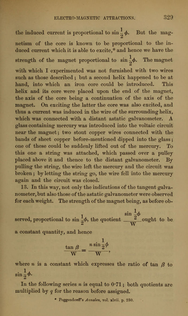 the induced current is proportional to sin - <\>. But the mag- netism of the core is known to be proportional to the in- duced current which it is able to excite,* and hence we have the strength of the magnet proportional to sin - <j>. The magnet with which I experimented was not furnished with two wires such as those described ; but a second helix happened to be at hand, into which an iron core could be introduced. This helix and its core were placed upon the end of the magnet, the axis of the core being a continuation of the axis of the magnet. On exciting the latter the core was also excited, and thus a current was induced in the wire of the surrounding helix, which was connected with a distant astatic galvanometer. A glass containing mercury was introduced into the voltaic circuit near the magnet; two stout copper wires connected with the bands of sheet copper before-mentioned dipped into the glass; one of these could be suddenly lifted out of the mercury. To this one a string was attached, which passed over a pulley placed above it and thence to the distant galvanometer. By pulling the string, the wire left the mercury and the circuit was broken; by letting the string go, the wire fell into the mercury again and the circuit was closed. 13. In this way, not only the indications of the tangent galva- nometer, but also those of the astatic galvanometer were observed for each weight. The strength of the magnet being, as before ob- 1 sin -4> served, proportional to sin -<f>, the quotient ^ ought to be a constant quantity, and hence tan/3, nsin2* WW' where n is a constant which expresses the ratio of tan /3 to sin^- In the following series n is equal to 0*71; both quotients are multiplied by q for the reason before assigned.