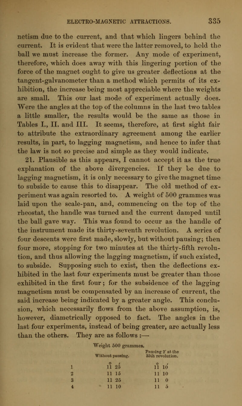 netism due to the current, and that which lingers behind the current. It is evident that were the latter removed, to hold the ball we must increase the former. Any mode of experiment, therefore, which does away with this lingering portion of the force of the magnet ought to give us greater deflections at the tangent-galvanometer than a method which permits of its ex- hibition, the increase being most appreciable where the weights are small. This our last mode of experiment actually does. Were the angles at the top of the columns in the last two tables a little smaller, the results would be the same as those in Tables I., II. and III. It seems, therefore, at first sight fair to attribute the extraordinary agreement among the earlier results, in part, to lagging magnetism, and hence to infer that the law is not so precise and simple as they would indicate. 21. Plausible as this appears, I cannot accept it as the true explanation of the above divergencies. If they be due to lagging magnetism, it is only necessary to give the magnet time to subside to cause this to disappear. The old method of ex- periment was again resorted to. A weight of 500 grammes was laid upon the scale-pan, and, commencing on the top of the rheostat, the handle was turned and the current damped until the ball gave way. This was found to occur as the handle of the instrument made its thirty-seventh revolution. A series of four descents were first made, slowly, but without pausing; then four more, stopping for two minutes at the thirty-fifth revolu- tion, and thus allowing the lagging magnetism, if such existed, to subside. Supposing such to exist, then the deflections ex- hibited in the last four experiments must be greater than those exhibited in the first four; for the subsidence of the lagging magnetism must be compensated by an increase of current, the said increase being indicated by a greater angle. This conclu- sion, which necessarily flows from the above assumption, is, however, diametrically opposed to fact. The angles in the last four experiments, instead of being greater, are actually less than the others. They are as follows :— Weight 500 grammes. Without pausing. Pausing 2' at the 35th revolution. 1 o / 11 25 O / 11 10 2 11 15 11 10 3 11 25 11 0 4 11 10 11 5