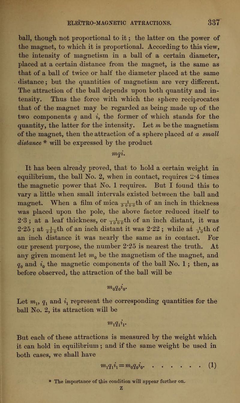 ball, though not proportional to it; the latter on the power of the magnet, to which it is proportional. According to this view, the intensity of magnetism in a ball of a certain diameter, placed at a certain distance from the magnet, is the same as that of a ball of twice or half the diameter placed at the same distance; but the quantities of magnetism are very different. The attraction of the ball depends upon both quantity and in- tensity. Thus the force with which the sphere reciprocates that of the magnet may be regarded as being made up of the two components q and i, the former of which stands for the quantity, the latter for the intensity. Let m be the magnetism of the magnet, then the attraction of a sphere placed at a small distance * will be expressed by the product mqi. It has been already proved, that to hold a certain weight in equilibrium, the ball No. 2, when in contact, requires 2*4 times the magnetic power that No. 1 requires. But I found this to vary a little when small intervals existed between the ball and magnet. When a film of mica yoVoth of an inch in thickness was placed upon the pole, the above factor reduced itself to 2*3 ; at a leaf thickness, or ToVoth of an inch distant, it was 2*25 ; at ^-^th of an inch distant it was 2*22 ; while at ^yth of an inch distance it was nearly the same as in contact. For our present purpose, the number 2*25 is nearest the truth. At any given moment let m0 be the magnetism of the magnet, and q0 and i0 the magnetic components of the ball No. 1 ; then, as before observed, the attraction of the ball will be m020v Let m15 qx and ix represent the corresponding quantities for the ball No. 2, its attraction will be But each of these attractions is measured by the weight which it can hold in equilibrium ; and if the same weight be used in both cases, we shall have Wi = Wo (!) * The importance of this condition will appear further on.. Z