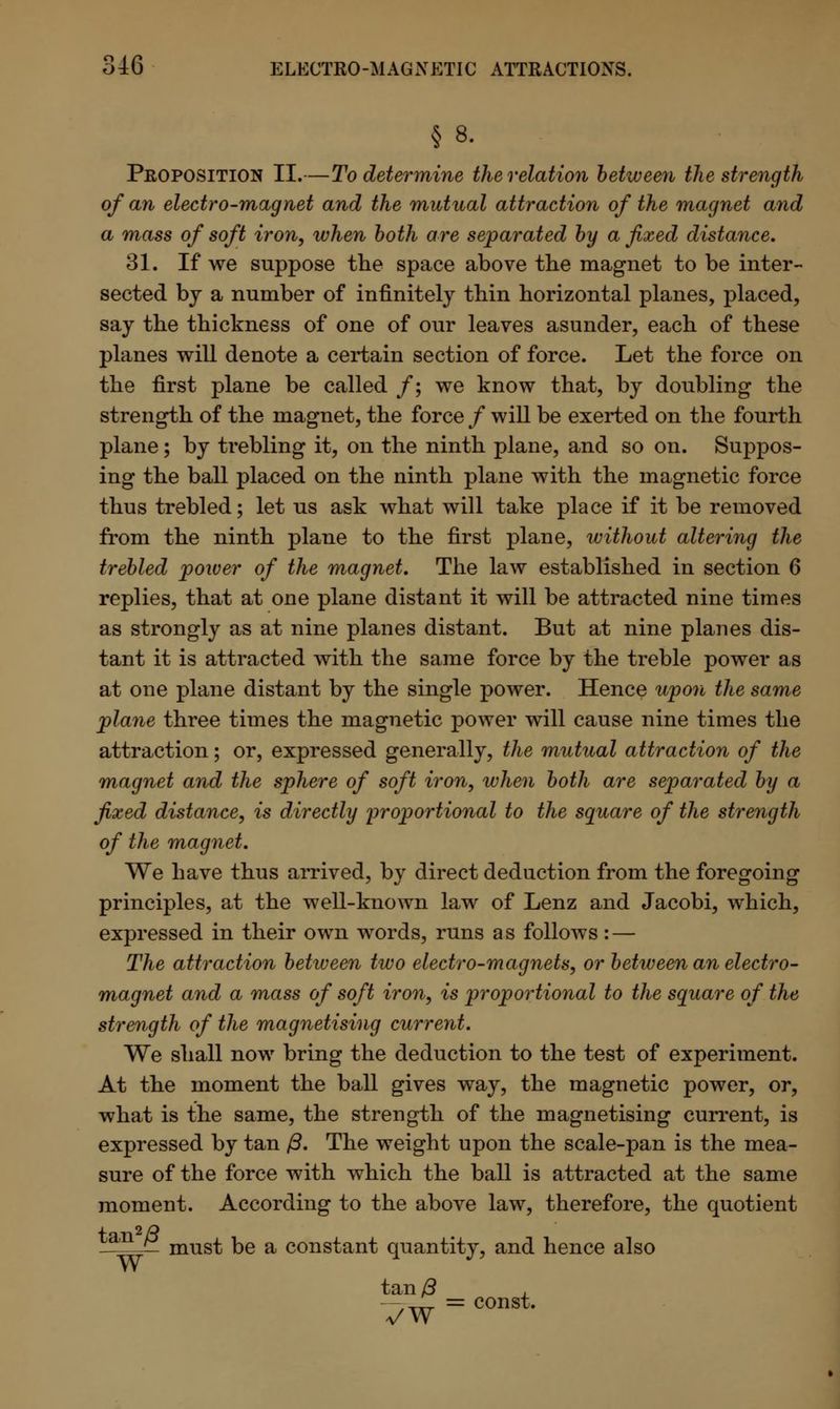 § 8. Proposition II.—To determine the relation between the strength of an electro-mag net and the mutual attraction of the magnet and a mass of soft iron, when both are separated by a fixed distance. 31. If we suppose the space above the magnet to be inter- sected bj a number of infinitely thin horizontal planes, placed, say the thickness of one of our leaves asunder, each of these planes will denote a certain section of force. Let the force on the first plane be called /; we know that, by doubling the strength of the magnet, the force / will be exerted on the fourth plane; by trebling it, on the ninth plane, and so on. Suppos- ing the ball placed on the ninth plane with the magnetic force thus trebled; let us ask what will take place if it be removed from the ninth plane to the first plane, without altering the trebled power of the magnet. The law established in section 6 replies, that at one plane distant it will be attracted nine times as strongly as at nine planes distant. But at nine planes dis- tant it is attracted with the same force by the treble power as at one plane distant by the single power. Hence upon the same plane three times the magnetic power will cause nine times the attraction; or, expressed generally, the mutual attraction of the magnet and the sphere of soft iron, when both are separated by a fixed distance, is directly proportional to the square of the strength of the magnet. We have thus arrived, by direct deduction from the foregoing principles, at the well-known law of Lenz and Jacobi, which, expressed in their own words, runs as follows: — The attraction between two electro-magnets, or between an electro- magnet and a mass of soft iron, is proportional to the square of the strength of the magnetising current. We shall now bring the deduction to the test of experiment. At the moment the ball gives way, the magnetic power, or, what is the same, the strength of the magnetising current, is expressed by tan ft. The weight upon the scale-pan is the mea- sure of the force with which the ball is attracted at the same moment. According to the above law, therefore, the quotient ^ must be a constant quantity, and hence also tan/3 7W = const-