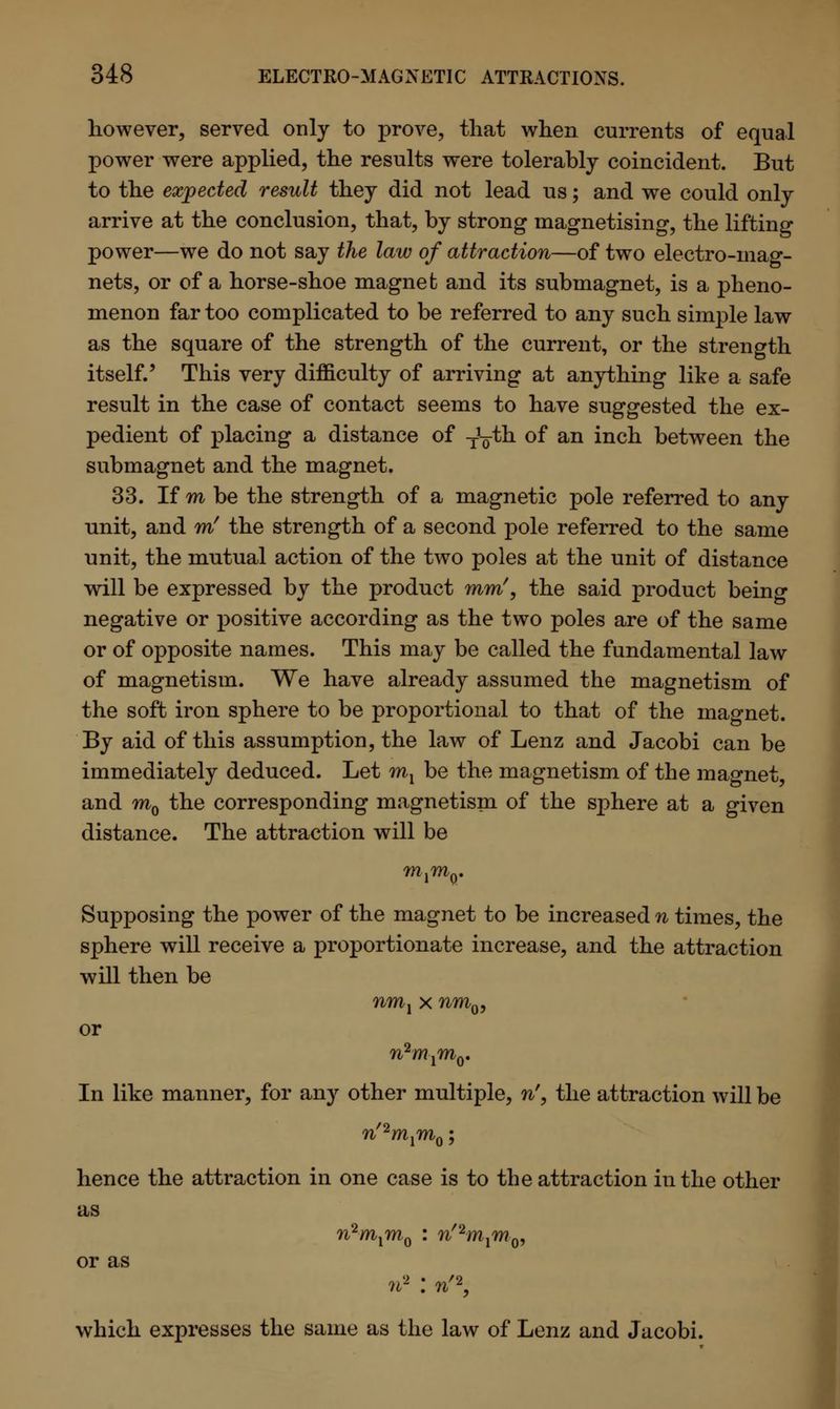 however, served only to prove, that when currents of equal power were applied, the results were tolerably coincident. But to the expected result they did not lead us; and we could only arrive at the conclusion, that, by strong magnetising, the lifting power—we do not say the law of attraction—of two electro-mag- nets, or of a horse-shoe magnet and its submagnet, is a pheno- menon far too complicated to be referred to any such simple law as the square of the strength of the current, or the strength itself.' This very difficulty of arriving at anything like a safe result in the case of contact seems to have suggested the ex- pedient of placing a distance of TV^n °f an inc^ between the submagnet and the magnet. 33. If m be the strength of a magnetic pole referred to any unit, and m' the strength of a second pole referred to the same unit, the mutual action of the two poles at the unit of distance will be expressed by the product mm', the said product being negative or positive according as the two poles are of the same or of opposite names. This may be called the fundamental law of magnetism. We have already assumed the magnetism of the soft iron sphere to be proportional to that of the magnet. By aid of this assumption, the law of Lenz and Jacobi can be immediately deduced. Let mx be the magnetism of the magnet, and ra0 the corresponding magnetism of the sphere at a given distance. The attraction will be ?nlm0. Supposing the power of the magnet to be increased n times, the sphere will receive a proportionate increase, and the attraction will then be nml x nm0, or In like manner, for any other multiple, n', the attraction will be n'2mxm^; hence the attraction in one case is to the attraction in the other as or as n2mxmQ : n'2mxm^ n2 : n'2, which expresses the same as the law of Lenz and Jacobi.