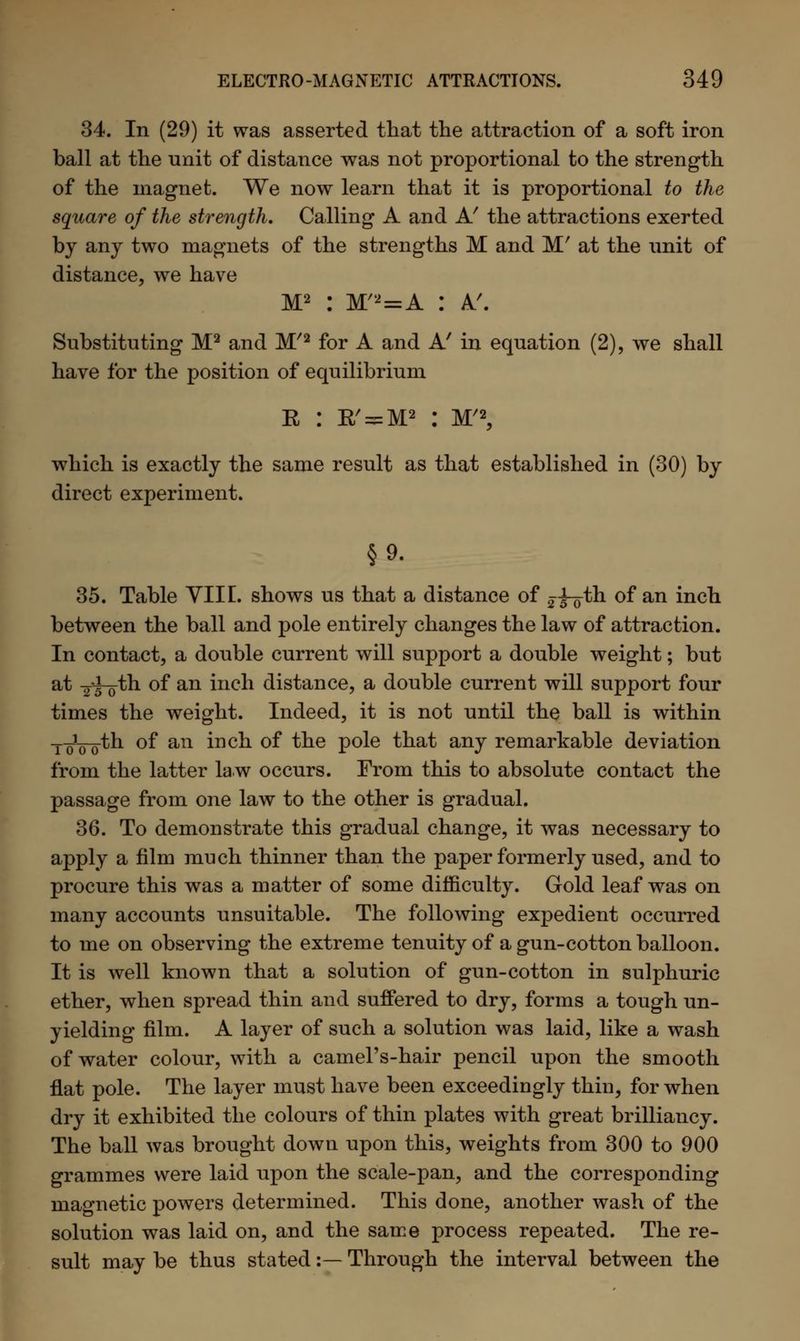 34. In (29) it was asserted that the attraction of a soft iron ball at the unit of distance was not proportional to the strength of the magnet. We now learn that it is proportional to the square of the strength. Calling A and A' the attractions exerted by any two magnets of the strengths M and M' at the unit of distance, we have M2 : M/2=A : A'. Substituting M2 and M/2 for A and A' in equation (2), we shall have for the position of equilibrium R : K'^M2 : M'2, which is exactly the same result as that established in (30) by direct experiment. §9. 35. Table VIII. shows us that a distance of 25-0th of an inch between the ball and pole entirely changes the law of attraction. In contact, a double current will support a double weight; but at Y5~o^n °f an inch distance, a double current will support four times the weight. Indeed, it is not until the ball is within ToW^n of an inch of the pole that any remarkable deviation from the latter law occurs. From this to absolute contact the passage from one law to the other is gradual. 36. To demonstrate this gradual change, it was necessary to apply a film much thinner than the paper formerly used, and to procure this was a matter of some difficulty. Gold leaf was on many accounts unsuitable. The following expedient occurred to me on observing the extreme tenuity of a gun-cotton balloon. It is well known that a solution of gun-cotton in sulphuric ether, when spread thin and suffered to dry, forms a tough un- yielding film. A layer of such a solution was laid, like a wash of water colour, with a camel's-hair pencil upon the smooth flat pole. The layer must have been exceedingly thin, for when dry it exhibited the colours of thin plates with great brilliancy. The ball was brought down upon this, weights from 300 to 900 grammes were laid upon the scale-pan, and the corresponding magnetic powers determined. This done, another wash of the solution was laid on, and the same process repeated. The re- sult may be thus stated:— Through the interval between the