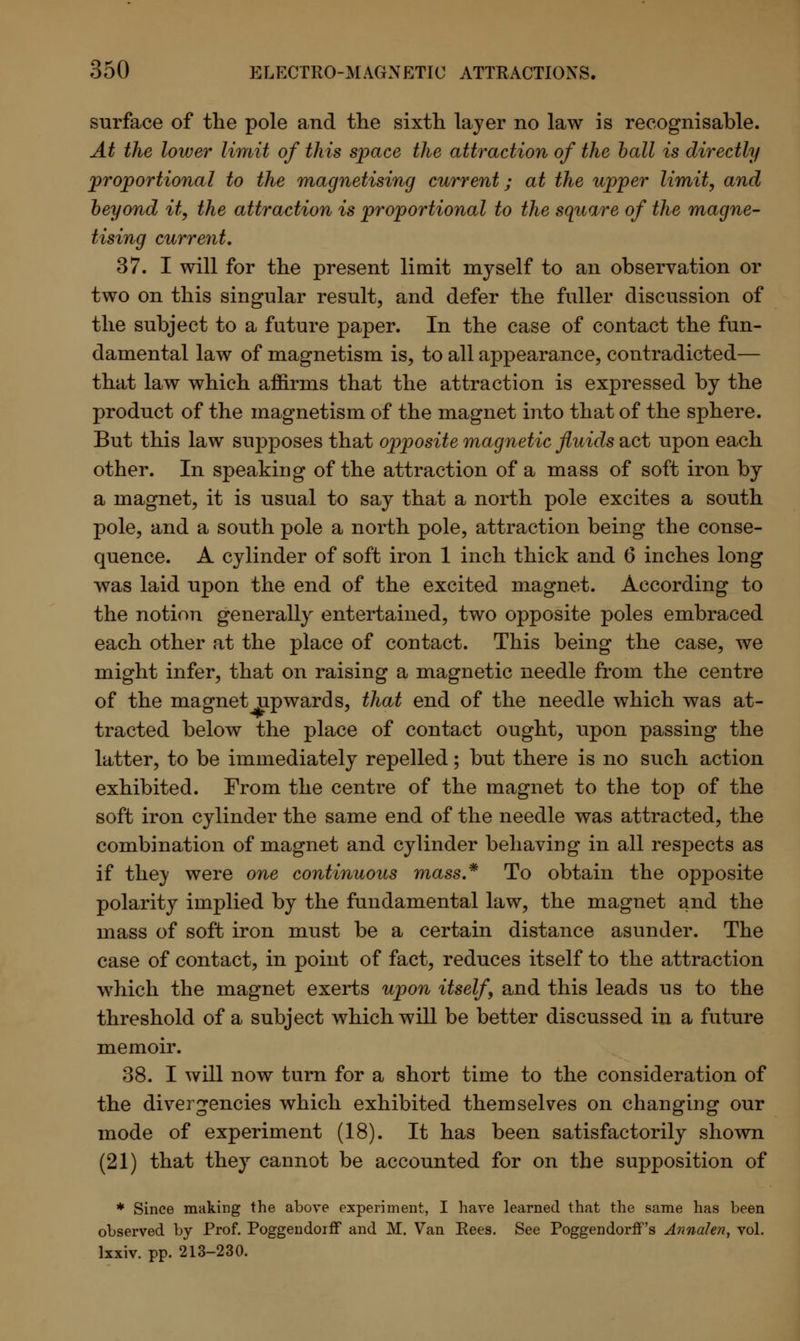surface of the pole and the sixth layer no law is recognisable. At the lower limit of this space the attraction of the ball is directly proportional to the magnetising current; at the upper limit, and beyond it, the attraction is proportional to the square of the magne- tising current. 37. I will for the present limit myself to an observation or two on this singular result, and defer the fuller discussion of the subject to a future paper. In the case of contact the fun- damental law of magnetism is, to all appearance, contradicted— that law which affirms that the attraction is expressed by the product of the magnetism of the magnet into that of the sphere. But this law supposes that opposite magnetic fluids act upon each other. In speaking of the attraction of a mass of soft iron by a magnet, it is usual to say that a north pole excites a south pole, and a south pole a north pole, attraction being the conse- quence. A cylinder of soft iron 1 inch thick and 6 inches long was laid upon the end of the excited magnet. According to the notion generally entertained, two opposite poles embraced each other at the place of contact. This being the case, we might infer, that on raising a magnetic needle from the centre of the magnet upwards, that end of the needle which was at- tracted below the place of contact ought, upon passing the latter, to be immediately repelled; but there is no such action exhibited. From the centre of the magnet to the top of the soft iron cylinder the same end of the needle was attracted, the combination of magnet and cylinder behaving in all respects as if they were one continuous mass* To obtain the opposite polarity implied by the fundamental law, the magnet and the mass of soft iron must be a certain distance asunder. The case of contact, in point of fact, reduces itself to the attraction which the magnet exerts upon itself, and this leads us to the threshold of a subject which will be better discussed in a future memoir. 38. I will now turn for a short time to the consideration of the divergencies which exhibited themselves on changing our mode of experiment (18). It has been satisfactorily shown (21) that they cannot be accounted for on the supposition of * Since making the above experiment, I have learned that the same has been observed by Prof. Poggendoiff and M. Van Rees. See Poggendorff's Annalen, vol. lxxiv. pp. 213-230.