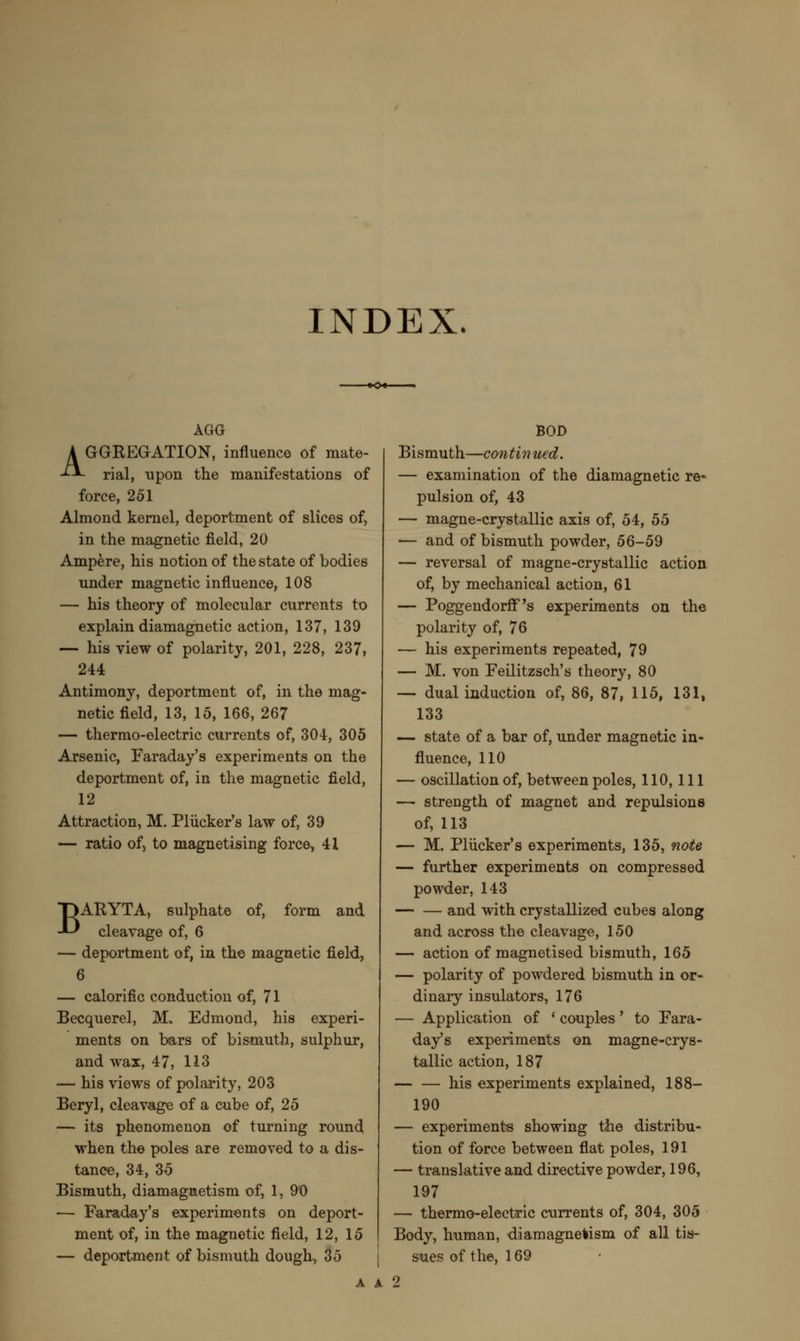 INDEX. AGG AGGREGATION, influence of mate- rial, upon the manifestations of force, 251 Almond kernel, deportment of slices of, in the magnetic field, 20 Ampere, his notion of the state of bodies under magnetic influence, 108 — his theory of molecular currents to explain diamagnetic action, 137, 139 — his view of polarity, 201, 228, 237, 244 Antimony, deportment of, in the mag- netic field, 13, 15, 166, 267 — thermo-electric currents of, 304, 305 Arsenic, Faraday's experiments on the deportment of, in the magnetic field, 12 Attraction, M. Plucker's law of, 39 — ratio of, to magnetising force, 41 BARYTA, sulphate of, form and cleavage of, 6 — deportment of, in the magnetic field, 6 — calorific conduction of, 71 Becquerel, M, Edmond, his experi- ments on bars of bismuth, sulphur, and wax, 47, 113 — his views of polarity, 203 Beryl, cleavage of a cube of, 25 — its phenomenon of turning round when the poles are removed to a dis- tance, 34, 35 Bismuth, diamagnetism of, 1, 9'0 — Faraday's experiments on deport- ment of, in the magnetic field, 12, 15 — deportment of bismuth dough, 35 BOD Bismuth—continued. — examination of the diamagnetic re* pulsion of, 43 — magne-crystallic axis of, 54, 55 — and of bismuth powder, 56-59 — reversal of magne-crystallic action of, by mechanical action, 61 — Poggendorff's experiments on the polarity of, 76 — his experiments repeated, 79 — M. von Feilitzsch's theory, 80 — dual induction of, 86, 87, 115, 131, 133 — state of a bar of, under magnetic in- fluence, 110 — oscillation of, between poles, 110, 111 — strength of magnet and repulsions of, 113 — M. Plucker's experiments, 135, note — further experiments on compressed powder, 143 and with crystallized cubes along and across the cleavage, 150 — action of magnetised bismuth, 165 — polarity of powdered bismuth in or- dinary insulators, 176 — Application of • couples' to Fara- day's experiments on magne-crys- tallic action, 187 his experiments explained, 188— 190 — experiments showing the distribu- tion of force between flat poles, 191 — translative and directive powder, 196, 197 — thermo-electric currents of, 304, 305 Body, human, diamagnetism of all tis- sues of the, 169 A A 2