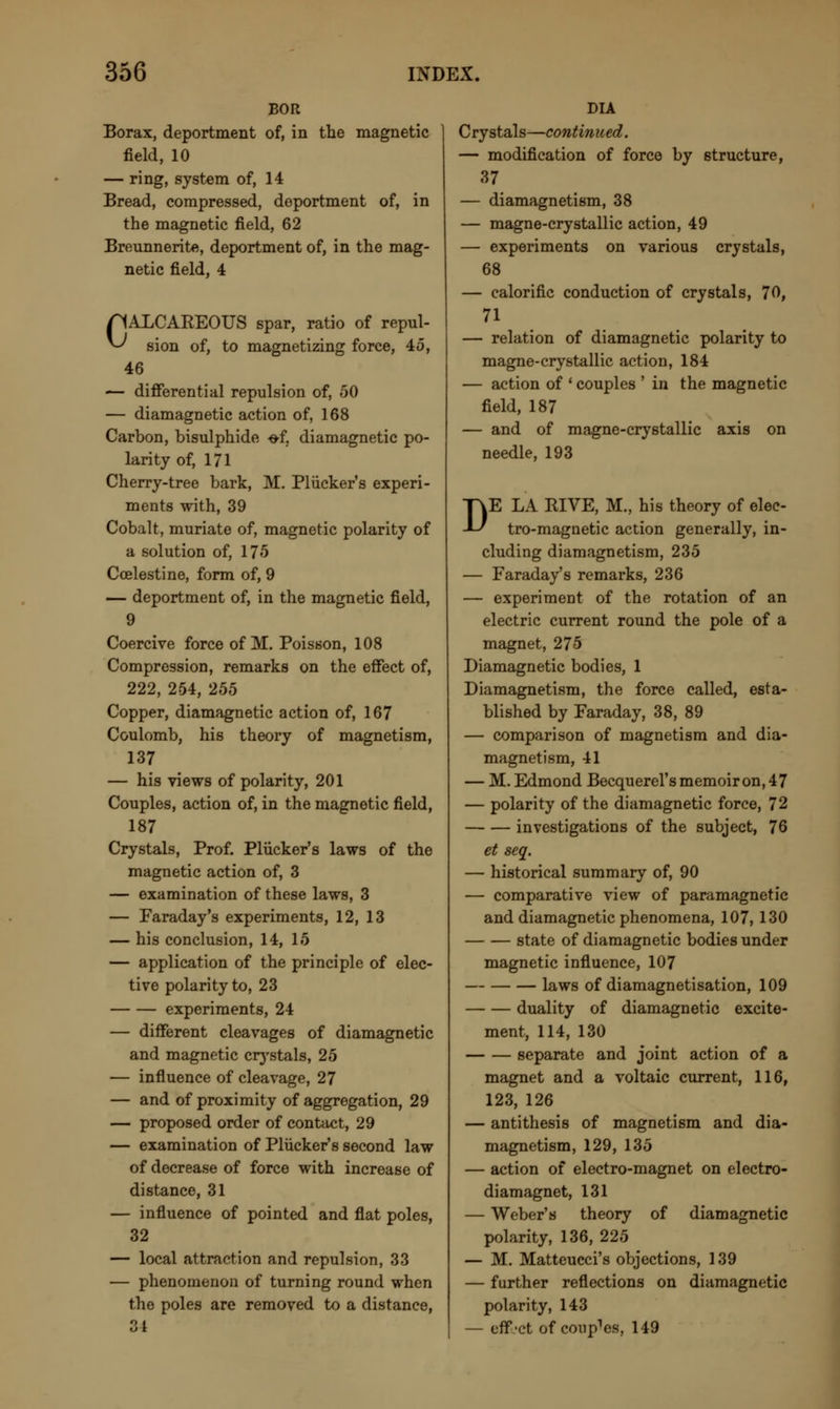 BOR Borax, deportment of, in the magnetic field, 10 — ring, system of, 14 Bread, compressed, deportment of, in the magnetic field, 62 Breunnerite, deportment of, in the mag- netic field, 4 CALCAREOUS spar, ratio of repul- sion of, to magnetizing force, 45, 46 — differential repulsion of, 50 — diamagnetic action of, 168 Carbon, bisulphide -of. diamagnetic po- larity of, 171 Cherry-tree bark, M. Pliicker's experi- ments with, 39 Cobalt, muriate of, magnetic polarity of a solution of, 175 Coelestine, form of, 9 — deportment of, in the magnetic field, 9 Coercive force of M. Poisson, 108 Compression, remarks on the effect of, 222, 254, 255 Copper, diamagnetic action of, 167 Coulomb, his theory of magnetism, 137 — his views of polarity, 201 Couples, action of, in the magnetic field, 187 Crystals, Prof. Pliicker's laws of the magnetic action of, 3 — examination of these laws, 3 — Faraday's experiments, 12, 13 — his conclusion, 14, 15 — application of the principle of elec- tive polarity to, 23 experiments, 24 — different cleavages of diamagnetic and magnetic crystals, 25 — influence of cleavage, 27 — and of proximity of aggregation, 29 — proposed order of contact, 29 — examination of Pliicker's second law of decrease of force with increase of distance, 31 — influence of pointed and flat poles, 32 — local attraction and repulsion, 33 — phenomenon of turning round when the poles are removed to a distance, ° i DIA Crystals—continued. — modification of force by structure, 37 — diamagnetism, 38 — magne-crystallic action, 49 — experiments on various crystals, 68 — calorific conduction of crystals, 70, 71 — relation of diamagnetic polarity to magne-crystallic action, 184 — action of ' couples ' in the magnetic field, 187 — and of magne-crystallic axis on needle, 193 DE LA RIVE, M., his theory of elec- tro-magnetic action generally, in- cluding diamagnetism, 235 — Faraday's remarks, 236 — experiment of the rotation of an electric current round the pole of a magnet, 275 Diamagnetic bodies, 1 Diamagnetism, the force called, esta- blished by Faraday, 38, 89 — comparison of magnetism and dia- magnetism, 41 — M. Edmond Becquerel's memoir on, 47 — polarity of the diamagnetic force, 72 investigations of the subject, 76 et seq. — historical summary of, 90 — comparative view of paramagnetic and diamagnetic phenomena, 107, 130 state of diamagnetic bodies under magnetic influence, 107 laws of diamagnetisation, 109 duality of diamagnetic excite- ment, 114, 130 separate and joint action of a magnet and a voltaic current, 116, 123, 126 — antithesis of magnetism and dia- magnetism, 129, 135 — action of electro-magnet on electro- diamagnet, 131 — Weber's theory of diamagnetic polarity, 136, 225 — M. Matteucci's objections, 139 — further reflections on diamagnetic polarity, 143 — eff.'ct of coupes, 149