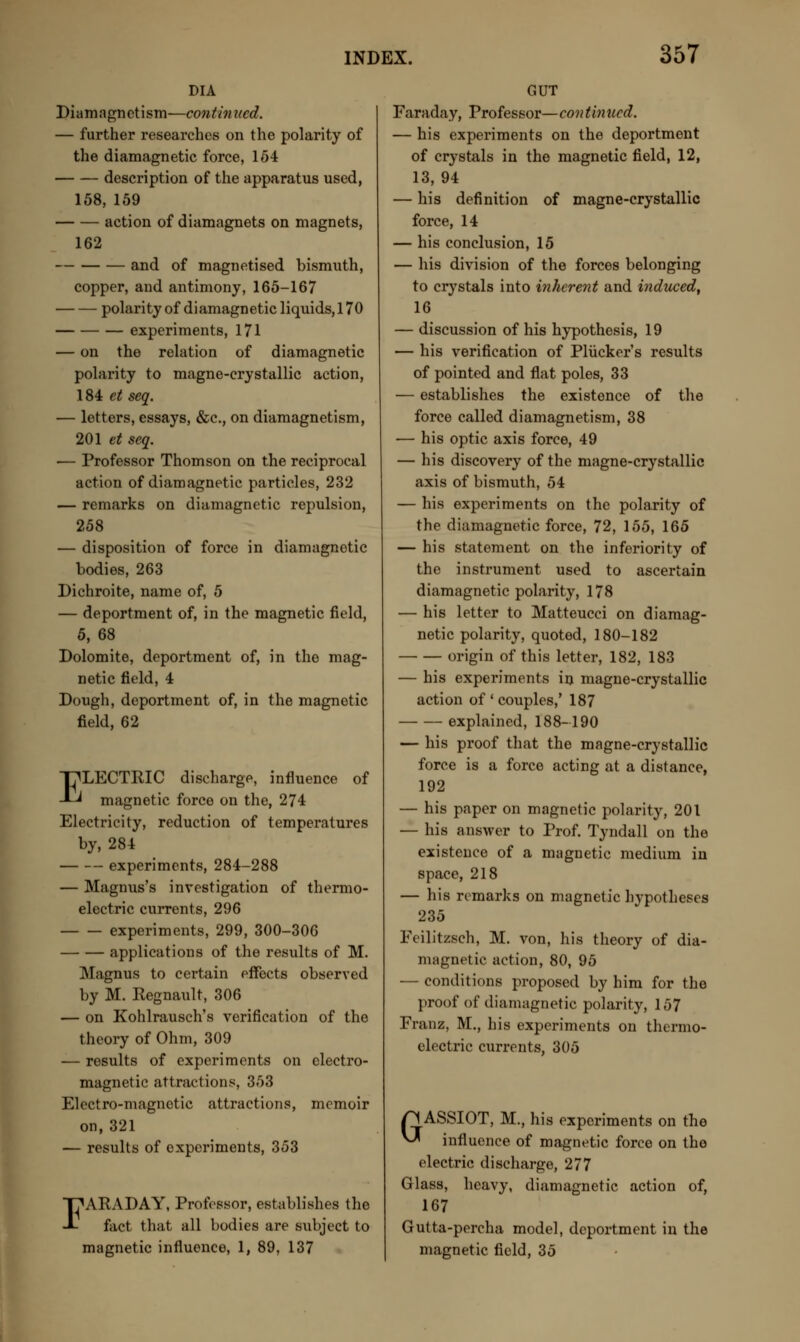 DIA Diamagnetism—continued. — further researches on the polarity of the diamagnetic force, 154 description of the apparatus used, 158, 159 action of diamagnets on magnets, 162 and of magnetised bismuth, copper, and antimony, 165-167 polarity of diamagnetic liquids, 170 experiments, 171 — on the relation of diamagnetic polarity to magne-crystallic action, 184 et seq. — letters, essays, &c, on diamagnetism, 201 et seq. — Professor Thomson on the reciprocal action of diamagnetic particles, 232 — remarks on diamagnetic repulsion, 258 — disposition of force in diamagnetic bodies, 263 Dichroite, name of, 5 — deportment of, in the magnetic field, 5, 68 Dolomite, deportment of, in the mag- netic field, 4 Dough, deportment of, in the magnetic field, 62 ELECTRIC discharge, influence of magnetic force on the, 274 Electricity, reduction of temperatures by, 284 experiments, 284-288 — Magnus's investigation of thermo- electric currents, 296 experiments, 299, 300-306 applications of the results of M. Magnus to certain effects observed by M. Regnault, 306 — on Kohlrausch's verification of the theory of Ohm, 309 — results of experiments on electro- magnetic attractions, 353 Electro-magnetic attractions, memoir on, 321 — results of experiments, 353 T^ARADAY, Professor, establishes the -L fact that all bodies are subject to magnetic influence, 1, 89, 137 GUT Faraday, Professor—continued. — his experiments on the deportment of crystals in the magnetic field, 12, 13, 94 — his definition of magne-crystallic force, 14 — his conclusion, 15 — his division of the forces belonging to crystals into inherent and induced, 16 — discussion of his hypothesis, 19 — his verification of Plucker's results of pointed and flat poles, 33 — establishes the existence of the force called diamagnetism, 38 — his optic axis force, 49 — his discovery of the magne-crystallic axis of bismuth, 54 — his experiments on the polarity of the diamagnetic force, 72, 155, 165 — his statement on the inferiority of the instrument used to ascertain diamagnetic polarity, 178 — his letter to Matteucci on diamag- netic polarity, quoted, 180-182 origin of this letter, 182, 183 — his experiments in magne-crystallic action of ' couples,' 187 explained, 188-190 — his proof that the magne-crystallic force is a force acting at a distance, 192 — his paper on magnetic polarity, 201 — his answer to Prof. Tyndall on the existence of a magnetic medium in space, 218 — his remarks on magnetic hvpotheses 235 Feilitzsch, M. von, his theory of dia- magnetic action, 80, 95 — conditions proposed by him for the proof of diamagnetic polarity, 157 Franz, M., his experiments on thermo- electric currents, 305 p< ASSIOT, M., his experiments on the ^ influence of magnetic force on the electric discharge, 277 Glass, heavy, diamagnetic action of, 167 Gutta-percha model, deportment in the magnetic field, 35