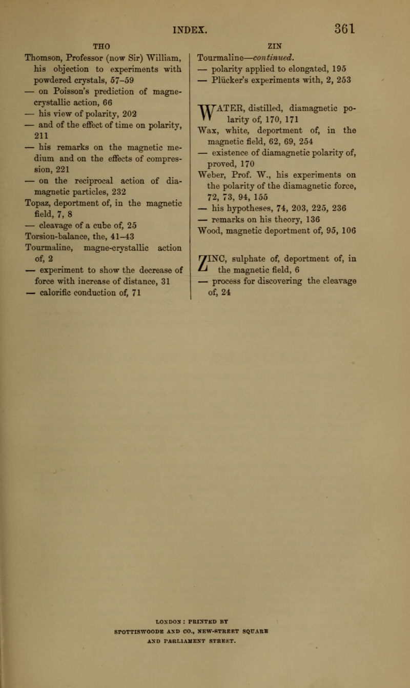 THO Thomson, Professor (now Sir) William, his objection to experiments with powdered crystals, 57-59 — on Poisson's prediction of magne- crystallic action, 66 — his view of polarity, 202 — and of the effect of time on polarity, 211 — his remarks on the magnetic me- dium and on the effects of compres- sion, 221 — on the reciprocal action of dia- magnetic particles, 232 Topaz, deportment of, in the magnetic field, 7, 8 — cleavage of a cube of, 25 Torsion-balance, the, 41-43 Tourmaline, magne-crystallic action of, 2 — experiment to show the decrease of force with increase of distance, 31 — calorific conduction of, 71 ZIN Tourmaline—con tinned. — polarity applied to elongated, 195 — Pliicker's experiments with, 2, 253 WATER, distilled, diamagnetic po- larity of, 170, 171 Wax, white, deportment of, in the magnetic field, 62, 69, 254 — existence of diamagnetic polarity of, proved, 170 Weber, Prof. W., his experiments on the polarity of the diamagnetic force, 72, 73, 94, 155 — his hypotheses, 74, 203, 225, 236 — remarks on his theory, 136 Wood, magnetic deportment of, 95, 106 ZINC, sulphate of, deportment of, in the magnetic field, 6 — process for discovering the cleavage of, 24 LOXDOS : PBISTKD BY SrOTTISWOODB AXD CO., KEW-RTRKKT SQT7ABH AXD PARLIAMENT STBEKT.