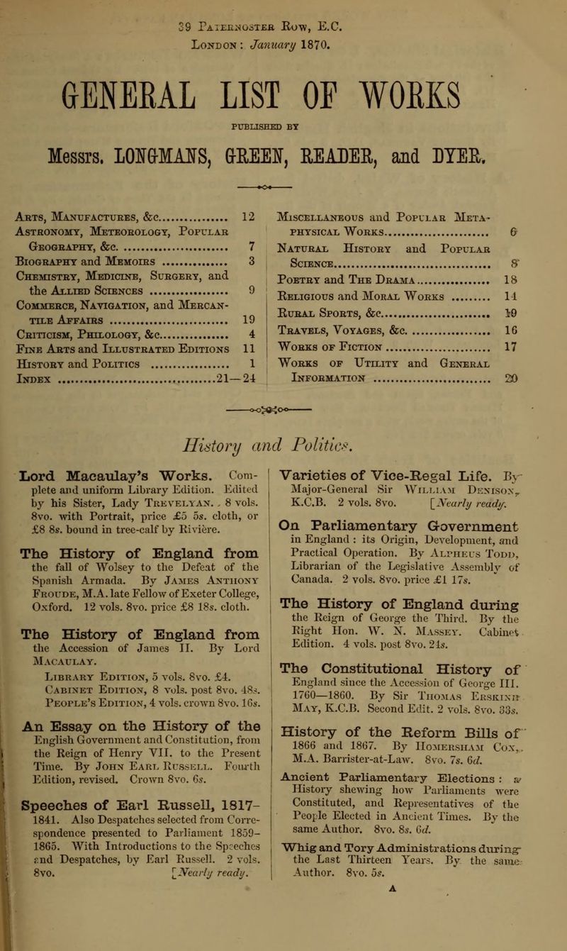 •9 Pa mil mooter Row, E.C. London : January 1870. GENERAL LIST OF WORKS PUBLISHED BY Messrs. 10MMAIS, &EEM, KEADER, and DYER. Arts, Manufactures, &e 12 Astronomy, Meteorology, Popular Geography, &c 7 Biography and Memoirs 3 Chemistry, Medicine, Surgery, and the Allied Sciences 9 Commerce, Navigation, and Mercan- tile Affairs 19 Criticism, Philology, &c 4 Fine Arts and Illustrated Editions 11 History and Politics 1 Index 21—24 Miscellaneous and Popular Meta- physical Works 6 Natural History and Popular Science 8 Poetry and The Drama 18 Keligious and Moral Works 11 Eural Sports, &c 19 Travels, Voyages, &c 16 Works of Fiction 17 Works of Utility and General Information 220 History and Politic Lord Macaulay's Works. Com- plete and uniform Library Edition. Edited by his Sister, Lady Treveeyan. . 8 vols. 8vo. with Portrait, price £5 os. cloth, or £8 8s. bound in tree-calf by Riviere. The History of England from the fall of Wolsey to the Defeat of the Spanish Armada. By James Anthony Fboude, M.A. late Fellow of Exeter College, Oxford. 12 vols. 8vo. price £8 18s. cloth. The History of England from the Accession of James II. By Lord Macaulay. Library Edition, 5 vols. 8vo. £4. Cabinet Edition, 8 vols, post 8vo. 48s. People's Edition, 4 vols, crown 8vo. 16s. An Essay on the History of the English Government and Constitution, from the Reign of Henry VII. to the Present Time. By John Earl Russell.. Fourth Edition, revised. Crown 8vo. Gs. Speeches of Earl Russell, 1817- 1841. Also Despatches selected from Corre- spondence presented to Parliament 1859- 1865. With Introductions to the Speeches and Despatches, by Earl Russell. 2 vols, 8vo. [^Nearly ready. Varieties of Vice-Regal Life. Bj Major-General Sir William Denibox, K.C.B. 2 vols. 8vo. [Xearly ready. On Parliamentary Government in England : its Origin, Development, and Practical Operation. By Alvhels Todd, Librarian of the Legislative Assembly of Canada. 2 vols. 8vo. price £1 17 s. The History of England during the Reign of George the Third. By the Right Hon. W. N. Massey. Cabinet Edition. 4 vols, post 8vo. 21a-. The Constitutional History of England since the Accession of George III. 1760—1860. By Sir Thomas Erskixh Mat, K.C.B. Second Edit. 2 vols. 8m 33s. History of the Reform Bills of 1866 and 1867. By Homersham Co.\. M.A. Barrister-at-Law. 8vo. 7s. 6(7. Ancient Parliamentary Elections : ;. History shewing how Parliaments were Constituted, and Representatives of the People Elected in Ancient Times. By the same Author. 8vo. 8s. Gd. Whig and Tory Administrations during- the Last Thirteen Years. By the same Author. 8vo. 5*.