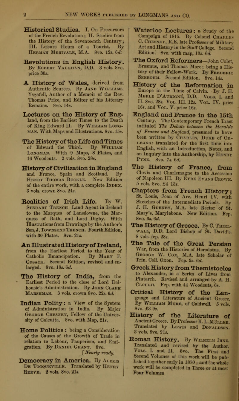 Historical Studies. I. On Precursors of the French Revolution ; II. Studies from the History of the Seventeenth Century; III. Leisure Hours of a Tourist. By Herman Merivale, M.A. 8vo. 12s. Gd: Revolutions in English History. By Robert Vaughan, D.D. 3 vols. 8vo. price 30s. A History of Wales, derived from Authentic Sources. By Jane Williams, Ysgafell, Author of a Memoir of the Rev. Thomas Price, and Editor of his Literary Remains. 8vo. 14s. Lectures on the History of Eng- land, from the Earliest Times to the Death of King Edward II. By William Long- man. With Maps and Illustrations. 8vo. 15s. The History of the Life and Times of Edward the Third. By William Longman. With 9 Maps, 8 Plates, and 16 Woodcuts. 2 vols. 8vo. 28s. History of Civilization in England and France, Spain and Scotland. By Henry Thomas Buckle. New Edition of the entire work, with a complete Index. 3 vols, crown 8vo. 24s. Bealities of Irish Life. By W. Steuart Trench Land Agent in Ireland to the Marques of Lansdowne, the Mar- quess of Bath, and Lord Digby. With Illustrations from Drawings by the Author's Son, J. Townsend Trench. Fourth Edition, with 30 Plates. 8vo. 21s. An Illustrated History of Ireland, from the Earliest Period to the Year of Catholic Emancipation. By Mary F. Cusack. Second Edition, revised and en- larged. 8vo. 18s. Gd. The History of India, from the Earliest Period to the close of Lord Dal- housie's Administration. By John Clark Marshman. 3 vols, crown 8vo. 22s. 6c?. Indian Polity: a View of the System of Administration in India. By Major George Chesney, Fellow of the Univer- sity of Calcutta. 8vo. with Map, 21s. Home Politics : being a Consideration of the Causes of the Growth of Trade in relation to Labour, Pauperism, and Emi- gration. By Daniel Grant. 8vo. [Nearly ready. Democracy in America. By Alexis De Tocqueville. Translated by Henry Reeve. 2 vols. 8vo. 21s. Waterloo Lectures: a Study of the Campaign of 1815. By Colonel Chaku 3 C. Chesney, R.E. late Professor of Military Art and History in the Staff College. Second Edition. 8vo. with map, 10s. Gd. The Oxford Reformers—John Colet, Erasmus, and Thomas More; being a His- tory of their Fellow-Work. By Frederic Seebohm. Second Edition. 8vo. 14s. History of the Reformation in Europe in the Time of Calvin. By J. II. Merle D'Aubigne, D.D. Vols. I. and II. 8vo. 28s. Vol. III. 12s. Vol. IV. price 16s. and Vol. V. price 16s. England and France in the 15th Century. The Contemporary French Tract intituled The Debate between the Heralds of France and England, presumed to have been written by Charles, Duke of Or- leans: translated for the first time into English, with an Introduction, Notes, and an Inquiry into the Authorship, by Henky Pyne. 8vo. 7.s. Gd. The History of France, from Clovis and Charlemagne to the Accession of Napoleon III. By Eyre Evans Crowe. 5 vols. 8vo. £4 13s. Chapters from French History; St. Louis, Joan of Arc, Henri IV. with Sketches of the Intermediate Periods. By J. H. Gurney, M.A. late Rector of St. Mary's, Marylebone. New Edition. Fcp. 8vo. 6s. Gd. The History of Greece. By C Thirl wall, D.D. Lord Bishop of St. David's. 8 vols. fcp. 28s. The Tale of the Great Persian War, from the Histories of Herodotus. By George W. Cox, M.A. late Scholar of Trin. Coll. Oxon. Fcp. 3s. Gd. Greek History from Themistocles to Alexander, in a Series of Lives from Plutarch. Revised and arranged by A. II. Clough. Fcp. with 44 Woodcuts, Gs. Critical History of the Lan- guage and Literature of Ancient Greece. By William Mure, of Caldwell. 5 vols. 8vo. £3 9s. History of the Literature of Ancient Greece. By Professor K. L. Mullkr. Translated by Lewis and Donaldson. 3 vols. 8vo. 21s. Roman History. By Wilhelm Ihne. Translated and revised by the Author. Vols. I. and II. 8vo. The First and Second Volumes of this work will be pub- lished together early in 1870 ; and the whole work will be completed in Throe or at most Four Volumes