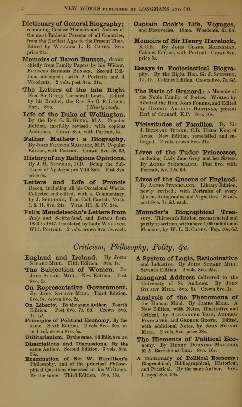 Dictionary of General Biography; containing Concise Memoirs and Notices of the most Eminent Persons of all Countries, from the Earliest Ages to the Present Time. Edited by William L. R. Cates. 8vo. price 21s. Memoirs of Baron Bunsen, drawn chiefly from Family Papers by his Widow, Frances Baroness Bunsen. Second Edi- tion, abridged; with 2 Portraits and 4 Woodcuts. 2 vols, post 8vo. 21s. The Letters of the late Bight Hon. Sir George Cornewall Lewis. Edited by his Brother, the Rev. Sir G. F. Lewis, Bart. 8vo. [Nearly ready. Life of the Duke of Wellington. By the Rev. G. R. Gleig, M.A. Popular Edition, carefully revised; with copious Additions. Crown 8vo. with Portrait, 5s. Father Mathew: a Biography. By John Francis Maguire, M.P. Popular Edition, with Portrait. Crown 8vo. 3s. Gd. History of my Religious Opinions. By J. H. Newman, D.D. Being the Sub- stanca of Apologia pro Vita Sua. Post 8vo. price 6s. Letters and Life of Francis Bacon, including all his Occasional Works. -Collected and edited, with a Commentary, by J. Spedding, Trim Coll. Cantab. Vols. I. & II. 8vo. 24s. Vols. III. & IV. 24s. Felix Mendelssohn's Letters from Italy and Switzerland, and Letters from 1833 to 1847, translated by Lady Wallace. With Portrait. 2 vols, crown 8vo. 5s. each. Captain Cook's Life, Voyages, and Discoveries. 18mo. Woodcuts. 2s. Gd. Memoirs of Sir Henry Havelock, K.C.B. By John Clabk Marsilman. Cabinet Edition, with Portrait. Crown 8vo. price 5s. Essays in Ecclesiastical Biogra- phy. By the Right Hon. Sir J. Stephen, LL.D. Cabinet Edition. Crown 8vo. 7s. Gd. The Earls of Granard: a Memoir of the Noble Family of Forbes. Written by Admiral the Hon. John Forbes, and Edited by George Arthur Hastings, present Earl of Granard, K.P. 8vo. 10s. Vicissitudes of Families. By Sir J. Bernard Burke, C.B. Ulster King of Arms. New Edition, remodelled and en- larged. 2 vols, crown 8vo. 21s. Lives of the Tudor Princesses, including Lady Jane Grey and her Sisters. By Agnes Strickland. Post 8vo. with Portrait, &c. 12s. Gd. Lives of the Queens of England. By Agnes Strickland. Library Edition, newly revised; with Portraits of every Queen, Autographs, and Vignettes. 8 vols, post 8vo. 7s. Gd. each. Maunder's Biographical Trea- sury. Thirteenth Edition, reconstructed and partly re-written, with above 1,000 additional Memoirs, by W. L. R. Cates. Fcp. 10s. Gd. Criticism, Philosophy, Polity, §c. England and Ireland. By John Stuart Mill. Fifth Edition. 8vo. Is. The Subjection of Women. By John Stuart Mill. New Edition. Post $vo. 5s. On Representative Government. By John Stuart Mill. Third Edition. 8vo. 9s. crown 8vo. 2s. On Liberty. By the same Author. Fourth Edition. Post 8vo. 7s. Gd. Crown 8vo. Is. Ad. Principles of Political Economy. By the same. Sixth Edition. 2 vols. 8vo. 30s. or in 1 vol. crown 8vo. 5s. Utilitarianism. By the same. 3d Edit. 8vo. 5s. Dissertations and Discussions. By the same Author. Second Edition. 3 vols. 8vo. 36s. Examination of Sir W. Hamilton's Philosophy, and of the principal Philoso- phical Questions discussed in his Writings. By the same. Third Edition. 8vo. lGs. A System of Logic, Ratiocinative and Inductive. By John Stuart Mill. Seventh Edition. 2 vols. 8vo. 25s. Inaugural Address delivered to the University of St. Andrews. By John Stuart Mill. 8vo. 5s. Crown 8vo. Is. Analysis of the Phenomena of the Human Mind. By James Mill. A New Edition, with Notes, Illustrative and Critical, by Alexander Bain, Andrew Findlater, and George Grote. Edited, with additional Notes, by John Stuart Mill. 2 vols. 8vo. price 28s. The Elements of Political Eco- nomy. By Henry Dunning Macleod, M.A. Barrister-at-Law. 8vo. 16s. A Dictionary of Political Economy; Biographical, Bibliographical, Historical, and Practical. By the same Author. Vol. I. roval 8vo. 30s.