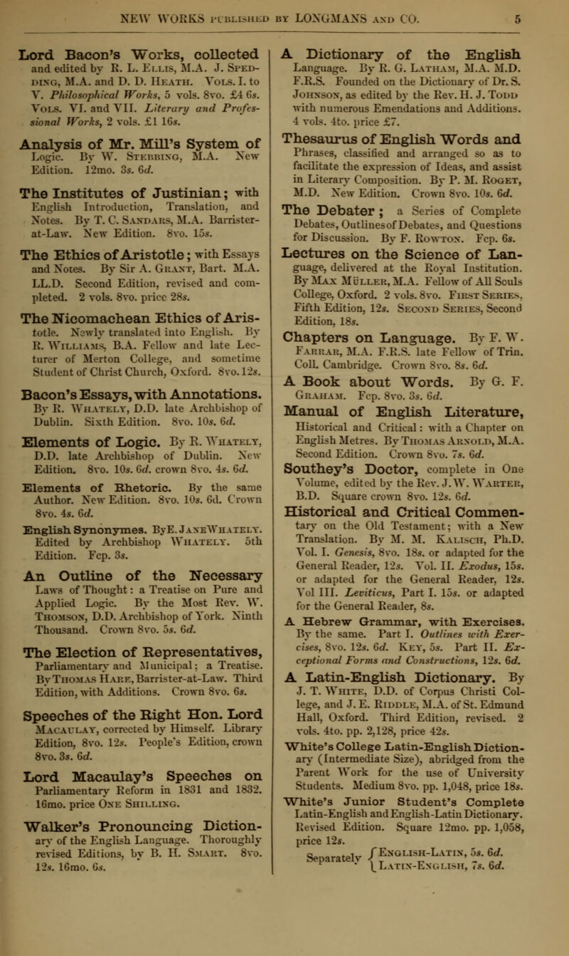 Lord Bacon's Works, collected and edited by R. L. Ems, M.A. J. Sled- ding. M.A. and D. D. Heath. Vols. I. to V. Philosophical Works, 5 vols. 8vo. £4 6s. Vols. VI. and VII. Literary and Profes- sional Works, 2 vols. £1 16s. Analysis of Mr. Mill's System of Logic. By W. Steubing. M.A. New Edition. 12mo. 3s. Gd. The Institutes of Justinian; with English Introduction, Translation, and Xotes. By T. C. Sandaus. M.A. Barrister- at-Law. New Edition. 8vo. 15s. The Ethics of Aristotle; with Essays and Xotes. By Sir A. Grant, Bart. M.A. LL.D. Second Edition, revised and com- pleted. 2 vols. 8vo. price 28s. The Nicomachean Ethics of Aris- totle. Newly translated into English. By R. Williams, B.A. Fellow and late Lec- turer of Merton College, and sometime Student of Christ Church, Oxford. Svo.V2s. Bacon's Essays, with Annotations. By R. Wiiateey, D.D. late Archbishop of Dublin. Sixth Edition. 8vo. 10s. Gel. Elements of Logic. By R. Whately, D.D. late Archbishop of Dublin. New Edition. 8vo. 10s. Gd. crown 8vo. 4s. Gd. Elements of Rhetoric. By the same Author. New Edition. 8vo. 10s. Gd. Crown 8vo. 4s. Gd. English Synonymes. ByE. JanexYhaiely. Edited by Archbishop Whately. 5th Edition. Fcp. 3s. An Outline of the Necessary Laws of Thought: a Treatise on Pure and Applied Logic. By the Most Rev. W. Thomson, D.D. Archbishop of York. Ninth Thousand. Crown 8vo. 5s. Gd. The Election of Representatives, Parliamentary and Municipal: a Treatise. By Thomas IL\RE,Barrister-at-Law. Third Edition, with Additions. Crown 8vo. 6s. Speeches of the Right Hon. Lord Macau lay, corrected by Himself. Library Edition, 8vo. 12s. People's Edition, crown 8vo. 3s. Gd. Lord Macaulay's Speeches on Parliamentary Reform in 1831 and 1832. 16mo. price Oxe Shielixg. Walker's Pronouncing Diction- ary of the English Language. Thoroughly revised Editions, by B. EL Smart. 8vo. 12c 16mo. Gs. A Dictionary of the English Language. By R. G. Latham, M.A. M.D. F.R.S. Founded on the Dictionary of Dr. S. Johxsox, as edited by the Rev. H. J. Todd with numerous Emendations and Additions. 4 vols. 4to. price £7. Thesaurus of English Words and Phrases, classified and arranged so as to facilitate the expression of Ideas, and assist in Literary Composition. By P. M. Roget, M.D. New Edition. Crown 8vo. 10s. Gd. The Debater ; a Series of Complete Debates, Outlinesof Debates, and Questions for Discussion. By F. Rowtox. Fcp. 6s. Lectures on the Science of Lan- guage, delivered at the Royal Institution. By Max Mlller, M.A. Fellow of All Souls College, Oxford. 2 vols. 8vo. First Series. Fifth Edition, 12s. Secoxd Series, Second Edition, 18s. Chapters on Language. By F. W. Farrar, M.A. F.R.S. late Fellow* of Trin. ColL Cambridge. Crown 8vo. 8s. Gd. A Book about Words. By G. F. Graham. Fcp. 8vo. 3s. Gd. Manual of English Literature, Historical and Critical: with a Chapter on English Metres. By Thomas Arnold, M.A. Second Edition. Crown 8vo. 7s. Gd. Southey'S Doctor, complete in One Volume, edited by the Rev. J. W. Wartei:, B.D. Square crown 8vo. 12s. Gd. Historical and Critical Commen- tary on the Old Testament; with a Xew Translation. By M. M. Kalisch, Ph.D. Vol. I. Genesis, 8vo. 18s. or adapted for the General Reader, 12s. Vol. II. Exodus, 15s. or adapted for the General Reader, 12s. Vol III. Leviticus, Part I. 15s. or adapted for the General Reader, 8s. A Hebrew Grammar, with Exercises. By the same. Part I. Outlines with Exer- cises, 8vo. 12s. Gd. Key, 5s. Part II. Ex- ceptional Forms and Constructions, 12s. Gd. A Latin-English Dictionary. By J. T. White, D.D. of Corpus Christi Col- lege, and J. E. Riddle, M.A. of St. Edmund Hall, Oxford. Third Edition, revised. 2 vols. 4to. pp. 2,128, price 42s. White's College Latin-English. Diction- ary (Intermediate Size), abridged from the Parent Work for the use of Cniversity Students. Medium 8vo. pp. 1,048, price 18s. White's Junior Student's Complete Latin-English and English -Latin Dictionary. Revised Edition. Square 12mo. pp. 1,058, price 12s. Senaratelv /Exglish-Latix, 5s. Gd. ' ^Latin-English, 7s. Gd.