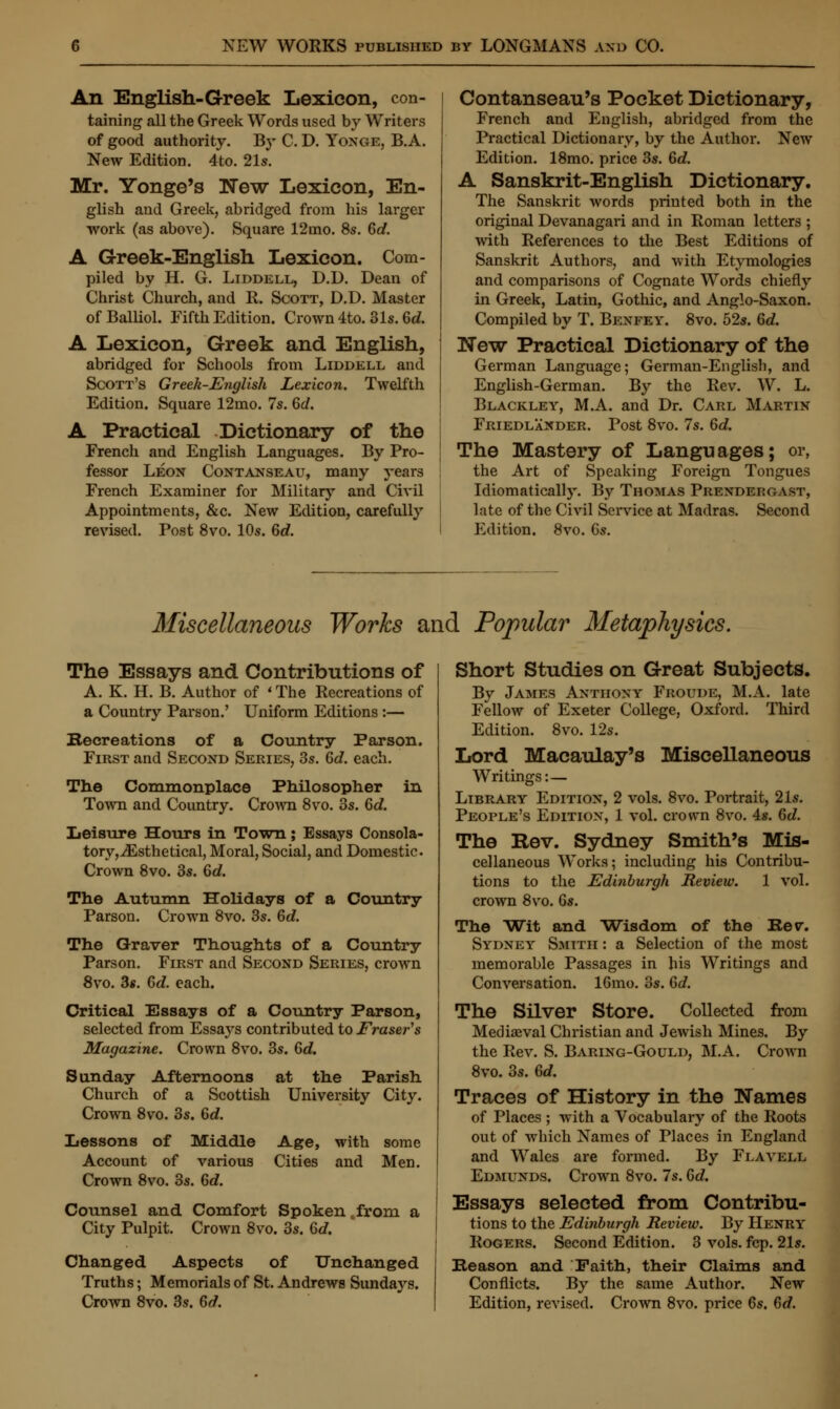An English-Greek Lexicon, con- taining all the Greek Words used by Writers of good authority. By C. D. Yonge, B.A. New Edition. 4to. 21s. Mr. Yonge's New Lexicon, En- glish and Greek, abridged from his lai'ger work (as above). Square 12mo. 8s. 6c?. A Greek-English Lexicon. Com- piled by H. G. Liddell, D.D. Dean of Christ Church, and R. Scott, D.D. Master ofBalliol. Fifth Edition. Crown 4to. 31s. Gd. A Lexicon, Greek and English, abridged for Schools from Liddell and Scott's Greek-English Lexicon. Twelfth Edition. Square 12mo. 7s. 6c?. A Practical Dictionary of the French and English Languages. By Pro- fessor Leon Contanseau, many years French Examiner for Military and Civil Appointments, &c. New Edition, carefully revised. Post 8vo. 10s. 6c?. Contanseau's Pocket Dictionary, French and English, abridged from the Practical Dictionary, by the Author. New Edition. 18mo. price 3s. 6c?. A Sanskrit-English Dictionary. The Sanskrit words printed both in the original Devanagari and in Roman letters ; with References to the Best Editions of Sanskrit Authors, and with Etymologies and comparisons of Cognate Words chiefly in Greek, Latin, Gothic, and Anglo-Saxon. Compiled by T. Bexfey. 8vo. 52s. 6c?. New Practical Dictionary of the German Language; German-English, and English-Germ an. By the Rev. W. L. Blackley, M.A. and Dr. Carl Martin Friedlander. Post 8vo. 7s. 6d. The Mastery of Languages; or, the Art of Speaking Foreign Tongues Idiomatically. By Thomas Prendergast, late of the Civil Service at Madras. Second Edition. 8vo. 6s. Miscellaneous Works and Popular Metaphysics. The Essays and Contributions of A. K. H. B. Author of «The Recreations of a Country Parson.' Uniform Editions :— Becreations of a Country Parson. First and Second Series, 3s. Gd. each. The Commonplace Philosopher in Town and Country. Crown 8vo. 3s. 6c?. Leisure Hours in Town; Essays Consola- tory, iEsthetical, Moral, Social, and Domestic. Crown 8vo. 3s. 6c?. The Autumn Holidays of a Country Parson. Crown 8vo. 3s. 6c?. The Graver Thoughts of a Country Parson. First and Second Series, crown 8vo. 3*. Gd. each. Critical Essays of a Country Parson, selected from Essays contributed to Eraser's Magazine. Crown 8vo. 3s. Gd. Sunday Afternoons at the Parish Church of a Scottish University City. Crown 8vo. 3s. 6c?. Lessons of Middle Account of various Crown 8vo. 3s. 6c?. Age, with some Cities and Men. Counsel and Comfort Spoken from a City Pulpit. Crown 8vo. 3s. 6c?. Changed Aspects of Unchanged Truths; Memorials of St. Andrews Sundays. Crown 8vo. 3s. 6d. Short Studies on Great Subjects. By James Anthony Froude, M.A. late Fellow of Exeter College, Oxford. Third Edition. 8vo. 12s. Lord Macaulay's Miscellaneous Writings:— Library Edition, 2 vols. 8vo. Portrait, 21s. People's Edition, 1 vol. crown 8vo. 4s. 6c?. The Rev. Sydney Smith's Mis- cellaneous Works; including his Contribu- tions to the Edinburgh Review. 1 vol. crown 8vo. 6s. The Wit and Wisdom of the Be v. Sydney Smith : a Selection of the most memorable Passages in his Writings and Conversation. 16mo. 3s. Gd. The Silver Store. Collected from Mediaeval Christian and Jewish Mines. By the Rev. S. Baring-Gould, M.A. Crown 8vo. 3s. 6d. Traces of History in the Names of Places ; with a Vocabulary of the Roots out of which Names of Places in England and Wales are formed. By Fi.avell Edmunds. Crown 8vo. 7s. 6c?. Essays selected from Contribu- tions to the Edinburgh Review. By Henry Rogers. Second Edition. 3 vols. fcp. 21s. Reason and Faith, their Claims and Conflicts. By the same Author. New Edition, revised. Crown 8vo. price 6s. Gd.
