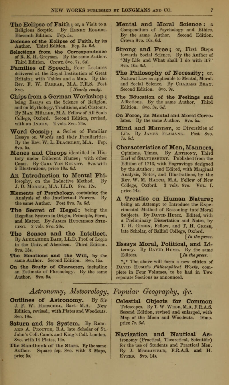 The Eclipse of Faith; or, a Visit to a Religious Sceptic. By Hkxry Rogers. Eleventh Edition. Fcp. 5s. Defence of the Eclipse of Faith, by its Author. Third Edition. Fcp. 3s. 6d. Selections from the Correspondence of R. E. H. Greyson. By the same Author. Third Edition. Crown 8vo. 7s. 6d. Families of Speech, Four Lectures delivered at the Royal Institution of Great Britain ; with Tables and a Map. By the Rev. F. W. Farrar, M.A. F.R.S. Post 8vo. \_Nearly ready. Chips from a German Workshop; being Essays on the Science of Religion, and on Mythology. Traditions, and Customs. By Max Muller, MA. Fellow of All Souls College, Oxford. Second Edition, revised, with an Index. 2 vols. Svo. 24s. Word Gossip; a Series of Familiar Essays on Words and their Peculiarities. By the Rev. W. L. Blackley, M.A. Fcp. 8vo. 5s. Menes and Cheops identified in His- tory under Different Names; with other Cosas. By Carl Von Rikart. 8vo.with 5 Illustrations, price 10s. 6c?. An Introduction to Mental Phi- losophy, on the Inductive Method. By J. D. Morell, M.A. LL.D. 8vo. 12s. Elements of Psychology, containing the Analysis of the Intellectual Powers. By the same Author. Post 8vo. 7s. 6c?. The Secret of Hegel: being the Hegelian System in Origin, Principle, Form, and Matter. By James Hutchison Stir- ling. 2 vols. 8vo. 28s. The Senses and the Intellect. By Alexander Bain, LL.D. Prof, of Logic in the Univ. of Aberdeen. Third Edition. 8vo. 15s. The Emotions and the Will, by the same Author. Second Edition. 8vo. 15s. On the Study of Character, including an Estimate of Phrenology. By the same Author. 8vo. 9s. Mental and Moral Science: a Compendium of Psychology and Ethics. By the same Author. Second Edition. Crown 8vo. 10s. 6d. Strong and Free; or, First Steps towards Social Science. By the Author of 'My Life and What shall I do with it?' 8vo. 10s. 6d. The Philosophy of Necessity; or, Natural Law as applicable to Mental, Moral, and Social Science. By Charles Bray. Second Edition. 8vo. 9s. The Education of the Feelings and Affections. By the same Author. Third Edition. 8vo. 3s. 6d. On Force, its Mental and Moral Corre- lates. By the same Author. 8vo. 5s. Mind and Manner, or Diversities of Life. By James Flamank. Post 8vo. 7s. 6d. Characteristics of Men, Manners, Opinions, Times. By Anthony, Third Earl of Shaftesbury. Published from the Edition of 1713, with Engravings designed by the Author; and Edited, with Marginal Analysis, Notes, and Illustrations, by the Rev. W. M. Hatch, M.A. Fellow of New College, Oxford. 3 vols. 8vo. Vol. I. price 14s. A Treatise on Human Nature; being an Attempt to Introduce the Expe- rimental Method of Reasoning into Moral Subjects. By David Hume. Edited, with a Preliminary Dissertation and Notes, by T. H. Green, Fellow, and T. H. Grose, late Scholar, of Balliol College, Oxford. [In the press. Essays Moral, Political, and Li- terary. By David Hume. By the same Editors. \_In the press. %* The above will form a new edition of David Hume's Philosophical Works, com- plete in Four Volumes, to be had in Two separate Sections as announced. Astronomy, Meteorology, Popular Geography, fyc. Outlines of Astronomy. By Sir J. F. W. Herschel, Bart. M.A. New Edition, revised; with Plates and Woodcuts. 8vo. 18s. Saturn and its System. By Rich- ard A. Proctor, B.A. late Scholar of St. John's Coll. Camb. and King's Coll. London. 8vo. with 14 Plates, 14s. The Handbook of the Stars. By the same Author. Square fcp. 8vo. with 3 Maps, price 5s. Celestial Objects for Common Telescopes. By T. W. Webb, MA. F.R.A.S. Second Edition, revised and enlarged, with Map of the Moon and Woodcuts. 16mo. price 7s. 6d. Navigation and Nautical As- tronomy (Practical, Theoretical, Scientific) for the use of Students and Practical Men. By J. Merrifield, F.R.A.S. and H. Evers. 8vo. 14s.
