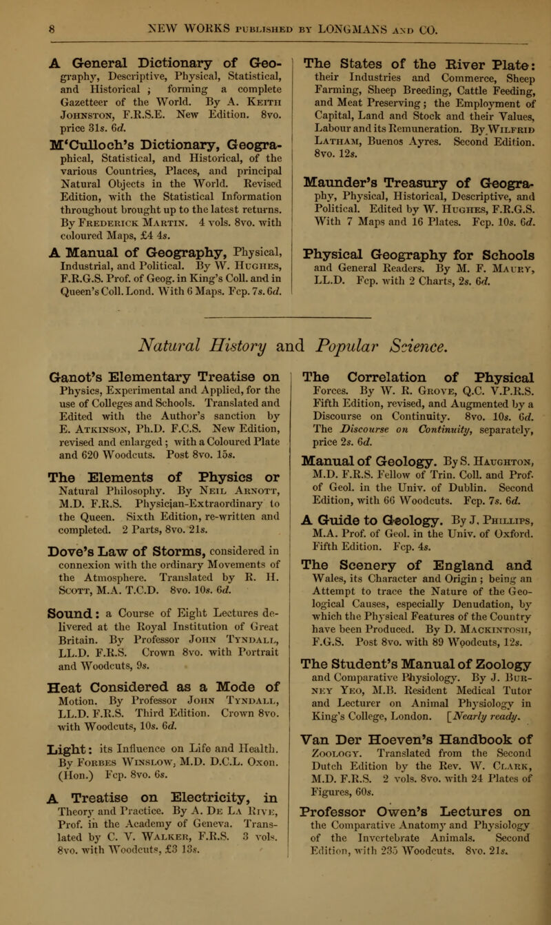 A General Dictionary of Geo- graphy, Descriptive, Physical, Statistical, and Historical ; forming a complete Gazetteer of the World. By A. Keith Johnston, F.R.S.E. New Edition. 8vo. price 31s. 6c?. M'Culloch's Dictionary, Geogra- phical, Statistical, and Historical, of the various Countries, Places, and principal Natural Objects in the World. Revised Edition, with the Statistical Information throughout brought up to the latest returns. By Frederick Martin. 4 vols. 8vo. with coloured Maps, £4 4s. A Manual of Geography, Physical, Industrial, and Political. By W. Hughes, F.R.G.S. Prof, of Geog. in King's Coll. and in Queen's Coll. Lond. With 6 Maps. Fcp. 7s. Gd. The States of the River Plate: their Industries and Commerce, Sheep Farming, Sheep Breeding, Cattle Feeding, and Meat Preserving; the Employment of Capital, Land and Stock and their Values, Labour and its Remuneration. By Wilfrid Latham, Buenos Ayres. Second Edition. 8vo. 12s. Maunder's Treasury of Geogra- phy, Physical, Historical, Descriptive, and Political. Edited by W. Hughes, F.R.G.S. With 7 Maps and 16 Plates. Fcp. 10s. 6<Z. Physical Geography for Schools and General Readers. By M. F. Maury, LL.D. Fcp. with 2 Charts, 2s. 6d. Natural History and Popular Science. Ganot's Elementary Treatise on Physics, Experimental and Applied, for the use of Colleges and Schools. Translated and Edited with the Author's sanction by E. Atkinson, Ph.D. F.C.S. New Edition, revised and enlarged; with a Coloured Plate and 620 Woodcuts. Post 8vo. 15s. The Elements of Physics or Natural Philosophy. By Neil Arnott, M.D. F.R.S. Physician-Extraordinary to the Queen. Sixth Edition, re-written and completed. 2 Parts, 8vo. 21s. Dove's Law Of Storms, considered in connexion with the ordinary Movements of the Atmosphere. Translated by R. II. Scott, M.A. T.C.D. 8vo. 10s. 6d. Sound.: a Course of Eight Lectures de- livered at the Royal Institution of Great Britain. By Professor John Tyndall, LL.D. F.R.S. Crown 8vo. with Portrait and Woodcuts, 9s. Heat Considered as a Mode of Motion. By Professor John Tyndall, LL.D. F.R.S. Third Edition. Crown 8vo. with Woodcuts, 10s. 6d. Light: its Influence on Life and Health. By Forbes Winslow, M.D. D.C.L. Oxon. (Hon.) Fcp. 8vo. Qs. A Treatise on Electricity, in Theory and Practice. By A. De La Rive, Prof, in the Academy of Geneva. Trans- lated by C. V. Walker, F.R.S. 3 vols. 8vo. with Woodcuts, £3 13s. The Correlation of Physical Forces. By W. R. Grove, Q.C. V.P.R.S. Fifth Edition, revised, and Augmented by a Discourse on Continuity. 8vo. 10s. 6d. The Discourse on Continuity, separately, price 2s. 6c?. Manual of Geology. By S. Haughton, M.D. F.R.S. Fellow of Trin. Coll. and Prof, of Geol. in the Univ. of Dublin. Second Edition, with 66 Woodcuts. Fcp. 7s. 6d. A Guide to Geology. By J, Phillips, M.A. Prof, of Geol. in the Univ. of Oxford. Fifth Edition. Fcp. 4s. The Scenery of England and Wales, its Character and Origin ; being an Attempt to trace the Nature of the Geo- logical Causes, especially Denudation, by which the Physical Features of the Country have been Produced. By D. Mackintosh, F.G.S. Post 8vo. with 89 Woodcuts, 12s. The Student's Manual of Zoology and Comparative Physiology. By J. Bur- ney Yeo, M.B. Resident Medical Tutor and Lecturer on Animal Physiology in King's College, London. [Nearly ready. Van Der Hoeven's Handbook of Zoology. Translated from the Second Dutch Edition by the Rev. W. Clark, M.D. F.R.S. 2 vols. 8vo. with 24 Plates of Figures, 60s. Professor Owen's Lectures on the Comparative Anatomy and Physiology of the Invertebrate Animals. Second Edition, with 235 Woodcuts. 8vo. 21s.