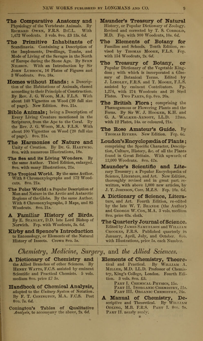 The Comparative Anatomy and Physiology of the Vertebrate Animals. By Richard Owen, F.R.S. D.C.L. With 1,472 Woodcuts. 3 vols. 8vo. £3 13s. 6d. The Primitive Inhabitants of Scandinavia. Containing a Description of the Implements, Dwellings, Tombs, and Mode of Living of the Savages in the North of Europe during the Stone Age. By Sven Nilsson. With an Introduction by Sir John Lubbock, 16 Plates of Figures and 3 Woodcuts. 8vo. 18s. Homes without Hands: a Descrip- tion of the Habitations of Animals, classed according to their Principle of Construction. By Rev. J. G. Wood, M.A. F.L.S. With about 140 Vignettes on Wood (20 full size of page). New Edition. 8vo. 21*. Bible Animals ; being a Description of Every Living Creature mentioned in the Scriptures, from the Ape to the Coral. By the Rev. J. G. Wood, M.A. F.L.S. With about 100 Vignettes on Wood (20 full size of page). 8vo. 21s. The Harmonies of Nature and Unity of Creation. By Dr. G. Hartwig. 8vo. with numerous Illustrations, 18s. The Sea and its Living Wonders. By the same Author. Third Edition, enlarged. 8vo. with many Illustrations, 21s. The Tropical World. By the same Author. With 8 Chromoxylographs and 172 Wood- cuts. 8vo. 21s. The Polar World: a Popular Description of Man and Nature in the Arctic and Antarctic Regions of the Globe. By the same Author. With 8 Chromoxylographs, 3 Maps, and 85 Woodcuts. 8vo. 21s. A Familiar History of Birds. By E. Stanley, D.D. late Lord Bishop of Norwich. Fcp. with Woodcuts, 3s. 6c?. Kirby and Spence's Introduction to Entomology, or Elements of the Natural History of Insects. Crown 8vo. 5s. Maunder's Treasury of Natural History, or Popular Dictionary of Zoology. Revised and corrected by T. S. Cobbolo, M.D. Fcp. with 900 Woodcuts, 10s. 6d. The Elements of Botany for Families and Schools. Tenth Edition, re- vised by Thomas Moore, F.L.S. Fcp. with 154 Woodcuts, 2s. Gd. The Treasury of Botany, or Popular Dictionary of the Vegetable King- dom ; with which is incorporated a Glos- sary of Botanical Terms. Edited by J. Lindley, F.R.S. and T. Moore, F.L.S. assisted by eminent Contributors. Pp. 1,274, with 274 Woodcuts and 20 Steel Plates. Two Parts, fcp. 8vo. 20s. The British Flora; comprising the Phaenogamous or Flowering Plants and the Ferns. By Sir W. J. Hooker, K.H. and G. A. Walker-Arxott, LL.D. 12mo. with 12 Plates, 14s. or coloured, 21s. The Rose Amateur's Guide. By Thomas Rivers. New Edition. Fcp. 4s. Loudon's Encyclopaedia of Plants; comprising the Specific Character, Descrip- tion, Culture, History, &c. of all the Plants found in Great Britain. With upwards of 12,000 Woodcuts. 8vo. 42s. Maunder's Scientific and Lite- rary Treasury; a Popular Encyclopaedia of Science, Literature, and Art. New Edition, thoroughly revised and in great part re- written, with above 1,000 new articles, by J. Y. Johnson, Corr. M.Z.S. Fcp. 10s. Bd. A Dictionary of Science, Litera- ture, and Art. Fourth Edition, re-edited by the late W. T. Brande (the Author) and George W. Cox, M.A. 3 vols, medium 8vo. price 63s. cloth.' The Quarterly Journal of Science. Edited by James Samuelsox and William Crook.es, F.R.S. Published quarterly in January, April, July, and October. 8vo. with Illustrations, price 5s. each Number. Chemistry, Medicine, Surgery, and the Allied Sciences. A Dictionary of Chemistry and the Allied Branches of other Sciences. By Henry Watts, F.C.S. assisted by eminent Scientific and Practical Chemists. 5 vols, medium 8vo. price £7 3s. Handbook of Chemical Analysis, adapted to the Unitary System of Notation. By F. T. Conington, M.A. F.C.S. Post 8vo. 7s. 6d. Conington's Tables of Qualitative Analysis, to accompany the above, 2s. 6d. Elements of Chemistry, Theore- tical and Practical. By William A. Miller, M.D. LL.D. Professor of Chemis- try, King's College, London. Fourth Edi- tion. 3 vols. 8vo. £3. Part I. Chemical Physics, 15s. Part II. Inorganic Chemistry, 21*. Part III. Organic Chemistry, 24*. A Manual of Chemistry, De- scriptive and Theoretical. B3' William Odling, M.B. F.R.S. Part I. 8vo. 9*. Part II. ne.irlv recclv.