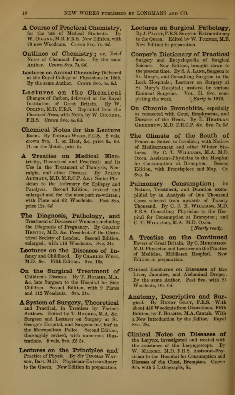 A Course of Practical Chemistry, for the use of Medical Students. By W. Odllxg, M.B. F.R.S. New Edition, with 70 new Woodcuts. Crown 8vo. 7s. 6d. Outlines of Chemistry; or, Brief Notes of Chemical Facts. By the same Author. Crown 8vo. 7s. Gd. Lectures on Animal Chemistry Delivered at the Royal College of Physicians in 1865. By the same Author. Crown 8vo. 4s. 6d. Lectures on the Chemical Changes of Carbon, delivered at the Royal Institution of Great Britain. By W. Odlixg, M.B. F.R.S. Reprinted from the Chemical News, with Notes, bv W. Crookes, F.R.S. Crown 8vo. 4s. 6d. Chemical Notes for the Lecture Room. By Thomas Wood, F.C.S. 2 vols, crown 8vo. I. on Heat, &c. price 3s. 6<7. II. on the Metals, price 5s. A Treatise on Medical Elec- tricity, Theoretical and Practical; and its Use in the Treatment of Paratysis, Neu- ralgia, and other Diseases. By Julius Althaus, M.D. M.R.C.P. &c.; Senior Phy- sician to the Infirmary for Epilepsy and Paralysis. Second Edition, revised and enlarged and for the most part re-written ; with Plate and G2 Woodcuts. Post 8vo. price 12s. 6 c?. The Diagnosis, Pathology, and Treatment of Diseases of Women; including the Diagnosis of Pregnancy. By Graily Hewitt, M.D. &c. President of the Obste- trical Society of London. Second Edition, enlarged; with 116 Woodcuts. 8vo. 24s. Lectures on the Diseases of In- fancy and Childhood. By Charles West, M.D. &c. Fifth Edition. 8vo. 16s. On the Surgical Treatment of Children's Diseases. By T. Holmes, M.A. &c. late Surgeon to the Hospital for Sick Children. Second Edition, with 9 Plates and 112 Woodcuts. 8vo. 21s. A System of Surgery, Theoretical and Practical, in Treatises by Various Authors. Edited by T. Holmes, M.A. &c. Surgeon and Lecturer on Surgery at St. George's Hospital, and Surgeon-in-Chief to the Metropolitan Police. Second Edition, thoroughly revised, with numerous Illus- trations. 5 vols. 8vo. £5 5s. Lectures on the Principles and Practice of Physic. By Sir Thomas Wat- son, Bart. M.D. Physician-Extraordinary to the Queen. New Edition in preparation. Lectures on Surgical Pathology. By J. Paget, F.R.S. Surgeon-Extraordinary to the Queen. Edited by W. Turner, M.B. New Edition in preparation. Cooper's Dictionary of Practical Surgery and Encyclopaedia of Surgical Science. New Edition, brought down to the present time. By S. A. Lane, Surgeon to St. Mary's, and Consulting Surgeon to the Lock Hospitals; Lecturer on Surgery at St. Mary's Hospital; assisted by various Eminent Surgeons. Vol. II. 8vo. com- pleting the work. [Early in 1870. On Chronic Bronchitis, especially as connected with Gout, Emphysema, and Diseases of the Heart. By E. Headlam Greenhow, M.D. F.R.C.P.* &c. 8vo. 7s. 6d. The Climate of the South of France as Suited to Invalids ; with Notices of Mediterranean and other Winter Sta- tions. By C. T. Williams, M.A. M.D. Oxon. Assistant-Physician to the Hospital for Consumption at Brompton. Second Edition, with Frontispiece and Map. Cr. 8vo. Gs. Pulmonary Consumption; its Nature, Treatment, and Duration exem- plified by an Analysis of One Thousand Cases selected from upwards of Twenty Thousand. By C. J. B. Williams, M.D. F.R.S. Consulting Physician to the Hos- pital for Consumption at Brompton; and C. T. Williams, M.A. M.D. Oxon. [Nearly ready. A Treatise on the Continued Fevers of Great Britain. By C. Murchison. M.D. Physician and Lecturer on the Practice of Medicine, Middlesex Hospital. New Edition in preparation. Clinical Lectures on Diseases of the Liver, Jaundice, and Abdominal Dropsy. By the same Author. Post 8vo. with 25 Woodcuts, 10s. 6d. Anatomy, Descriptive and Sur- gical. By Henry Gray, F.R.S. With about 410 Woodcuts from Dissections. Fifth Edition, by T. Holmes, M.A. Cantab. With a New Introduction by the Editor. Royal 8vo. 28s. Clinical Notes on Diseases of the Larynx, investigated and treated with the assistance of the Laryngoscope. By W. Marcet, M.D. F.R.S. Assistant-Phy- sician to the Hospital for Consumption and Diseases of the Chest, Brompton. Crown 8vo. with 5 Lithographs, 6a.