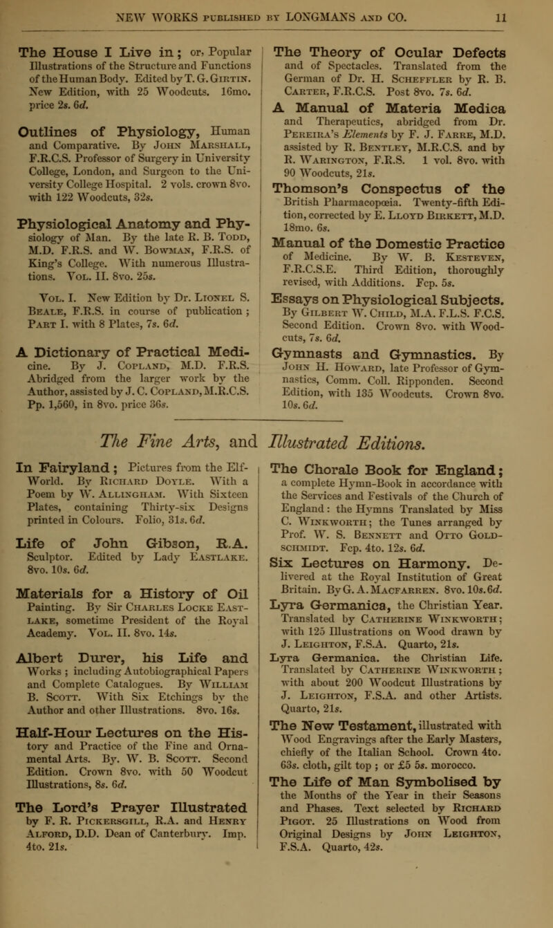 The House I Live in; or, Popular Illustrations of the Structure and Functions of the Human Body. Edited by T. G. Girtin. New Edition, with 25 Woodcuts. 16mo. price 2s. 6d. Outlines of Physiology, Human and Comparative. By John Marshall, F.R.C.S. Professor of Surgery in University College, London, and Surgeon to the Uni- versity College Hospital. 2 vols, crown 8vo. with 122 Woodcuts, 32s. Physiological Anatomy and Phy- siologv of Man. By the late R. B. Todd, M.D. F.R.S. and W. Bowman, F.R.S. of King's College. With numerous Illustra- tions. Vol. II. 8vo. 25s. Vol. I. New Edition by Dr. Lionel S. Beale, F.R.S. in course of publication ; Part I. with 8 Plates, 7s. 6d. A Dictionary of Practical Medi- cine. By J. Copland, M.D. F.R.S. Abridged from the larger work by the Author, assisted by J. C. Copland, M.R.C.S. Pp. 1,560, in 8vo. price 36s. The Theory of Ocular Defects and of Spectacles. Translated from the German of Dr. H. Scheffler by R. B. Carter, F.R.C.S. Post 8vo. 7s. 6d. A Manual of Materia Medica and Therapeutics, abridged from Dr. Pereira's Elements by F. J. Farre, M.D. assisted by R. Bentley, M.R.C.S. and by R. Warington, F.R.S. 1 vol. 8vo. with 90 Woodcuts, 21s. Thomson's Conspectus of the British Pharmacopoeia. Twenty-fifth Edi- tion, corrected by E. Lloyd Birkett, M.D. 18mo. 6s. Manual of the Domestic Practice of Medicine. By W. B. Kesteven, F.R.CS.E. Third Edition, thoroughly revised, with Additions. Fcp. 5s. Essays on Physiological Subjects. By Gilbert W. Child, M.A. F.L.S. F.C.S. Second Edition. Crown 8vo. with Wood- cuts, 7s. 6d. Gymnasts and Gymnastics. By John H. Howard, late Professor of Gym- nastics, Comm. Coll. Ripponden. Second Edition, with 135 Woodcuts. Crown 8vo. 10s. 6d. The Fine Arts, and Illustrated Editions. In Fairyland ; Pictures from the Elf- World. By Richard Doyle. With a Poem by W. Allingiiam. With Sixteen Plates, containing Thirty-six Designs printed in Colours. Folio, 31s. 6J. Life of John Gibson, R.A. Sculptor. Edited by Lady Eastlake. 8vo. 10s. 6c?. Materials for a History of Oil Painting. By Sir Charles Locke East- lake, sometime President of the Royal Academy. Vol. II. 8vo. 14s. Albert Durer, his Life and Works ; including Autobiographical Papers and Complete Catalogues. By William B. Scott. With Six Etchings by the Author and other Illustrations. 8vo. 16s. Half-Hour Lectures on the His- tory and Practice of the Fine and Orna- mental Arts. By. W. B. Scott. Second Edition. Crown 8vo. with 50 Woodcut Illustrations, 8s. 6d. The Lord's Prayer Illustrated by F. R. Pickersgill, R.A. and Henry Alford, D.D. Dean of Canterbury. Imp. 4to. 21s. The Chorale Book for England; a complete Hymn-Book in accordance with the Services and Festivals of the Church of England: the Hymns Translated by Miss C. Winkworth; the Tunes arranged by Prof. W. S. Bennett and Otto Gold- schmidt. Fcp. 4to. 12s. 6c?. Six Lectures on Harmony. De- livered at the Royal Institution of Great Britain. ByG. A.Macfarren. 8vo. 10s.6d. Lyra Germanica, the Christian Year. Translated by Catherine Winkworth; with 125 Illustrations on Wood drawn by J. Leighton, F.S.A. Quarto, 21s. Lyra Germanica. the Christian Life. Translated by Catherine Winkworth ; with about 200 Woodcut Illustrations by J. Leighton, F.S.A. and other Artists. Quarto, 21s. The New Testament, illustrated with Wood Engravings after the Early Masters, chiefly of the Italian School. Crown 4to. 63s. cloth, gilt top ; or £5 5s. morocco. The Life of Man Symbolised by the Months of the Year in their Seasons and Phases. Text selected by Richard Pigot. 25 Illustrations on Wood from Original Designs by John Leighton, F.S.A. Quarto, 42s.