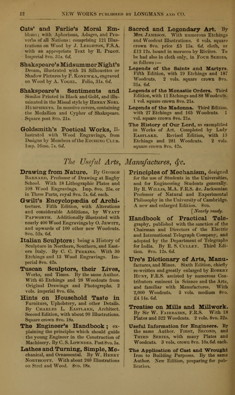 Cats' and Farlie's Moral Em- blem? ; with Aphorisms, Adages, and Pro- verbs of Jill Nations: comprising 121 Illus- trations on Wood by J. Leigiiton, F.S.A. with an appropriate Text by R. Pigot. Imperial 8vo. 31s. Gd. Shakspeare's Midsummer Wight's Dream, illustrated with 24 Silhouettes or Shadow Pictures by P. Koxkwka, engraved on Wood by A. Vogel. Folio, 31s. Gd. Shakspeare's Sentiments and Similes Printed in Black and Gold, and illu- minated in the Missal style by Henry Noel Humphreys, In massive covers, containing the Medallion and Cypher of Shakspeare. Square post 8vo. 21s. Goldsmith's Poetical Works, Il- lustrated with Wood Engravings, from Designs by Members of the Etching Club. Imp. lGmo. 7s. Gd. Sacred and Legendary Art. By Mrs. JAMESON. With numerous Etchings and Woodcut Illustrations. 6 vols, square crown 8vo. price £5 15s. Gd. cloth, or £12 12s. bound in morocco by Riviere. To be had also in cloth only, in Four Series, as follows:— Legends of the Saints and Martyrs. Fifth Edition, with 19 Etchings and 187 Woodcuts. 2 vols, square crown 8vo. 31s. Gd. Legends of the Monastio Orders. Third Edition, with 11 Etchings and 88 Woodcuts. 1 vol. square crown 8vo. 21s. Legends of the Madonna. Third Edition, with 27 Etchings and 165 Woodcuts. 1 vol. square crown 8vo. 21s. The History of Our Lord, as exemplified in Works of Art. Completed by Lady Eastlake. Revised Edition, with 13 Etchings and 281 Woodcuts. 2 vols, square crown 8vo. \'2s. The Useful Arts, Manufactures, §c. Drawing from Nature. By George BARNARD, Professor of Drawing at Rugby School. With 18 Lithographic Plates and 108 Wood Engravings. Imp. 8vo. 25s. or in Three Parts, royal 8vo. 7s. Gd. each. Gwilt's Encyclopaedia of Archi- tecture. Fifth Edition, with Alterations and considerable Additions, by Wyatt Papworth. Additionally illustrated with nearly 400 Wood Engravings by O. Jewitt, and upwards of 100 other new Woodcuts. 8vo. 52s. Gd. Italian Sculptors: being a History of Sculpture in Northern, Southern, and East- ern Italy. By C. C. Perkins. With 30 Etchings and 13 Wood Engravings. Im- perial 8vo. 42s. Tuscan Sculptors, their Lives, Works, and Times. By the same Author. With 45 Etchings and 28 Woodcuts from Original DraAvings and Photographs. 2 vols, imperial 8vo. 63s. Hints on Household Taste in Furniture, Upholstery, and other Details. By Charles L. Eastlake, Architect. Second Edition, with about 90 Illustrations. Square crown 8vo. 18s. The Engineer's Handbook; ex- plaining the principles which should guide the young Engineer in the Construction of Machinery. By C. S. Lowndes. Post8vo. 5s. Lathes and Turning, Simple, Me- chanical, and Ornamental. By W. Henry Northcott. With about 240 Illustrations on Steel and Wood. 8vo. 18s. Principles of Mechanism, designed for the use of Students in the Universities, and for Engineering Students generally. By R.Willis, M.A. F.R.S. &c. Jacksonian Professor of Natural and Experimental Philosophy in the University of Cambridge. A new and enlarged Edition. 8vo. [Nearly ready. Handbook of Practical Tele- graphy, published with the sanction of the Chairman and Directors of the Electric and International Telegraph Company, and adopted by the Department of Telegraphs for India. By R. S. Culley. Third Edi- tion. 8vo. 12s. 6d. Ore's Dictionary of Arts, Manu- factures, and Mines. Sixth Edition, chiefly re-written and greatly enlarged by Robert Hunt, F.R.S. assisted by numerous Con- tributors eminent in Science and the Arts, and familiar with Manufactures. With 2,000 Woodcuts. 3 vols, medium 8vo. £4 14s. 6d. Treatise on Mills and Millwork. By Sir W. Fairhairn, F.R.S. With 18 Plates and 322 Woodcuts. 2 vols. 8vo. 32s. Useful Information for Engineers. By the same Author. First, Second, and Third Series, with many Plates and Woodcuts. 3 vols, crown 8vo. 10s. Gd. each. The Application of Cast and Wrought Iron to Building Purposes. By the same Author. New Edition, preparing for pub- lication.