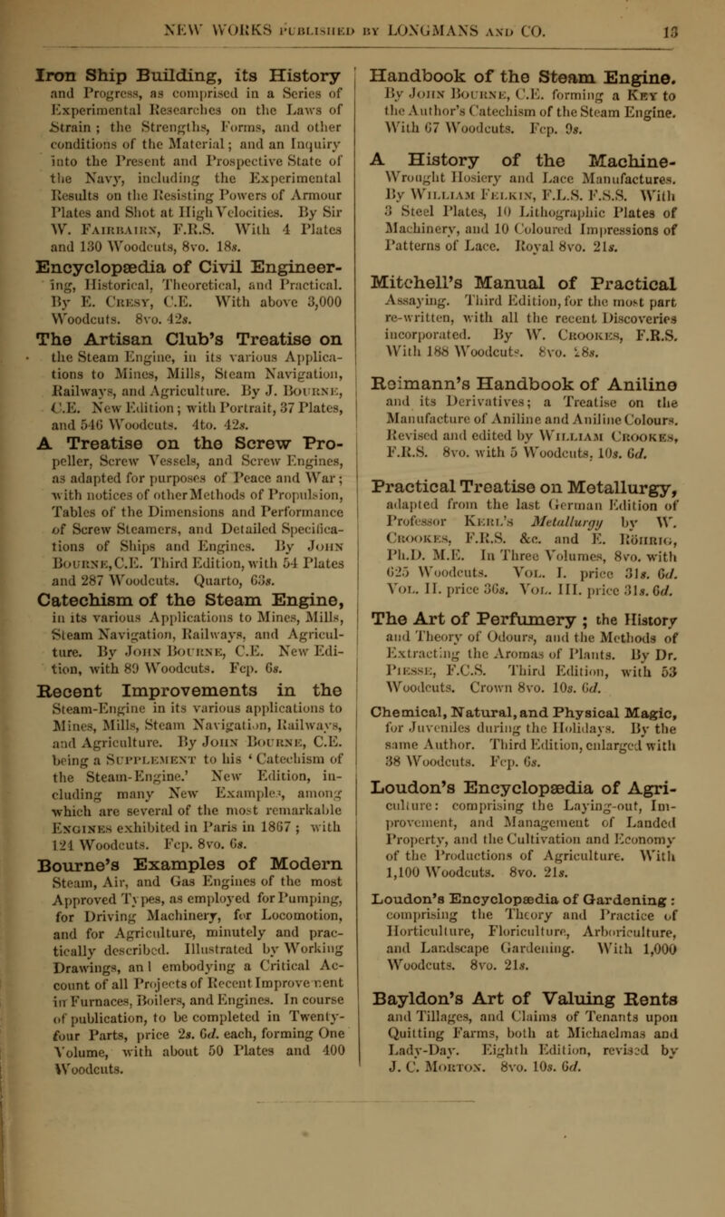 Iron Ship Building, its History and Progress, ns comprised in a Scries of Experimental Researches on the Laws of .Strain ; the Strengths, Forms, and other conditions of the Material; and an Enquiry Into the Present and Prospective State of the Navy, including the Experimental Results on the Resisting Powers of Armour Plates and Shot at High Velocities. By Sir W. Faibbaibx, F.R.S. With 4 Plates and 130 Woodcuts, 8vo. 18.s. Encyclopaedia of Civil Engineer- ing, Historical. Theoretical, and Practical. P.v E. Crest, C.E. With above 3,000 Woodcuts. 8vo. 42*. The Artisan Club's Treatise on the Steam Engine, in its various Applica- tions to Mines, Mills, Steam Navigation, Railways, and Agriculture. By J. BOUBXE, i .10. New Edition ; with Portrait, 37 Plates, and 646 Woodcuts, •l to. 42* A Treatise on the Screw Pro- peller, Screw Vessels, and Screw Engines, as adapted for purposes of Peace and War; ■with notices of other Methods of Propulsion, Tables of the Dimensions and Performance /jf Screw Steamers, and Detailed Specifica- tions of Ships and Engines. By John Bourse,C.E. Third Edition, with 54 Plates and 287 Woodcuts. Quarto, 63f. Catechism of the Steam Engine, in its various Applications to Mines, Mills, Steam Navigation, Railways, and Agricul- ture. By John Bourne, C.E. New Edi- tion, with 8fJ Woodcuts. Ecp. G*. Recent Improvements in the Steam-Engine in its various applications to Mines, Mills, Steam Navigation, Railways, and Agriculture. P>y John Bourne, C.E. being a SUPPLEMENT to his ' Catechism of the Steam-Engine.' New Edition, in- cluding many New Example.?, among which are several of the most remarkable ENGINES exhibited in Paris in 1867 ; with 121 Woodcuts. Pep. 8vo. Gs. Bourne's Examples of Modern Steam, Air, and Gas Engines of the most Approved Types, as employed for Pumping, for Driving Machinery, for Locomotion, and for Agriculture, minutely and prac- tically described, illustrated by Working Drawings, an I embodying a Critical Ac- count of all Projects of Kecent Improve r.ent in Furnaces. Boilers, and Engines. In course of publication, to be completed in Twenty- four Parts, price 2s. Gd. each, forming One Volume, with about 50 Plates and 400 Woodcuts. Handbook of the Steam Engine. By John Bourne, C.E. forming a Key to the Author's Catechism of the Steam Engine. Witli 67 Woodcuts. Ecp. 9*. A History of the Machine- Wrought Hosiery and Lace Manufactures. By William Felkin, P.P.S. F.8.S. With .'» Steel Plates, 10 Lithographic Plates of Machinery, and 10 Coloured Impressions of Patterns of Lace. Royal 8vo. 21a Mitchell's Manual of Practical Assaying. Third Edition,for the most part re-written, with all the recent Discoveries incorporated. P>y W. CbOOKES, E.R.S. With 188 Woodcuts 8vo. k8*. Roimann's Handbook of Aniline and its Derivatives; a Treatise on the Manufacture of Aniline and Aniline Colours. Revised and edited by William CbookES, E.K.S. 8vo. with 5 Woodcuts, 10s. Gd. Practical Treatise on Metallurgy, adapted from the last German Edition of Professor KEEL'S Metallurgy by W. CBOOKES, F.R.S. &e. and K. RttHBIO, Ph.D. M.E. In Three Volumes, Svo. with 625 Woodcuts. Vol. 1. price 31*. Gd. Vol. II. price 36f. Vol. III. price SU.Sd. The Art of Perfumery ; the History and Theory of Odours, and the Methods of Extracting the Aromas of Plants. By Dr. PlESSE, F.C.S. Third Edition, with 53 Woodcuts. Crown 8vo. 10s. Gd. Chemical, Natural, and Physical Magic, for Juveniles during the Holidays. By the same Author. Third Edition, enlarged with .'58 Woodcuts, pep. Gs. Loudon's Encyclopaedia of Agri- culture: comprising the Laying-out, Im- provement, and Management of Landed Property, and the Cultivation and Peonomy of the Productions of Agriculture. With 1,100 Woodcuts. 8vo. 21*. Loudon's Encyclopsedia of Gardening : comprising the Theory and Practice of Horticulture, Floriculture, Arboriculture, and Landscape Gardening. With 1,000 Woodcuts. 8vo. 21*. Bayldon's Art of Valuing Rents and Tillages, and Claims of Tenants upon Quitting Earms, both at Michaelmas and Lady-Day. Eighth Edition, revised by J. C. Moktox. 8vo. 10*. Gd.