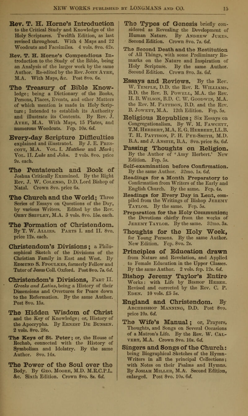 Rev. T. H. Home's Introduction to the Critical Study and Knowledge of the Holy Scriptures. Twelfth Edition, as last revised throughout. With 4 Maps and 22 Woodcuts and Facsimiles. 4 vols. 8vo. 42s. Rev. T. H. Home's Compendious In- troduction to the Study of the Bible, being an Analysis of the larger work by the same Author. Re-edited by the Rev. John Ayre, M.A. With Maps, &c. Post 8vo. 6s. The Treasury of Bible Know- ledge; being a Dictionary of the Books, Persons, Places, Events, and other Matters of which mention is made in Holy Scrip- ture ; Intended to establish its Authority and illustrate its Contents. By Rev. J. Ayre, M.A. With Maps, 15 Plates, and numerous Woodcuts. Fcp. 10s. 6d. Every-day Scripture Difficulties explained and illustrated. By J. E. Pres- COTT, M.A. Vol. I. Matthew and Mark; Vol. W.Luke and John. 2 vols. 8vo. price 9s. each. The Pentateuch and Book of Joshua Critically Examined. By the Right Rev. J. W. Colenso, D.D. Lord Bishop of Natal. Crown 8vo. price 6s. The Church and the World; Three Series of Essays on Questions of the Day, by various Writers. Edited by the Rev. Orby Shipley, M.A. 3 vols. 8vo. 15s. each. The Formation of Christendom. By T. W. Allies. Parts I. and II. 8vo. price 12s. each. Christendom's Divisions; a Philo- sophical Sketch of the Divisions of the Christian Family in East and West. By Edmund S. Ffoulkes, formerly Fellow and Tutor of Jesus Coll. Oxford. Post 8vo. 7s. 6d. Christendom's Divisions, Part II. Greeks and Latins, being a History of their Dissensions and Overtures for Peace down to the Reformation. By the same Author. Post 8vo. 15s. The Hidden Wisdom of Christ and the Key of Knowledge; or, History of the Apocrypha. By Ernest De Bunsen. 2 vols. 8vo. 28s. The Keys of St. Peter; or, the House of Rechab, connected with the History of Symbolism and Idolatry. By the same Author. 8vo. 14s. The Power of the Soul over the Body. By Geo. Moore, M.D. M.R.C.P.L. &c. Sixth Edition. Crown 8vo. 8s. 6d. ThO Types of Genesis briefly con- sidered as Revealing the Development of Human Nature. By Andrew Jukes. Second Edition. Crown 8vo. 7s. 6d. The Second Death and the Restitution of All Things, with some Preliminary Re- marks on the Nature and Inspiration of Holy Scripture. By the same Author. Second Edition. Crown 8vo. 3s. 6d. Essays and Reviews. By the Eev. W. Temple, D.D. the Rev. R. Williams, B.D. the Rev. B. Powell, M.A. the Rev. H. B. Wilson, B.D. C. W. Goodwin, M.A. the Rev. M. Pattison, B.D. and the Rev. B. Jowett, M.A. 12th Edition. Fcp. 5s. Religious Republics; Six Essays en Congregationalism. By W. M. Fawcett, T.M. Herbert, M.A. E. G. Herbert, LL.B. T. H. Pattison, P. H. Pye-Smith, M.D. B.A. and J. Anstie, B.A. 8vo. price 8s. 6d. Passing Thoughts on Religion. By the Author of 'Amy Herbert.' New Edition. Fcp. 5s. Self-examination before Confirmation. By the same Author. 32mo. Is. 6d. Readings for a Month Preparatory to Confirmation from Writers of the Early and English Church. By the same. Fcp. 4s. Headings for Every Day in Lent, com- piled from the Writings of Bishop Jeremy Taylor. By the same. Fcp. 5s. Preparation for the Holy Commnnion; the Devotions chiefly from the works of Jeremy Taylor. By the same. 32mo. 3s. Thoughts for the Holy Week, for Young Persons. By the same Author. New Edition. Fcp. 8vo. 2s. Principles of Education drawn from Nature and Revelation, and Applied to Female Education in the Upper Classes. By the same Author. 2 vols. fcp. 12s. 6d. Bishop Jeremy Taylor's Entire Works: with Life by Bishop Heber. Revised and corrected by the Rev. C. P. Eden. 10 vols. £5 5s. England and Christendom. By Arciibishop Manning, D.D. Post 8vo. price 10s. 6d. The Wife's Manual; or, Prayers, Thoughts, and Songs on Several Occasions of a Matron's Life. By the Rev. W. Cal- vert, M.A. Crown 8vo. 10s. 6d. Singers and Songs of the Church: being Biographical Sketches of the Hymn- Writers in all the principal Collections; with Notes on their Psalms and Hymns. By Josiah Miller, M.A. Second Edition, enlarged. Post 8vo. 10s. 6d.