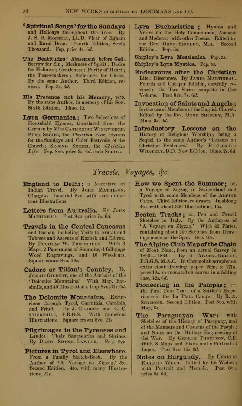 1 Spiritual Songs' for the Sundays and Holidays throughout the Year. By J. S. B. Monsell, LL.D. Yicar of Egham and Rural Dean. Fourth Edition, Sixth Thousand. Fcp. price 4s. Gd. The Beatitudes: Abasemeut before God: Sorrow for Sin; Meekness of Spirit; Desire for Holiness; Gentleness ; Purity of Heart; the Peace-makers ; Sufferings for Christ. By the same Author. Third Edition, re- vised. Fcp. 3s. Gd. His Presence not his Memory, 18.5. By the same Author, in memory of his Sox. Sixth Edition. 16mo. Is. Lyra Germanica; Two Selections of Household Hymns, translated from the German by Miss Catherine Winkworth. First Series, the Christian Year, Hymns for the Sundays and Chief Festivals of the Church; Second Series, the Christian Life. Fcp. 8vo. price 3s. Gd. each Series. Lyra Eucharistica ; Hymns anal Verses on the Holy Communion, Ancient and Modern : with other Poems. Edited by the Rev. Orby Shipley, M.A. Second Edition. Fcp. 5s. Shipley's Lyra Messianica. Fcp. 5s. Shipley's LiyTa Mystica. Fcp. 5s. Endeavours after the Christian Life: Discourses. By James Martineau. Fourth and Cheaper Edition, carefully re- vised ; the Two Series complete in Oiw Volume. Post 8vo. 7s. Gd. Invocation of Saints and Angels ; for the use of Members of the English Church. Edited by the Rev. Orby Shirley, M.A. 24mo. 3s. Gd. Introductory Lessons on the History of Religions Worship ; being a Sequel to the same Author's 'Lessons on Christian Evidences.' By Richard Wiiately, D.D. New Edition. 18mo.2s.Gti Travels, Voyages, fyc. England to Delhi; a Narrative of Indian Travel. By John Matheson, ' Glasgow. Imperial 8vo. with very numc- rous Illustrations. Letters from Australia. By John- Martixeau. Post 8vo. price 7s. Gd. Travels in the Central Caucasus and Bashan, including Visits to Ararat and Tabreez and Ascents of Kazbek and Elbruz. By Douglas W. Freshkield. With 3 Maps, 2 Panoramas of Summits, 4 full-page Wood Engravings, and 16 Woodcuts. Square crown 8vo. 18s. Cadore or Titian's Country. By Josiah Gilbert, one of the Authors of the 4 Dolomite Mountains.' With Map, Fac- simile, and 40 Illustrations. Imp.8vo.31s.6J. The Dolomite Mountains. Excur- sions through Tyrol, Carinthia, Caniiola, and Friuli. By J. Gilbert and G. C. Churchill, F.R.G.S. With numerous Illustrations. Square crown 8vo. 21s. Pilgrimages in the Pyrenees and Landes: Their Sanctuaries and Shrines. By Denys Shyne Law lor. Post 8vo. Pictures in Tyrol and Elsewhere. From a Family Sketch-Book. By the Author of 'A Voyage en Zigzag,' &c. Second Edition. 4to. with many Illustra- tions, 21s. How we Spent the Summer; or, a Voyage en Zigzag in Switzerland and Tyrol with some Members of the Alpixe Club. Third Edition, re-drawn. In oblong 4to. with about 300 Illustrations, 15s. Beaten Tracks; or, Pen and Pencil Sketches in Italy. By the Authoress of 4 A Voyage en Zigzag.' With 42 Plates, containing about 200 Sketches from Draw- ings made on the Spot. 8vo. lGs. The Alpine Club Map of the Chain of Mont Blanc, from an actual Survey in 18G3—1864. By A. Adams- Reilly, F.R.G.S. M.A.C In Chromolithography on extra stout drawing paper 28in. x 17in. price 10s. or mounted on canvas in a folding case, 12s. Gd. Pioneering in the Pampas; cr, the First Four Years of a Settler's Expe- rience in the La Plata Camps. By R. A. Seymour. Second Edition. Post 8vo. with Map, fis. The Paraguayan War: with Sketches of the History of Paraguay, and of the Manners and Customs of the People ; and Notes on the Military Engineering of the War. By George Thompson, C.E. With 8 Maps and Plans and a Portrait of Lopez. Post 8vo. 12s. Gd. Notes on Burgundy. By Chabi.es Richard Weld. Edited by his Widow ; with Portrait and Memoir. Post 8vo. price 8s. Gd.