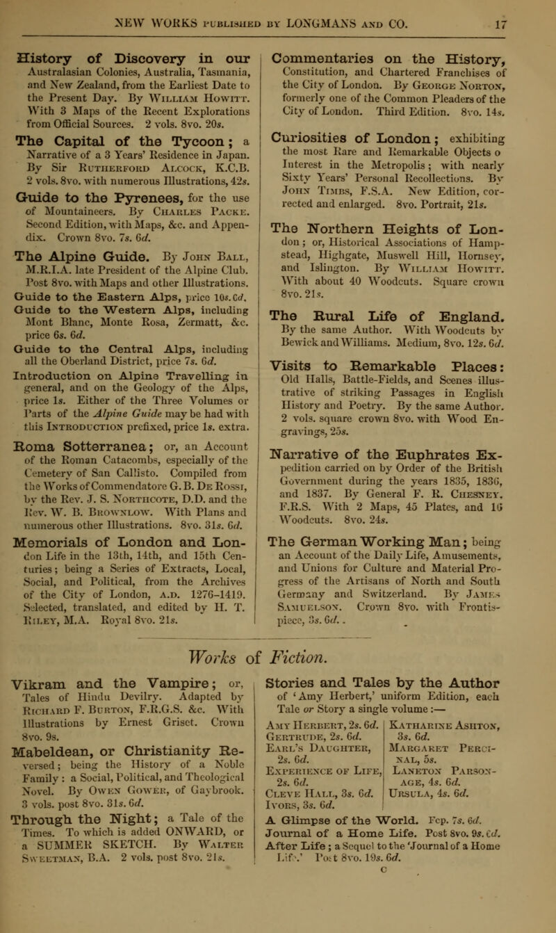 History of Discovery in our Australasian Colonies, Australia, Tasmania, and New Zealand, from the Earliest Date to the Present Day. By William Howitt. With 3 Maps of the Recent Explorations from Official Sources. 2 vols. 8vo. 20s. The Capital of the Tycoon; a Narrative of a 3 Years' Residence in Japan. By Sir Rutherford Alcock, K.C.B. 2 vols. 8vo. with numerous Illustrations, 42s. Guide to the Pyrenees, for the use of Mountaineers. By Charles Packe. Second Edition, with Maps, &c. and Appen- dix. Crown 8vo. 7s. Gd. The Alpine Guide. By John Ball, M.R.I.A. late President of the Alpine Club. Post 8vo. with Maps and other Illustrations. Guide to the Eastern Alps, price l05.Cc/, Guide to the Western Alps, including Mont Blanc, Monte Rosa, Zermatt, &c. price 6s. Gd. Guide to the Central Alps, including all the Oberland District, price 7s. Gd. Introduction on Alpine Travelling in general, and on the Geology of the Alps, price Is. Either of the Three Volumes or Parts of the Alpine Guide may be had with tins Introduction prefixed, price Is. extra. Roma Sotterranea; or, an Account of the Roman Catacombs, especially of the ( inetery of San Callisto. Compiled from the Works of Commendatore G. B. De Rossi, by the Rev. J. S. Nortiicote, D.D. and the Rev. W. B. Browxlow. With Plans and numerous other Illustrations. 8vo. 31s. Gd. Memorials of London and Lon- don Life in the 13 th, 11th, and 15th Cen- turies ; being a Series of Extracts, Local, Social, and Political, from the Archives of the City of London, a.d. 127G-1419. Siected, translated, and edited by H. T. RlLET, M.A. Royal 8vo. 21s. Commentaries on the History, Constitution, and Chartered Franchises of the City of London. By George Norton, formerly one of the Common Pleaders of the City of London. Third Edition. 8vo. 14*. Curiosities of London ; exhibiting the most Rare and Remarkable Objects o Interest in the Metropolis; with nearly Sixty Years' Personal Recollections. By Johx Times, F.S.A. New Edition, cor- rected and enlarged. 8vo. Portrait, 21s. The Northern Heights of Lon- don ; or, Historical Associations of Hamp- stead, Highgate, Muswell Hill, Hornsey, and Islington. By William Howitt. With about 40 Woodcuts. Square crown 8vo. 21s. The Rural Life of England. By the same Author. With Woodcuts by Bewick and Williams. Medium, 8vo. 12s. Gd. Visits to Remarkable Places: Old Halls, Bat tie-Fields, and Scenes illus- trative of striking Passages in English History and Poetry. By the same Author. 2 vols, square crown 8vo. with Wood En- gravings, 25s. Narrative of the Euphrates Ex- pedition carried on by Order of the British Government during the years 1835, 1830', and 1837. By General F. R. Ciiesney. F.R.S. With 2 Maps, 45 Plates, and Ki Woodcuts. 8vo. 24s. The German Working Man; being an Account of the Daily Life, Amusements, and Unions for Culture and Material Pro- gress of the Artisans of North and South Germany and Switzerland. By James Samuelsox. Crown 8vo. with Frontis- piece, 3s. Gd.. Works of Fiction. Vikram and the Vampire; or, Tales of Hindu Devilry. Adapted by Richabd F. Burton, F.R.G.S. &c. With Illustrations by Ernest Griset. Crown 8vo. 9s. Mabeldean, or Christianity Re- versed ; being the History of a Noble Family : a Social, Political, and Theological NoveL By Owen Gower, of Gaybrook. 3 vols, post 8vo. 31s. Gd. Through the Night; a Tale of the Times. To which is added ONWARD, or a SUMMER SKETCH. By Walter Sweetman, B.A. 2 vols, post 8vo. 21s. Stories and Tales by the Author of 'Amy Herbert,' uniform Edition, each Tale or Story a single volume :— Amy Herbert, 2s. Gd. Gertrude, 2s. Gd. Earl's Daughter, 2s. Gd. Experience of Life, 2s. Gd. Cleve Hall, 3s. Gd. Ivors, 3s. Gd. A Glimpse of the World. Fcp. 7s. G</. Journal of a Home Life. Post 8vo. 9s. id. After Life ; a Sequel to the 'Journal of a Home Life.1 Post 8vo. 19s. Gd. c Katharine Asiitox, 3s. Gd. Margaret Pergo- nal, 5s. Laneton Parson- age, 4s. 6c?. Ursula, 4s. Gd.