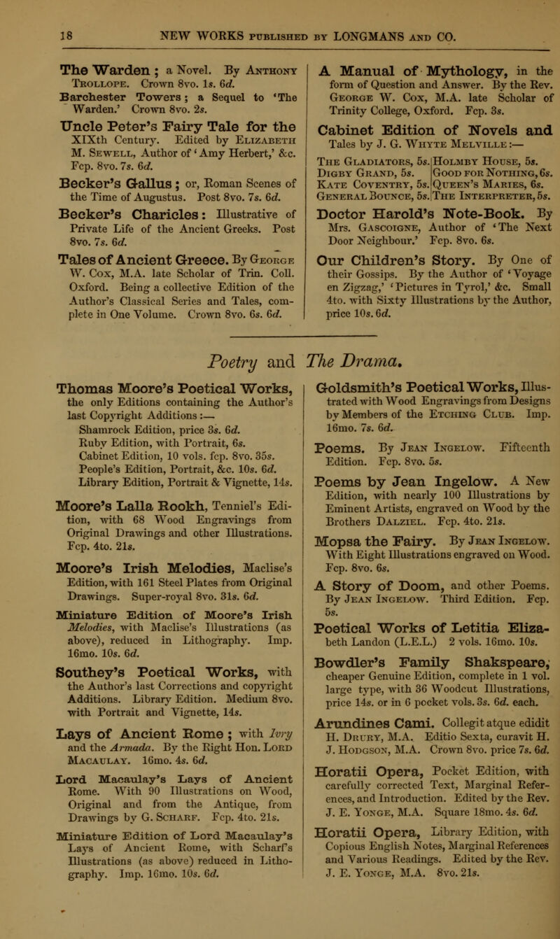 The Warden ; a Novel. By Anthony Trollope. Crown 8vo. Is. 6d. Barchester Towers; a Sequel to 'The Warden.' Crown 8vo. 2s. Uncle Peter's Fairy Tale for the XlXth Century. Edited by Elizabeth M. Sewell, Author of • Amy Herbert,' &c. Fcp. 8vo. 7s. 6d. Becker's G-allus ; or, Eoman Scenes of the Time of Augustus. Post 8vo. 7s. 6d. Becker's Charicles: Illustrative of Private Life of the Ancient Greeks. Post 8vo. 7s. 6d. Tales of Ancient Greece. By George W. Cox, M.A. late Scholar of Trin. Coll. Oxford. Being a collective Edition of the Author's Classical Series and Tales, com- plete in One Volume. Crown 8vo. 6s. 6d. A Manual of Mythology, in the form of Question and Answer. By the Rev. George W. Cox, M.A. late Scholar of Trinity College, Oxford. Fcp. 3s. Cabinet Edition of Novels and Tales by J. G. Whyte Melville :— The Gladiators, 5s.|Holmby House, 5s. Digby Grand, 5s Kate Coventry, 5s General Bounce, 5s Doctor Harold's Good for Nothing, 6s. Queen's Maries, 6s. The Interpreter, 5s. Note-Book. By Mrs. Gascoigne, Door Neighbour.' Author of ' Fcp. 8vo. 6s. The Next Our Children's Story. By One of their Gossips. By the Author of ' Voyage en Zigzag,' • Pictures in Tyrol/ &c. Small 4to. with Sixty Illustrations by the Author, price 10s. 6d. Poetry and The Drama. Thomas Moore's Poetical Works, the only Editions containing the Author's last Copyright Additions :— Shamrock Edition, price 3s. 6d. Ruby Edition, with Portrait, 6s. Cabinet Edition, 10 vols. fcp. 8vo. 35s. People's Edition, Portrait, &c. 10s. 6d. Library Edition, Portrait & Vignette, 14s. Moore's Lalla Rookh, Tenniel's Edi- tion, with 68 Wood Engravings from Original Drawings and other Illustrations. Fcp. 4to. 21s. Moore's Irish Melodies, Maclise's Edition, with 161 Steel Plates from Original Drawings. Super-royal 8vo. 31s. 6d. Miniature Edition of Moore's Irish Melodies, with Maclise's Illustrations (as above), reduced in Lithography. Imp. 16mo. 10s. 6d. Southey's Poetical Works, with the Author's last Corrections and copyright Additions. Library Edition. Medium 8vo. with Portrait and Vignette, 14s. Lays of Ancient Borne; with Ivry and the Armada. By the Right Hon. Lord Macaulay. 16mo. 4s. 6d. Lord. Macaulay's Lays of Ancient Rome. With 90 Illustrations on Wood, Original and from the Antique, from Drawings by G. Scharf. Fcp. 4to. 21s. Miniature Edition of Lord Macaulay's Lays of Ancient Rome, with Scharfs Illustrations (as above) reduced in Litho- graphy. Imp. 16mo. 10s. 6d. Goldsmith's Poetical Works, Illus- trated with Wood Engravings from Designs by Members of the Etching Club. Imp. 16mo. 7s. 6c?. Poems. By Jean Ingelow. Fifteenth Edition. Fcp. 8vo. 5s. Poems by Jean Ingelow. A New Edition, with nearly 100 Illustrations by Eminent Artists, engraved on Wood by the Brothers Dalziel. Fcp. 4to. 21s. Mopsa the Fairy. By Jean Ingelow. With Eight Illustrations engraved on Wood. Fcp. 8vo. 6s. A Story of Doom, and other Poems. By Jean Ingelow. Third Edition. Fcp. 5s. Poetical Works of Letitia Eliza- beth Landon (L.E.L.) 2 vols. 16mo. 10s. Bowdler's Family Shakspeare, cheaper Genuine Edition, complete in 1 vol. large type, with 36 Woodcut Illustrations, price lis. or in 6 pocket vols. 3s. 6d. each. Amndines Cami. Collegit atque edidit H. Drury, M.A. Editio Sexta, curavit H. J. Hodgson, M.A. Crown 8vo. price 7s. 6d. Horatii Opera, Pocket Edition, with carefully corrected Text, Marginal Refer- ences, and Introduction. Edited by the Rev. J. E. Yoxge, M.A. Square 18mo. 4s. 6d. Horatii Opera, Library Edition, with Copious English Notes, Marginal References and Various Readings. Edited by the Rev. J. E. Yonge, M.A. 8vo. 21s.