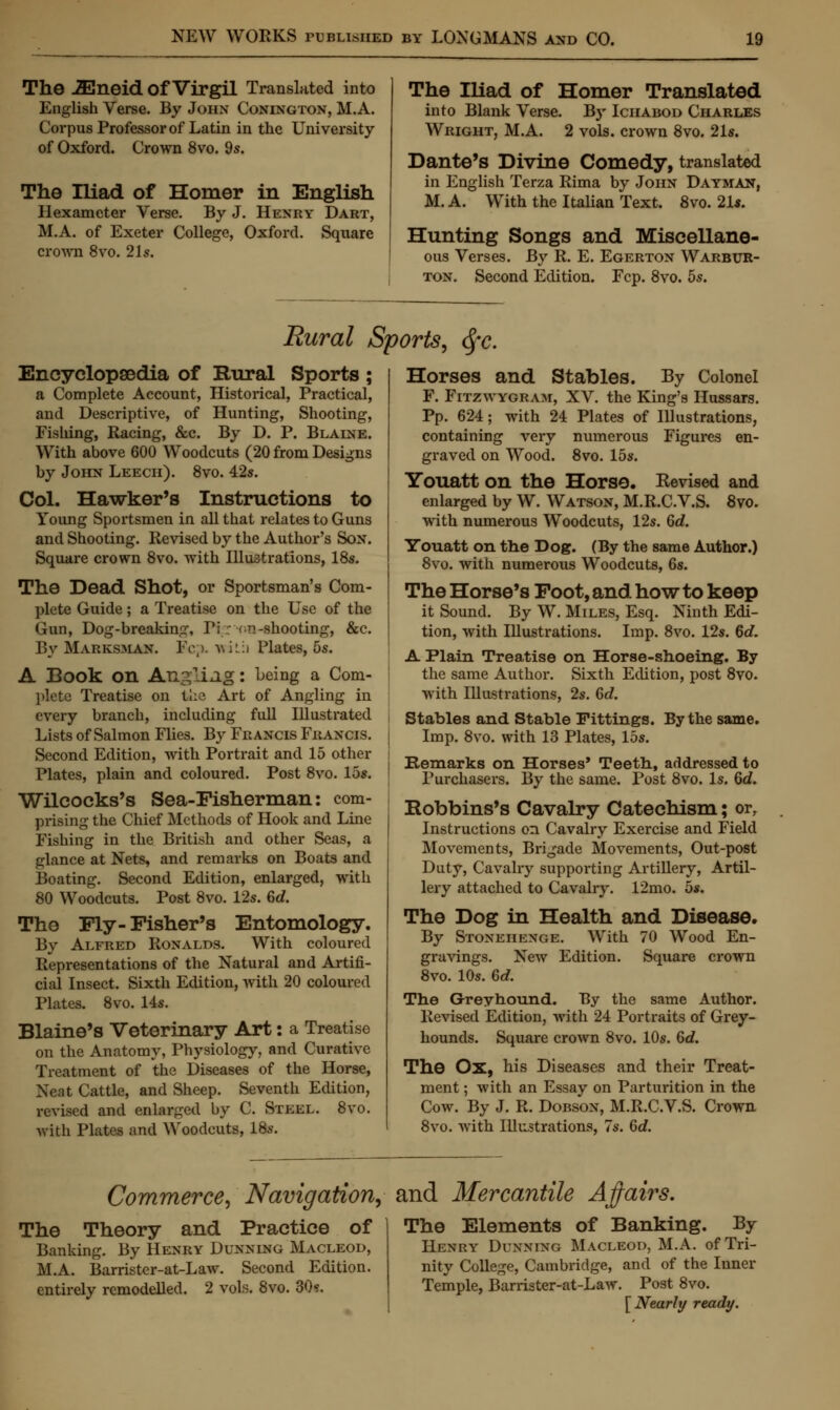 The iEneid Of Virgil Translated into English Verse. By John Conington, M.A. Corpus Professor of Latin in the University of Oxford. Crown 8vo. 9s. The Iliad of Homer in English Hexameter Verse. By J. Henry Dart, M.A. of Exeter College, Oxford. Square crown 8vo. 21s. The Iliad of Homer Translated into Blank Verse. By Iciiabod Charles Wright, M.A. 2 vols, crown 8vo. 21s. Dante's Divine Comedy, translated in English Terza Rima by John Dayman, M. A. With the Italian Text. 8vo. 21*. Hunting Songs and Miscellane- ous Verses. By R. E. Egerton Warbur- ton. Second Edition. Fcp. 8vo. 5s. Rural Sports, <Sfc. Encyclopaedia of Rural Sports ; a Complete Account, Historical, Practical, and Descriptive, of Hunting, Shooting, Fislung, Racing, &c. By D. P. Blaine. With above 600 Woodcuts (20 from Designs by John Leech). 8vo. 42s. Col. Hawker's Instructions to Young Sportsmen in all that relates to Guns and Shooting. Revised by the Author's Son. Square crown 8vo. with Illustrations, 18s. The Dead Shot, or Sportsman's Com- plete Guide; a Treatise on the Use of the Gun, Dog-breaking, Y'\: on -shooting, &c. By Marksman. Fcp. v,i::i Plates, 5s. A Book on Angling: being a Com- plete Treatise on the. Art of Angling in every branch, including full Illustrated Lists of Salmon Flies. By Francis Francis. Second Edition, with Portrait and 15 other Plates, plain and coloured. Post 8vo. 15s. Wilcocks's Sea-Fisherman: com- prising the Chief Methods of Hook and Line Fishing in the British and other Seas, a glance at Nets, and remarks on Boats and Boating. Second Edition, enlarged, with 80 Woodcuts. Post 8vo. 12s. dd. The Fly- Fisher's Entomology. By Alfred Ronalds. With coloured Representations of the Natural and Artifi- cial Insect. Sixth Edition, with 20 coloured Plates. 8vo. 14s. Blaine's Veterinary Art: a Treatise on the Anatomy, Physiology, and Curative Treatment of the Diseases of the Horse, Neat Cattle, and Sheep. Seventh Edition, revised and enlarged by C. Steel. 8vo. ■with Plates and Woodcuts, 18s. Horses and Stables. By Colonel F. Fitzwygram, XV. the King's Hussars. Pp. 624; with 24 Plates of Illustrations, containing very numerous Figures en- graved on Wood. 8vo. 15s. Youatt on the Horse. Revised and enlarged by W. Watson, M.R.C.V.S. 8vo. with numerous Woodcuts, 12s. 6d. Youatt on the Dog. (By the same Author.) 8vo. with numerous Woodcuts, 6s. The Horse's Foot, and how to keep it Sound. By W. Miles, Esq. Ninth Edi- tion, with Illustrations. Imp. 8vo. 12s. 6c?. A Plain Treatise on Horse-shoeing. By the same Author. Sixth Edition, post 8vo. with Illustrations, 2s. 6d. Stables and Stable Fittings. By the same. Imp. 8vo. with 13 Plates, 15s. Remarks on Horses' Teeth, addressed to Purchasers. By the same. Post 8vo. Is. 6d. Robbins's Cavalry Catechism; or, Instructions on Cavalry Exercise and Field Movements, Brigade Movements, Out-post Duty, Cavalry supporting Artillery, Artil- lery attached to Cavalry. 12mo. 5s. The Dog in Health and Disease. By Stonehenge. With 70 Wood En- gravings. New Edition. Square crown 8vo. 10s. 6d. The Greyhound. By the same Author. Revised Edition, with 24 Portraits of Grey- hounds. Square crown 8vo. 10s. 6d. The Ox, his Diseases and their Treat- ment ; with an Essay on Parturition in the Cow. By J. R. Dobson, M.R.C.V.S. Crown 8vo. with Illustrations, 7s. 6d. Commerce, Navigation, and Mercantile Affairs. The Theory and Practice of Banking. By Henry Dunning Macleod, M.A. Barrister-at-Law. Second Edition, entirely remodelled. 2 vols. 8vo. 30s. The Elements of Banking. By Henry Dunning Macleod, M.A. of Tri- nity College, Cambridge, and of the Inner Temple, Barrister-at-Law. Post 8vo. [Nearly ready.