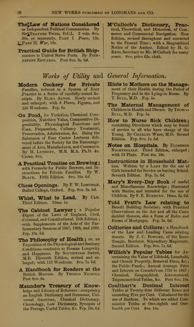 The*Law of Nations Considered as Independent Political Communities. By ; Sir^TRAVERS Twiss, D.C.L. 2 vols. 8vo. 30s. or separately, Part I Peace, 12s. fcJPART II. War, 18s. Practical Guide for British Ship- masters to United States Ports. By Pier- jrepont Edwards. Post 8vo. 8s. Gd. M'Culloch's Dictionary, Prac- tical, Theoretical, and Historical, of Com- merce and Commercial Navigation. New- Edition, revised throughout and corrected to the Present Time; with a Biographical Notice of the Author. Edited by H. G. Reid, Secretary to Mr. M'Culloch for many years. 8vo. price 63s. cloth. Works of Utility and General Information. Modern Cookery for Private ^Families, reduced to a System of Easy Practice in a Series of carefully-tested Re- ceipts. By Eliza Acton. Newly revised .and enlarged; with 8 Plates, Figures, and 150 Woodcuts. Fcp. Gs. •On Food, its Varieties, Chemical Com- position, Nutritive Value, Comparative Di- gestibility, Physiological Functions and Uses, Preparation, Culinary Treatment, Preservation, Adulteration, &c. Being the Substance of Four Cantor Lectures deli- vered before the Society for the Encourage- ment of Arts, Manufactures, and Commerce. By H. Letheby, M.B. M.A. Ph.D. &c. Crown 8vo. A Practical Treatise on Brewing; with Formulas for Public Brewers, and In- structions for Private Families. By W. Black. Fifth Edition. 8vo. 10s. Gd. Chess Openings. By F. W. Longman, Balliol College, Oxford. Fcp. 8vo. 2s. 6d. Whist, What to Lead. By Cam. Third Edition. 32mo. Is. The Cabinet Lawyer; a Popular Digest of the Laws of England, Civil, -Criminal, and Constitutional. 25th Edition ; with Supplements of the Acts of the Par- liamentary Sessions of 1867, 1868, and 1869. Fcp. 10s. Gd. The Philosophy of Health; or, an Exposition of the Physiological and Sanitary Conditions conducive to Human Longevity ^and Happiness. By Soutiiwood Smith, M.D. Eleventh Edition, revised and en- larged; with 113 Woodcuts. 8vo. 7s. Gd. A Handbook for Headers at the British Museum. By Thomas Nichols. Post 8vo. 6s. Maunder's Treasury of Know- ledge and Library of Reference : comprising an English Dictionary and Grammar, Uni- versal Gazetteer, Classical Dictionary, Chronology, Law Dictionary, Synopsis of the Peerage, Useful Tables, &c. Fcp. 10s. Gd. Hints to Mothers on the Manage- ment of their Health during the Period of Pregnancy and in the Lying-in Room. By T. Bull, M.D. Fcp. 5s. The Maternal Management of Children in Health and Disease. By Thomas Bull, M.D. Fcp. 5s. How to Nurse Sick Children; containing Directions which may be found of service to all who have charge of the Young. By Charles West, M.D. Second Edition. Fcp. 8vo. Is. Gd. Notes on Hospitals. By Florence Nightingale. Third Edition, enlarged ; with 13 Plans. Post 4to. 18s. Instructions in Household Mat- ters. Written by a Lady for the use of Girls intended for Service on leaving School. Seventh Edition. Fcp. Is. Gd. Mary's Every-Day Book of useful and Miscellaneous Knowledge; illustrated with Stories, and intended for the use of Children. By F. E. Burbury. 18mo. 3s. Gd. Tidd Pratt's Law relating to Benefit Building Societies; with Practical Observations on the Act and all the Cases decided thereon, also a Form of Rules and Forms of Mortgages. Fcp. 3s. Gd. Collieries and Colliers: a Handbook of the Law and Leading Cases relating thereto. By J. C. Fowler, of the Inner Temple, Barrister, Stipendiary Magistrate. Second Edition. Fcp. 8vo. 7s. Gd. Willich's Popular Tables for As- certaining the Value of Lifehold, Leasehold, and Church Property, Renewal Fines, &c.; the Public Funds ; Annual Average Price and Interest on Consols from 1731 to 1867 ; Chemical, Geographical, Astronomical, Trigonometrical Tables, &c. Post 8vo. 10s. Coulthart's Decimal Interest Tables at Twenty-four Different Rates not exceeding Five per Cent. Calculated for the use of Bankers. To which are added Com- mission Tables at One-eighth and One- fourth per Cent. 8vo. 15s.
