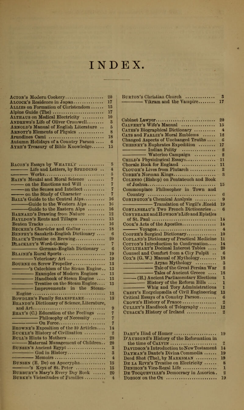 INDEX. Acton's Modern Cookery 20 Alcock's Residence in Japan 17 Allies on Formation of Christendom 15 Alpine Guide (The) 17 Althaus on Medical Electricity 10 Andbews's Life of Oliver Cromwell 3 Arnold's Manual of English Literature .. 5 Aenott's Elements of Physics 8 Arundines Cami 18 Autumn Holidays of a Country Parson .... 6 Atee's Treasury of Bihlc Knowledge 13 Bacon's Essays by Whatel jr S Life and Letters, by Spedding .. 4 Works 8 Bain's Mental and Moral Science 7 — on the Emotions and Will 7 on the Senses and Intellect 7 on the Study of Character 7 Ball's Guide to the Central Alps 16 Guide to the Western Alps 10 Guide to the Eastern Alps 16 Baenaed's Drawing from Nature 12 Bayldon's Rents and Tillages 13 Beaten Tracks 16 Becker's Charicles and Gallus 18 Benfey's Sanskrit-English Dictionary — 6 Black's Treatise on Brewing 20 BTlackley's Word-Gossip 7 German-English Dictionary .. 6 Blaine's Rural Sports 19 < Veterinary Art 19 Bouene on Screw Propeller 13 's Catechism of the Steam Engine.. 13 Examples of Modern Engines .. 13 ■ Handbook of Steam Engine 13 Treatise on the Steam Engine.... 13 Improvements in the Steam- Engine 13 Bowdler's Family Shakspeabe 18 Brande's Dictionary of Science, Literature, and Art 9 Beay's (C.) Education of the Feelings 7 ■ Philosophy of Necessity 7 On Force 7 Browne's Exposition of the 39 Articles — 14 Buckle's History of Civilisation 2 Bull's Hints to Mothers 20 Maternal Management of Children.. 20 Bunsen's Ancient Egypt 3 God in History 3 Memoirs 4 Bunsen (E. De) on Apocrypha 15 'S Keys of St. Peter 15 Burbury's Mary's Every Day Book 20 Burton's Christian Church 3 Vikram and the Vampire 17 Cabinet Lawyer 20 Calvert's Wife's Manual 15 Cates's Biographical Dictionary 4 Cats and Farlie's Moral Emblems 12 Changed Aspects of Unchanged Truths 6 Chesney's Euphrates Expedition 17 Indian Polity 2 Waterloo Campaign 2 Child's Physiological Essays 11 Chorale Book for England 11 Clough's Lives from Plutarch 2 Cobbe's Norman Kings 3 Colenso (Bishop) on Pentateuch and Book of Joshua...- i 15 Commonplace Philosopher in Town and Country 6 Conington's Chemical Analysis 9 Translation of Virgil's iEneid 19 Contanseau's Two French Dictionaries .. 6 Conybeaee andHowsoN'sLife and Epistles of St. Paul 14 Cook's Acts of the Apostles 14 Voyages 4 Cooper's Surgical Dictionary 10 Copland's Dictionary of Practical Medicine 11 Cotton's Introduction to Confirmation.... 14 Coulthart's Decimal Interest Tables 20 Counsel and Comfort from a City Pulpit .. 6 Cox's (G. W.) Manual of Mythology 18 Aryan Mythology 3 Tale of the Great Persian War 2 Tales of Ancient Greece .... 18 • (H.) Ancient Parliamentary Elections 1 — History of the Reform Bills .... 1 Whig and Tory Administrations 1 Cresy's Encyclopaedia of Civil Engineering 13 Critical Essays of a Country Parson 6 Crowe's History of France 2 Culley's Handbook of Telegraphy 12 Cusack's History of Ireland 2 Dart's Iliad of Homer 19 D'Aubigne's History of the Reformation in the time of Calvin 2 Davidson's Introduction to New Testament 14 Dayman's Dante's Divina Commedia 19 Dead Shot (The), by Maeksman 19 De la Rive's Treatise on Electricity 8 Denison's Vice-Regal Life 1 De Tocqueville's Democracy in America. 2