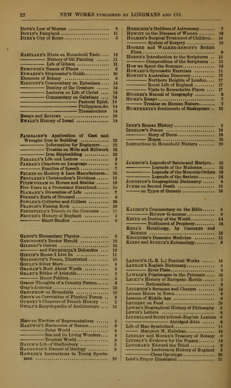 Dove's Law of Storms 8 Doyle's Fairyland 11 Dyer's City of Rome 3 Eastlake's Hints on Household Taste .... 12 History of Oil Painting 11 Life of Gibson 11 Edmunds's Names of Places 6 Edwards's Shipmaster's Guide 20 Elements of Botany 9 Ellicott's Commentary on Ephesians .... 14 Destiny of the Creature 14 Lectures on Life of Christ .... 14 Commentary on Galatians .... 14 Pastoral Epist. 14 ■ Philippians,&c. 14 Thessalonians 14 Essays and Reviews 15 Ewald's History of Israel 14 Fatbbaibn's Application of Cast and Wrought Iron to Building 12 Information for Engineers .... 12 ■ Treatise on Mills and Millwork 12 Iron Shipbuilding 13 Faeaday's Life and Letters 3 Pabbar's Chapters on Language 5 Families of Speech 7 Felkin on Hosiery & Lace Manufactures.. 13 Ffoulkes's Christendom's Divisions 15 Fitzwygbam on Horses and Stables 19 Five Years in a Protestant Sisterhood 14 Flamank's Diversities of Life 7 Foebes's Earls of Granard 4 Fowler's Collieries and Colliers 20 Feancis's Fishing Book 19 Feeshfield's Travels in the Caucasus 16 Feoude's History oi England 1 Short Studies G Ganot's Elementary Physics 8 Gascoigne's Doctor Harold 18 Gilbert's Cadore 16 and Chuechill's Dolomites .... 16 Giktin's House I Live In 11 Goldsmith's Poems, Illustrated 18 Gould's Silver Store 6 Graham's Book About Words 5 Grant's Ethics of Aristotle 5 —— Home Politics 2 Graver Thoughts of a Country Parson 6 Gray's Anatomy 10 Grefnhow on Bronchitis 10 Grove on Correlation of Physical Forces .. 8 Gurney's Chapters of French History 2 Gwilt's Encyclopaedia of Architecture .... 12 Hare on Election of Representatives ...... 5 Hartwig's Harmonies of Nature 9 Polar World 9 ■ Sea and its Living Wonders.... 9 Tropical World 9 Hatch's Life of Shaftesbury 3 Haughton's Manual of Geology 8 Hawker's Instructions to Young Sports- men 19 Heeschel's Outlines of Astronomy 7 Hewitt on the Diseases of Women 10 Holmes's Surgical Treatment of Children.. 10 System of Surgery 10 Hookee and Walkee-Aenott's British Flora 9 Hoene's Introduction to the Scriptures .. 15 Compendium of the Scriptures .. 15 How we Spent the Summer 16 Howard's Gymnastic Exercises 11 Howitt's Australian Discovery 17 Northern Heights of London.... 17 Rural Life of England 17 Visits to Remarkahle Places .... 17 Hughes's Manual of Geography 8 Hume's Essays 7 ■ Treatise on Human Nature 7 Humphreys's Sentiments of Shakspeare .. 12 Ihne's Roman History 2 Ingelow's Poems 18 Story of Doom 18 Mopsa 18 Instructions in Household Matters 20 Jameson's Legends of Saints and Martyrs.. 12 —— Legends of the Madonna 12 Legends of the Monastic Orders 12 Legends of the Saviour 12 Johnston's Geographical Dictionary 8 Jukes on Second Death 15 on Types of Genesis 15 Kalisch's Commentary on the Bible 5 Hebrew Grammar 5 Keith on Destiny of the World 14 Fulfilment of Prophecy 14 Keel's Metallurgy, by Crookes and Rohrig 13 Kesteven's Domestic Medicine 11 Kirby and Spence's Entomology 9 Landon's (L. E. L.) Poetical Works 18 Latham's English Dictionary 5 River Plate 8 Lawlor's Pilgrimages in the Pyrenees .... 16 Lecky's History of European Morals 3 Rationalism 3 Leighton's Sermons and Charges 14 Leisure Hours in Town 6 Lessons of Middle Age 6 Letheby on Food 20 Lewes's Biographical History of Philosophy 3 Lewis's Letters 4 LiDDELLand Scott's Greek-English Lexicon 6 Abridged ditto 6 Life of Man Symbolised 11 Margaret M. Hallahan 14 Lindley and Moore'8 Treasury of Botany 9 Lindsay's Evidence for the Papacy 14 Longman's Edward the Third 2 Lectures on History of England 2 Chess Openings 20 Lord's Prayer Illustrated 11