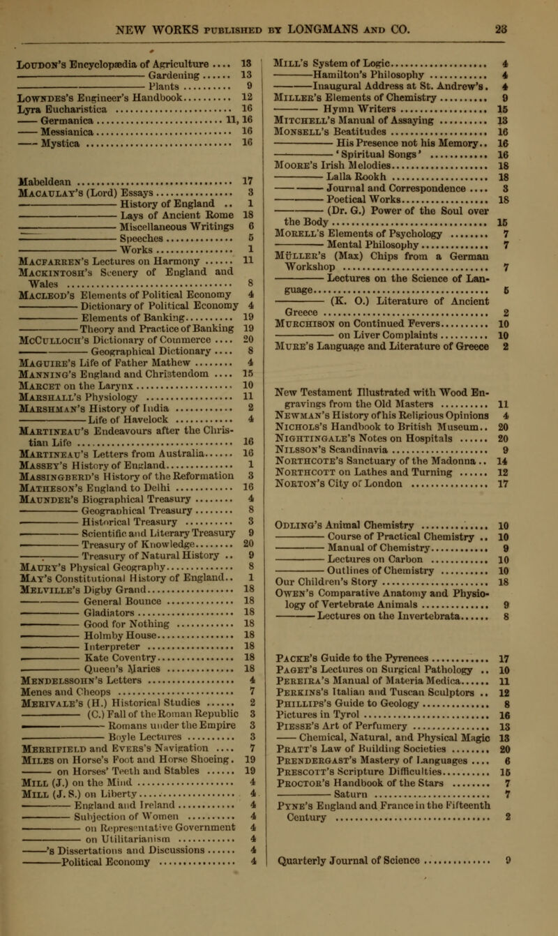 Loudon's Encyclopaedia of Agriculture .... 13 Gardening 13 Plants 9 Lowndes's Engineer's Handbook 12 Lyra Eucharistica 16 Germanica 11,16 Messianica 16 Mystica 16 Mabeldean 17 Macaulay's (Lord) Essays 3 History of England .. 1 Lays of Ancient Rome 18 -—— Miscellaneous Writings 6 - Speeches 5 Works 1 Macfarren's Lectures on Harmony 11 Mackintosh's Scenery of England and Wales 8 MACLEOD'S Elements of Political Economy 4 Dictionary of Political Economy 4 Elements of Banking 19 Theory and Practice of Banking 19 McCulloch's Dictionary of Commerce .... 20 —— Geographical Dictionary .... 8 Maguire's Life of Father Mathew 4 Manning's England and Christendom .... 15 Marcet on the Larynx • 10 Marshall's Physiology 11 Marshman's History of India 2 Life of Havelock 4 Martineau's Endeavours after the Chris- tian Life 16 Martineau's Letters from Australia 16 Mabsey's History of England 1 Massingberd's History of the Reformation 3 Matheson's England to Delhi 16 Maunder's Biographical Treasury 4 Geograuhical Treasury 8 . Historical Treasury 3 . Scientific, and Literary Treasury 9 i Treasury of Knowledge 20 - Treasury of Natural History .. 9 Maury's Physical Geography 8 May's Constitutional History of England.. 1 Melville's Digby Grand 18 General Bounce 18 ■ Gladiators 18 Good for Nothing 18 i Holmby House 18 Interpreter 18 . Kate Coventry 18 ■ Queen's paries 18 Mendelssohn's Letters 4 Menes and Cheops 7 Mertvale's (H.) Historical Studies 2 (C.) Fall of the Roman Republic 3 - Romans under the Empire 3 . Boyle Lectures 3 Merrifield and Evers's Navigation .... 7 Miles on Horse's Foot and Horse Shoeing. 19 on Horses' Teeth and Stables 19 MILL (J.) on the Mind 4 Mill (J. S.) on Liberty 4 , Enpland and Ireland 4 ■ Subjection of Women 4 on Representative Government 4 on Utilitarianism 4 's Dissertations and Discussions 4 Political Economy 4 Mill's System of Logic 4 Hamilton's Philosophy 4 Inaugural Address at St. Andrew's. 4 Miller's Elements of Chemistry 9 Hymn Writers 15 Mitchell's Manual of Assaying 13 Monsell's Beatitudes 16 His Presence not his Memory.. 16 —■ ' Spiritual Songs' 16 Moore's Irish Melodies 18 LallaRookh 18 Journal and Correspondence .... 8 Poetical Works 18 (Dr. G.) Power of the Soul over the Body 15 Morell's Elements of Psychology 7 Mental Philosophy 7 Muller'8 (Max) Chips from a German Workshop 7 Lectures on the Science of Lan- guage 5 ————— (K. O.) Literature of Ancient Greece 2 Murchison on Continued Fevers 10 on Liver Complaints 10 Mure's Language and Literature of Greece 2 New Testament Illustrated with Wood En- gravings from the Old Masters 11 Newman's History of his Religious Opinions 4 Nichols's Handbook to British Museum.. 20 Nightingale's Notes on Hospitals 20 Nilsson's Scandinavia 9 Northcote's Sanctuary of the Madonna .. 14 Northcott on Lathes and Turning 12 Norton's City or London 17 Odling's Animal Chemistry 10 Course of Practical Chemistry .. 10 Manual of Chemistry 9 Lectures on Carbon 10 Outlines of Chemistry 10 Our Children's Story 18 Owen's Comparative Anatomy and Physio- logy of Vertebrate Animals 9 Lectures on the Invertebrata 8 Packe's Guide to the Pyrenees 17 Paget's Lectures on Surgical Pathology .. 10 Pereira's Manual of Materia Medica 11 Perkins's Italian and Tuscan Sculptors .. 12 Phillips's Guide to Geology 8 Pictures in Tyrol 16 Piesse's Art of Perfumery 13 Chemical, Natural, and Physical Magic 13 Pratt's Law of Building Societies 20 Prendergast's Mastery of Languages .... 6 Prescott's Scripture Difficulties 15 Proctor's Handbook of the Stars 7 Saturn 7 Pyne's England and France in the Fifteenth Century 2 Quarterly Journal of Science 9