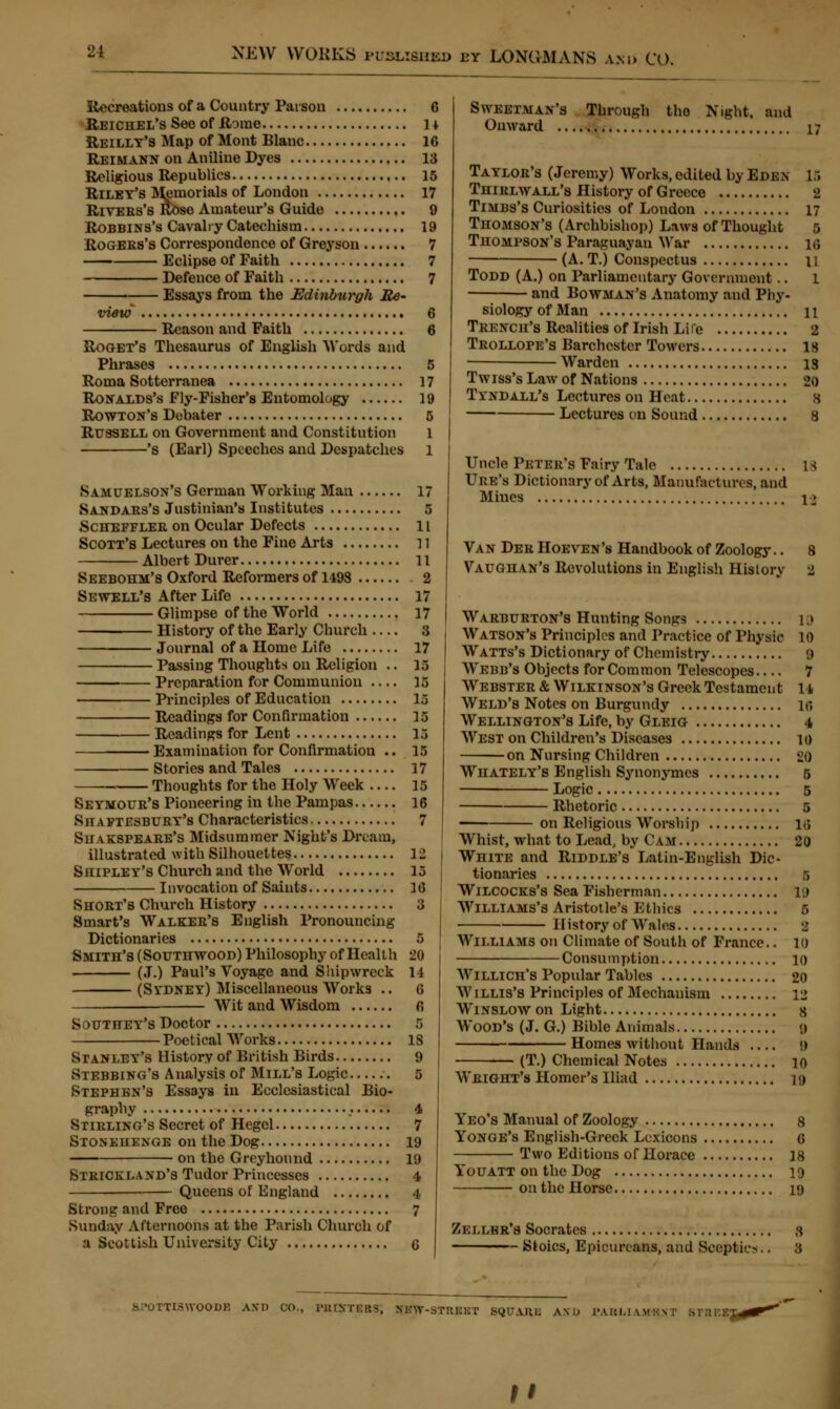 Recreations of a Country Parson 6 Reichel's See of Rome it Reillt's Map of Mont Blanc 16 Reimann on Aniline Dyes 13 Religious Republics 15 Riley's Memorials of London 17 Rivebs's Rose Amateur's Guide 9 Robbins's Cavalry Catechism 19 Rogebs's Correspondence of Greyson 7 Eclipse of Faith 7 Defence of Faith 7 Essays from the Edinburgh Re- view 6 Reason and Faith 6 Roget's Thesaurus of English Words and Phrases 5 Roma Sotterranea 17 Ronalds's Fly-Fisher's Entomology 19 Rowton's Debater 5 Russell on Government and Constitution 1 's (Earl) Speeches and Despatches 1 Samuelson's German Working Man Sandabs's Justinian's Institutes Schefflee on Ocular Defects Scott's Lectures on the Fine Arts .. Albert Durer Seebohm's Oxford Reformers of 1493 Sewell's After Life Glimpse of the World History of the Early Church — Journal of a Home Life Passing Thoughts on Religion .. Preparation for Communion — Principles of Education Readings for Confirmation Readings for Lent Examination for Confirmation .. Stories and Tales Thoughts for the Holy Week — Seymoub's Pioneering in the Pampas Shaftesbuby's Characteristics Suakspeaee's Midsummer Night's Dream, illustrated with Silhouettes Shipley's Church and the World Invocation of Saints Shobt's Church History Smart's Walkeb's English Pronouncing Dictionaries Smith's (Soutitwood) Philosophy of Health (J.) Paul's Voyage and Shipwreck (Stdney) Miscellaneous Works .. Wit and Wisdom Sduthey's Doctor Poetical Works Stanley's History of British Birds Stebbing's Analysis of Mill's Logic Stephen's Essays in Ecclesiastical Bio- graphy Stirling's Secret of Hegel Stonehenge on the Dog on the Greyhound Stbickland's Tudor Princesses Queens of England Strong and Free Sunday Afternoons at the Parish Church of a Scottish University City 17 5 11 11 11 ■ 2 17 17 8 17 15 15 15 15 13 15 17 15 16 7 12 15 16 3 20 14 6 18 9 4 7 19 19 4 4 7 Swketman's Through tho Night, and Onward 17 Taylob's (Jeremy) Works, edited by Eden 15 Thiblwall's History of Greece 2 Timbs's Curiosities of London 17 Thomson's (Archbishop) Laws of Thought 5 Thompson's Paraguayan War 16 (A. T.) Conspectus 11 Todd (A.) on Parliamentary Government.. l and Bowman's Anatomy and Phy- siology of Man 11 Tbench's Realities of Irish Life 2 Tbollope's Barchcstcr Towers is Warden is Twiss's Law of Nations 20 T yndall's Lectures on Heat s Lectures on Sound 8 Uncle Peteb's Fairy Tale 18 Ube's Dictionary of Arts, Manufactures, and Mines i> Van Deb Hoeven's Handbook of Zoology.. 8 Vaughan's Revolutions in English History 2 Waebueton's Hunting Songs 1.» Watson's Principles and Practice of Physic 10 Watts's Dictionary of Chemistry <) Webb's Objects for Common Telescopes 7 Websteb & Wilkinson's Greek Testamen t 11 Weld's Notes on Burgundy it. Wellington's Life, by Gleig 4 West on Children's Diseases io on Nursing Children 20 Whately's English Synonymes 5 Logic 5 Rhetoric 5 — on Religious Worship 16 Whist, what to Lead, by Cam 20 White and Riddle's Latin-English Dic- tionaries s Wilcocks's Sea Fisherman it Williams's Aristotle's Ethics 5 History of Wales 8 Williams on Climate of South of France.. 10 Consumption 10 Willich's Popular Tables 20 Willis's Principles of Mechanism 12 Winslow on Light s Wood's (J. G.) Bible Animals 9 Homes without Hands 9 (T.) Chemical Notes 10 Weight's Homer's Iliad ig Yeo's Manual of Zoology 8 Yonge's English-Greek Lexicons 6 Two Editions of Horace 18 Youatt on the Dog 19 on the Horse 19 Zellkk's Socrates S Stoics, Epicureans, and Sceptics.. 3 &POTTISWOODB AND CO., PHOrTBas; SlTW-STaBBT 6QUARB ANi; PABJ iTBEB M