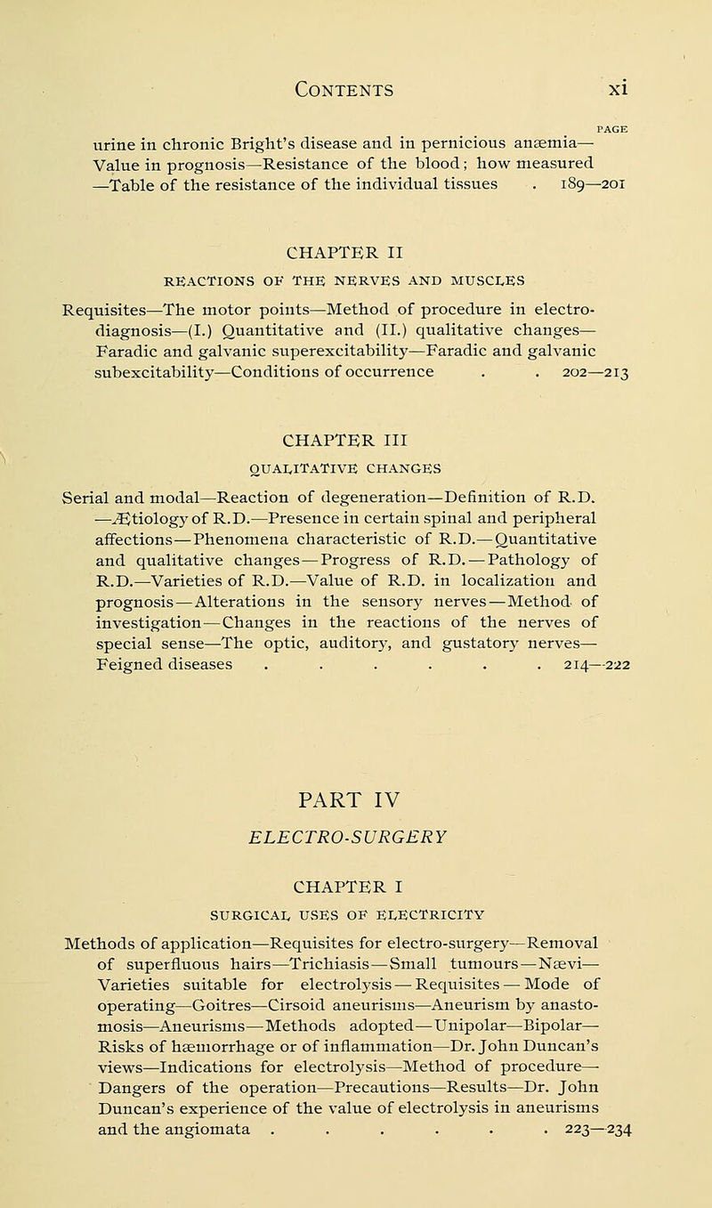 PAGE urine in chronic Bright's disease and in pernicious anaemia— Value in prognosis—Resistance of the blood; how measured —Table of the resistance of the individual tissues . 189—201 CHAPTER II REACTIONS OF THE NERVES AND MUSCI^ES Requisites—The motor points—Method of procedure in electro- diagnosis—(I.) Quantitative and (II.) qualitative changes— Faradic and galvanic superexcitability—Faradic and galvanic subexcitability—Conditions of occurrence . . 202—213 CHAPTER III OUAI^ITATIVE CHANGES Serial and modal—Reaction of degeneration—Definition of R.D. —Etiology of R.D.—Presence in certain spinal and peripheral affections—Phenomena characteristic of R.D.—Quantitative and qualitative changes—Progress of R.D. — Pathology of R.D.—Varieties of R.D.—Value of R.D. in localization and prognosis—Alterations in the sensory nerves—Method of investigation—Changes in the reactions of the nerves of special sense—-The optic, auditory, and gustatory nerves— Feigned diseases ...... 214— PART IV ELECTRO-SURGERY CHAPTER I SURGICAI, USES OE Er<ECTRIClTY Methods of application—Requisites for electro-surgery—Removal of superfluous hairs—Trichiasis—Small tumours—Naevi— Varieties suitable for electrolysis — Requisites — Mode of operating—Goitres—Cirsoid aneurisms—Aneurism by anasto- mosis—Aneurisms—Methods adopted—Unipolar—Bipolar^ Risks of haemorrhage or of inflammation—Dr. John Duncan's views—Indications for electrolysis—Method of procedure— Dangers of the operation—Precautions—Results—Dr. John Duncan's experience of the value of electrolysis in aneurisms and the angiomata ...... 223—234