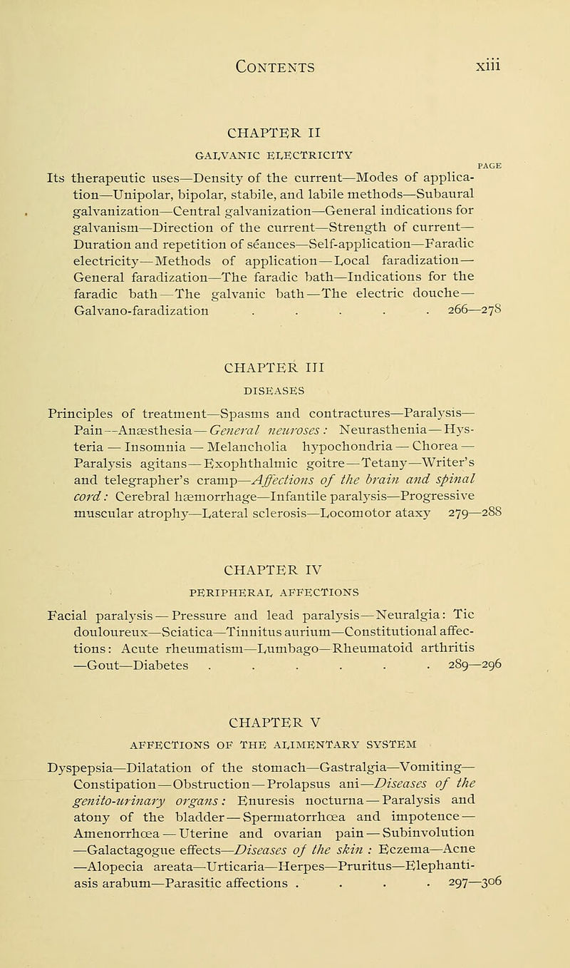 CHAPTER II GAI,VANIC EI/ECTRICITY PAGE Its therapeutic uses—Density of the current—Modes of applica- tion—Unipolar, bipolar, stabile, and labile methods—Subaural galvanization—Central galvanization—General indications for galvanism—Direction of the current—Strength of current— Duration and repetition of seances—Self-application—Faradic electricity—Methods of application—Local faradization— General faradization—The faradic bath—Indications for the faradic bath—The galvanic bath—The electric douche— Galvano-faradization ..... 266—278 CHAPTER III DISEASES Principles of treatment—Spasms and contractures—Paralysis— Pain—Anaesthesia—General neuroses: Neurasthenia—Hys- teria — Insomnia — Melancholia hypochondria — Chorea — Paralysis agitans—Exophthalmic goitre—Tetany—Writer's and telegrapher's cramp—Affections of the brain and spinal cord: Cerebral hseniorrhage—Infantile paralysis—Progressive muscular atrophj^—Lateral sclerosis—Locomotor ataxy 279—288 ■ . CHAPTER IV PERIPHERAIv AFFECTIONS Facial paral3'sis — Pressure and lead paralysis—Neuralgia: Tic douloureux—Sciatica—Tinnitus aurium—Constitutional affec- tions: Acute rheumatism—Lumbago—Rheumatoid arthritis —Gout—Diabetes ...... 289—296 CHAPTER V AFFECTIONS OF THE AI^IMENTARY SYSTEM Dyspepsia—Dilatation of the stomach—Gastralgia—Vomiting— Constipation—Obstruction—Prolapsus ani—Diseases of the genito-urinary organs: Enuresis nocturna — Paralysis and atony of the bladder—Spermatorrhoea and impotence — Amenorrhcea — Uterine and ovarian pain — Subinvolution —Galactagogue effects—Diseases of the skin : Eczema—Acne —Alopecia areata—Urticaria—Herpes—Pruritus—Elephanti- asis arabum—Parasitic affections .... 297—306