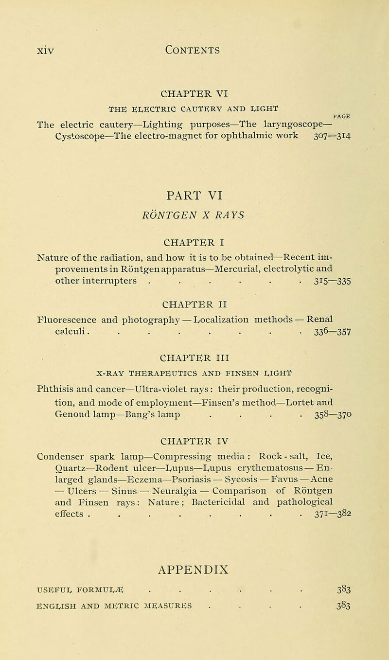 CHAPTER VI THE EI^ECTRIC CAUTERY AND I,IGHT PAGE The electric cautery—Lighting purposes—The laryngoscope— Cystoscope—The electro-magnet for ophthalmic work 307—314 PART VI RONTGEN X RAYS CHAPTER I Nature of the radiation, and how it is to be obtained—Recent im- provements in Rontgen apparatus—Mercurial, electrolytic and other interrupters ...... 315—335 CHAPTER II Fluorescence and photography — Localization methods — Renal calculi. ....... 336—357 CHAPTER III X-RAY THERAPEUTICS AND FINSEN I.IGHT Phthisis and cancer—Ultra-violet rays : their production, recogni- tion, and mode of employment—Finsen's method—Lortet and Genoxid lamp—Bang's lamp .... 358—370 CHAPTER IV Condenser spark lamp—Compressing media : Rock - salt, Ice, Quartz—Rodent ulcer—Lupus—Lupus erythematosus — En- larged glands—Eczema—Psoriasis — Sycosis — Favus — Acne — Ulcers — Sinus —■ Neuralgia — Comparison of Rontgen and Finsen rays: Nature; Bactericidal and pathological eifects ........ 371—382 APPENDIX USEFUlv FORMUI,^ ...... 383 ENGWSH AND METRIC MEASURE.S .... 383