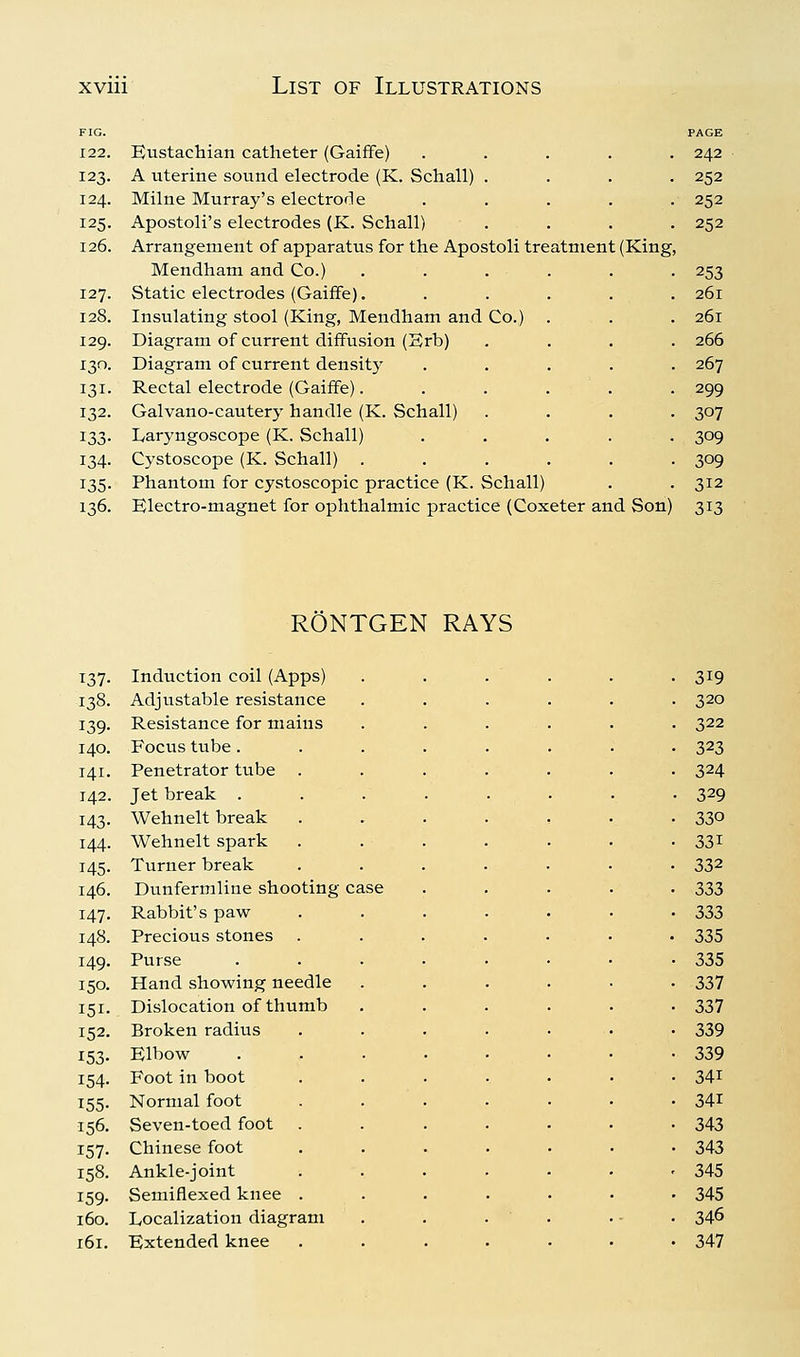 FIG. PAGE 122. Bustachian catheter (GaifFe) ..... 242 123. A uterine sound electrode (K. Schall) .... 252 124. Milne Murray's electrode ..... 252 125. Apostoli's electrodes (K. Schall) .... 252 126. Arrangement of apparatus for the Apostoli treatment (King, Mendham and Co.) . . . . . . 253 127. Static electrodes (GaifFe). ..... 261 128. Insulating stool (King, Mendham and Co.) . . . 261 129. Diagram of current diffusion (Brb) .... 266 130. Diagram of current density ..... 267 131. Rectal electrode (Gaiffe). . . . . . 299 132. Galvano-cautery handle (K. Schall) .... 307 133. Laryngoscope (K. Schall) ..... 309 134. Cystoscope (K. Schall) ...... 309 135. Phantom for cystoscopic practice (K. Schall) . . 312 136. Blectro-magnet for ophthalmic practice (Coxeter and Son) 313 RONTGEN RAYS 137- 138. 139- 140. 141. 142. 143- 144. 145- 146. 147. 148. 149. 150. 151- 152. ^53- 154- 155- 156. 157- 158. 159- 160. 161. Induction coil (Apps) Adjustable resistance Resistance for mains Focus tube . Penetrator tube . Jet break . Wehnelt break Wehnelt spark Turner break Dunfermline shooting- Rabbit's paw Precious stones Purse Hand showing needle Dislocation of thumb Broken radius Blbow Foot in boot Normal foot Seven-toed foot Chinese foot Ankle-joint Semiflexed knee Localization diagram Bxtended knee 319 320 322 323 324 329 330 331 332 333 333 335 335 337 337 339 339 341 341 343 343 345 345 346 347