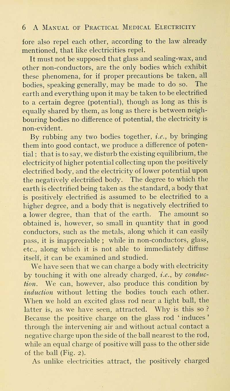 fore also repel each other, according to the law already mentioned, that like electricities repel. It must not be supposed that glass and seahng-wax, and other non-conductors, are the only bodies which exhibit these phenomena, for if proper precautions be taken, all bodies, speaking generally, may be made to do so. The earth and everything upon it may be taken to be electrified to a certain degree (potential), though as long as this is equally shared by them, as long as there is between neigh- bouring bodies no difference of potential, the electricity is non-evident. By rubbing any two bodies together, i.e., by bringing them into good contact, we produce a difference of poten- tial ; that is to say, we disturb the existing equilibrium, the electricitj/of higher potential collecting upon the positively electrified body, and the electricity of lower potential upon the negatively electrified body. The degree to which the earth is electrified being taken as the standard, a body that is positively electrified is assumed to be electrified to a higher degree, and a body that is negatively electrified to a lower degree, than that of the earth. The amount so obtained is, however, so small in quantity that in good conductors, such as the metals, along which it can easily pass, it is inappreciable ; while in non-conductors, glass, etc., along which it is not able to immediately diffuse itself, it can be examined and studied. We have seen that we can charge a body with electricity by touching it with one already charged, i.e., by conduc- tion. We can, however, also produce this condition by induction without letting the bodies touch each other. When we hold an excited glass rod near a light ball, the latter is, as we have seen, attracted. Why is this so ? Because the positive charge on the glass rod ' induces ' through the intervening air and without actual contact a negative charge upon the side of the ball nearest to the rod, while an equal charge of positive will pass to the other side of the bah (Fig. 2). As unlike electricities attract, the positively charged
